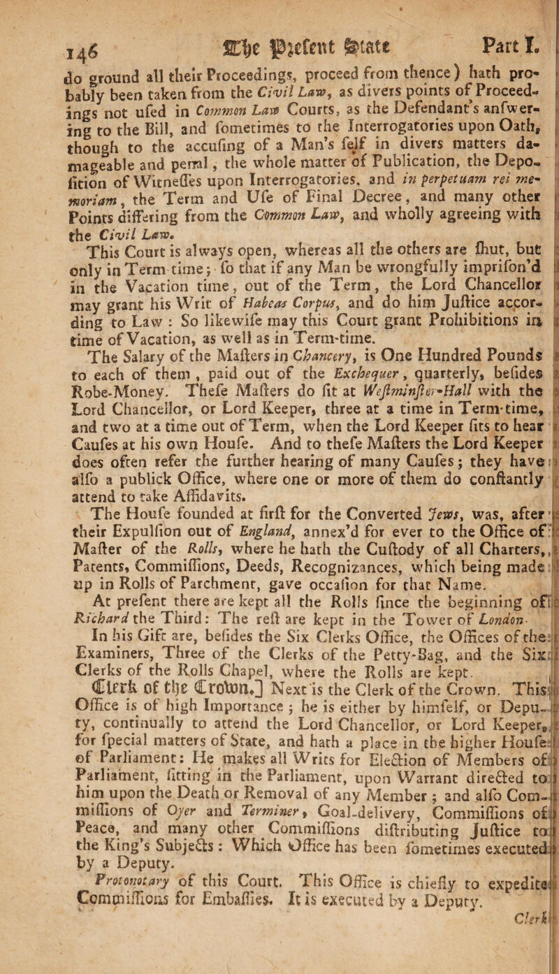 do ground all their Proceedings, proceed from thence) hath pro- bab?y been taken from the Civil Law, as divers points of Proceed¬ ings not ufed in Common Law Courts, as the Defendant’s anfwer- ing to the Bill, and fmnetimes to the Interrogatories upon Oathp though to the accufing of a Man’s felf in divers matters da¬ mageable and penal, the whole matter of Publication, the Depo¬ sition of Witnefies upon Interrogatories, and in perpetuam rei me- moriam, the Term and Ufe of Final Decree, and many other Points differing from the Common Law, and wholly agreeing with the Civil Law* This Court is always open, whereas all the others are fhut, but only in Term time; fo that if any Man be wrongfully imprifon’d [1 in the Vacation time, out of the Term, the Lord Chancello? may grant his Writ of Habeas Corpus, and do him Juftice accor¬ ding to Law : So likewife rnay this Court grant Prohibitions in time of Vacation, as well as in Term-time. The Salary of the Mailers in Chancery, is One Hundred Pounds to each of them , paid out of the Exchequer, quarterly, befides Robe-Money. Thefe Mailers do fit at Wejlm’njler-Hall with the Lord Chancellor, or Lord Keeper, three at a time in Term-time, and two at a time out of Term, when the Lord Keeper fits to hear Caufes at his own Houfe. And to thefe Mailers the Lord Keeper does often refer the further hearing of many Caufes; they havem alfo a publick Office, where one or more of them do confiantly attend to take Affidavits. The Houfe founded at firft for the Converted Jews, was, after •ti their Expulfion out of Englandt annex’d for ever to the Office of Mailer of the Rolls, where he hath the Cuftody of all Charters,,? Patents, Commiffions, Deeds, Recognizances, which being made up in Rolls of Parchment, gave occafion for that Name. At prefent there are kept all the Rolls fince the beginning off C Richard the Third: The reil are kept in the Tower of London- In his Gift are, befides the Six Clerks Office, the Offices of the. i Examiners, Three of the Clerks of the Petty*Sag, and the Six i Clerks of the Rolls Chapel, where the Rolls are kept. Clerk Of ti)£ Croton♦] Next is the Clerk of the Crown. This.: Office is of high Importance ; he is either by himfelf, or DepuJfc ty, continually to attend the Lord Chancellor, or Lord Keeper,]! for fpecial matters of State, and harh a place in the higher Houfe f of Parliament: He makes all Writs for E!e£fion of Members oft) Parliament, fitting in the Parliament, upon Warrant dire&ed to him upon the Death or Removal of any Member ; and alfo Com-:; millions of Oyer and Terminer, Goal-delivery, Commiffions of : Peace, and many other Commiffions diftributing juftice to the King’s Subjects: Which Office has been fometimes executed by a Deputy. ^ Pmomary of this Court. This Office is chiefiy to expedite Commiffions for Embaffies. It is executed by a Deputy. Clerk H i