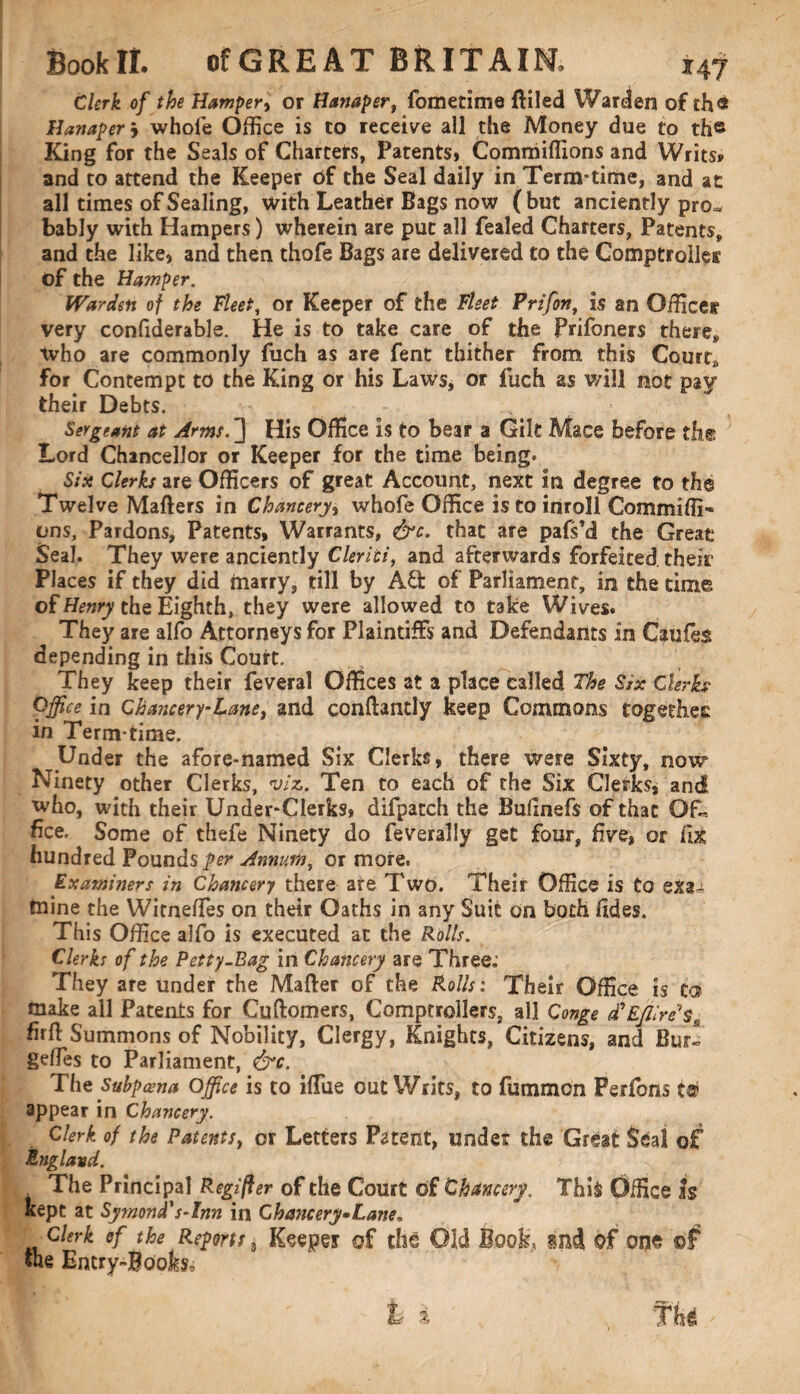 Clerk of the Hamper, or Hamper, fometime filled Warden of th« Hamper > whole Office is to receive all the Money due to th« King for the Seals of Charters, Patents* Commiffions and Writs? and to attend the Keeper of the Seal daily in Term-time, and at all times of Sealing, with Leather Bags now (but anciently pro^ bably with Hampers) wherein are put all fealed Charters, Patents, and the like* and then thofe Bags are delivered to the Comptrollei of the Hamper. Warden of the Fleet, or Keeper of the Fleet Prifon> is an Office? very confiderable. He is to take care of the Prifoners there, who are commonly fuch as are fent thither from this Court, for Contempt to the King or his Laws, or fuch as will not pay their Debts. Sergeant at Arms.} His Office is to bear a Gilt Mace before the Lord Chancellor or Keeper for the time being* Six Clerks are Officers of great Account, next in degree to the Twelve Mailers in Chancery, whofe Office is to inroll Commiffi- ons. Pardons, Patents, Warrants, &c. that are pafs’d the Great Seal. They were anciently Clerici, and afterwards forfeited, their Places if they did marry, till by Aft of Parliament, in the time of Henry the Eighth, they were allowed to take Wives. They are alfo Attorneys for Plaintiffs and Defendants in Caufes depending in this Court. They keep their feveral Offices at a place called The Six Clerk* Office in Chancery-Lane, and conftantly keep Commons together: in Term time. Under the afore-named Six Clerks, there were Sixty, now Ninety other Clerks, v/z. Ten to each of the Six Clerks, and who, with their Under-Clerks* difpatch the Bufinefs of that Of* fice. Some of thefe Ninety do feverally get four, live, or I've hundred Pounds^*?* Annum, or more. Examiners in Chancery there are Two. Their Office is to exa¬ mine the WitnelTes on their Oaths in any Suit on both fides. This Office alfo is executed at the Rolls. Clerks of the Petty-Rag in Chancery are Three.’ They are under the Mailer of the Rolls: Their Office is Co? make all Patents for CuHomers, Comptrollers, all Conge d? Efllre’1 s firft Summons of Nobility, Clergy, Knights, Citizens, and Bur! gehes to Parliament, &c. The Subpoena Office is to ilfue out Writs, to fummon Perfons ter appear in Chancery. Clerk of the Patentsy or Letters Patent, under the Great Seal of England. The Principal Regifter of the Court of Chancery, Thi$ Office Is kept at Symond's-Inn in Chancery*Lane, Clerk of the Reports 8 Keeper of the Old Book, mi of one of the Entry-Books, ;