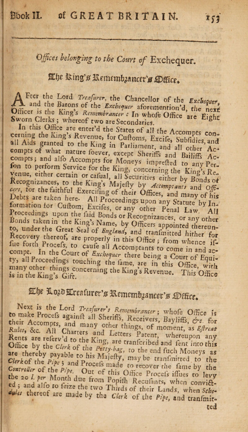 *J3 Offices belonging to the Court of Exchequer. %[)t iking# llemmb^ncef0 JdDffice* AFter, thLe ^ord Treafunr, the Chancellor of the Extbectmt anu f le Bfwrls of tlie Exchequer aforemention’d, the next I ymCeT fSjJ f Kmg s Remembrancer : In whofe Office are Eight Sworn Clerks; whereof two are Secondaries. In this Office are enter’d the States of all the Accomnts con cerning the King’s Revenue, for Cuftoms E-cife n 1 ail Aids granted to the King in Parent'SM compts of what nature foever, except Sheriffs and Bai ff Ac compts; and alfo Accompts for Moneys imprefkd to ant Per fon to perform Service for the King, concerning the Kin j/p venue, either certain or cafual, all Securities either bv lll'/ l Recognizances, to the King’s Majefty by ActmpaJ, and o« cm, for the faithful Exercifing of their Office- Ll ' “ cf' Debts are taken here. All Proceedings upon“ formation for Cuftom, Excifes, or any other Pena Law Proceedings upon the faid Bonds or Recognizances orankf Bonds taken ,n the King's Name, by Officers appointed hereun- to, under the Great Seal of EngUnd, and tranfmitted hithlr fZ Recovery thereof, are properly i„ this Office; from whence if! comot Inrr°he r *° Til f Acco™P»™ » come in and ac- V. -V” ^ fto^gfreafurer’# Bemcmf^antgr’# Wfftce* to make Pro'cefthllft^ P£me™hr!lmr i whofe Office k their Accomprs, K ’ ott^bi “TT’ &' for are rd'e v“ 'tTe Kut ^ftrlnffi l’ ^ Offire hv fhp r/ / in« Aing, aie tranicribed and fent into this are thereby DavaMs°e v » the end fuel, Moneys as Cierkcif the Pi’■ - Maie%, may be tranfmirted to the r c ' ? ,an^ r rocels made to recover rhe fame by the the afT f for T i °? °f this °ffice Procefs ifirues to levy J] ° A pe.r Mo'1 d“e fr0«» Popiffi Recufants, when convi&- [f° ro k,ze}h* 'WO Thirds of their Lands, when I t ** there°f are by the ebrh of the ft>e, and cranfmit-