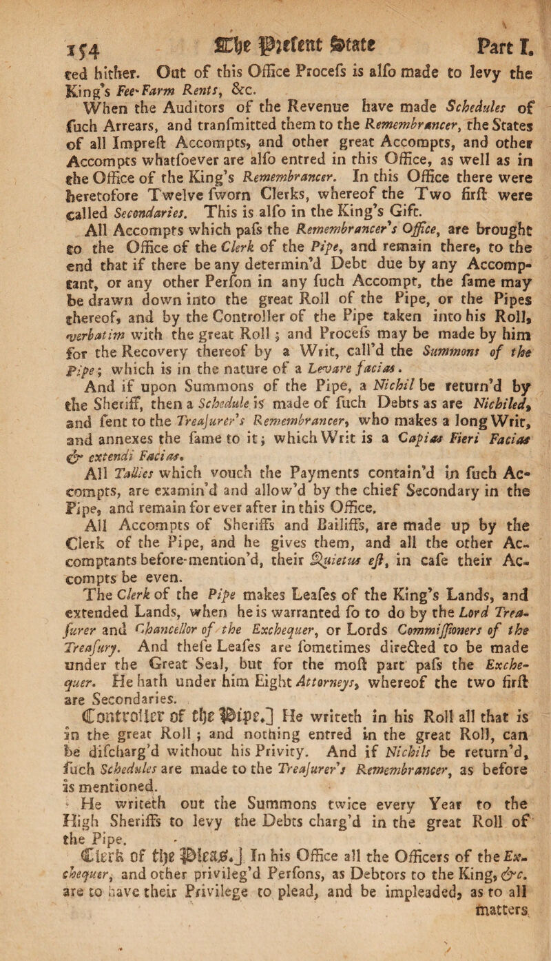 ted hither. Oat of this Office Procefs is alfo made to levy the King’s Fee'Farm Rents, 8cc. When the Auditors of the Revenue have made Schedules of fuch Arrears, and tranfmitted them to the Remembrancer, the States of all Impreft Accompts, and other great Accompts, and other Accompts whatfoever are alfo entred in this Office, as well as in the Office of the King's Remembrancer. In this Office there were heretofore Twelve fworn Clerks, whereof the Two firfl were called Secondaries. This is alfo in the King’s Gift. All Accompts which pafs the Remembrancer's Office, are brought to the Office of the Clerk of the Pipe, and remain there, to the end that if there be any determin’d Debt due by any Accomp- tant, or any other Perfon in any fuch Accompt, the fame may be drawn down into the great Roll of the Pipe, or the Pipes ^hereof, and by the Controller of the Pipe taken into his Roll, *uerhatim with the great Roll; and Procefs may be made by him for the Recovery thereof by a Writ, call’d the Summons of the Pipe ; which is in the nature of a Levan facias. And if upon Summons of the Pipe, a Nichil be return’d by die Sheriff, then a Schedule is made of fuch Debts as are Nichiledt 2nd fent to the Treasurer's Remembrancer, who makes a long Writ, and annexes the fame to it j which Writ is a Capias Fieri Facias <gr extendi Facias, All Tallies which vouch the Payments contain’d in fuch Ac¬ compts, are examin'd and allow’d by the chief Secondary in the Pipe, and remain for ever after in this Office. All Accompts of Sheriffs and Bailiffs, are made up by the Clerk of the Pipe, and he gives them, and all the other Ac- comptants before-mention’d, their Qyietus eft, in cafe their Ac¬ compts be even. The Clerk of the Pipe makes Leafes of the King’s Lands, and extended Lands, when he is warranted fo to do by the Lord Trea- furer and Chancellor of the Exchequer, or Lords Commiffioners of the Trea fury. And thefe Leafes are fometimes dire&ed to be made under the Great Seal, but for the moll: part pafs the Exche¬ quer. He hath under him Eight Attorneys^ whereof the two firfl are Secondaries. Controller Of He writeth in his Roll all that is an the great Roll ; and nothing entred in the great Roll, can be difcharg’d without his Privity. And if Nichils be return’d, fuch Schedules are made to the Treajurer s Remembrancer, as before is mentioned. He writeth out the Summons twice every Year to the High Sheriffs to levy the Debts charg’d in the great Roll of the Pipe. Clerk Of UjZ In his Office all the Officers of the£a?- chequer, and other privileg’d Perfons, as Debtors to the King, &c. are to have their Privilege to plead, and be impleadedj as to all matters