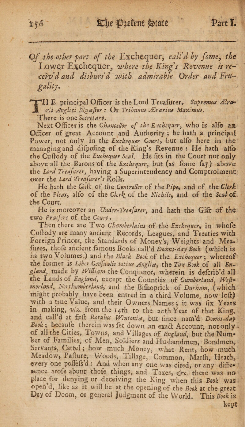 tf6 %%z j&jetent Part I. €If the other fart of the Exchequer,, call'd by fome^ the Lower Exchequer, where the Kings Revenue is re¬ ceiv'd and disburs'd with admirable Order and Fru~ TH E principal Officer is the Lord Treafurer* Supremus JErct* trli Anglici tHuaftor : Or Tribunm JErarius Maximus. There is one Secretary. Next Officer is the Chancellor of the Exchequer, who is alfo ara Officer of great Account and Authority ; he hath a principal Power, not only in the Exchequer Court, but alfo here in the managing and difpofing of the King’s Revenue: He hath alft? the Cuftody of the Exchequer Seal. He (its in the Court not only above all the Barons of the Exchequer, but (as fome fay) above the Lord Treafurer, having a Superintendency and Comptrolrnenc over the Lord Treafurer's Rolls. He hath the Gift of the Controller of the Pipe, and of the Clerk of the Pleas, alfo of the Clerks of the Nichils9 and of the Seal o£ die Court. He is moreover an Under’■Treafurer, and hath the Gift of the two Praifers of the Court, Then there are Two Chamberlains of the Exchequer, in whofe Cnftody are many ancient Records, Leagues, and Treaties with Foreign Princes, the Standards of Money’s, Weights and Mea* lures, thole ancient famous Books call’d Booms-day Book (which is in two Volumes.) and the Black Book of the Exchequer; whereof the former is Liber Cenjualis iotius Anglic?, the Tax-Book of all En¬ gland, made by William the Conqueror, wherein is deferib’d all the Lands of England, except the Counties of Cumberland, Weft- morland, Northumberland, and ;the Bi&oprick of Durham, (which might probably have been entred in a third Volume, now loft) with a tiue Value, and their Owners Names j it was fix Years in making, viz,, from the 14th to the 20th Year of that King, and call d at firft Rotulus Wintonia, but ficce nam’d Dooms-day Book ; becaufe therein was fet down an exad Account, not only ©f all the Cities, I owns, and Villages of England, but the Num¬ ber of Families, of Men, Soldiers and Husbandmen, Bondmen, Servants, Cartel; how much Money, what Rent, how much Meadow, Pafture, Woods, iillage, Common, Marfli, Heath*, every one poflefs d : And when any one was cited, or any diffe- *ence aroie about thofe things, and Taxes, <&c. there was no place^for denying or deceiving the King when this Book was open d, like as it will be at the opening of the Book at the great Day of Doom, or general Judgment of the World. This Book is kept