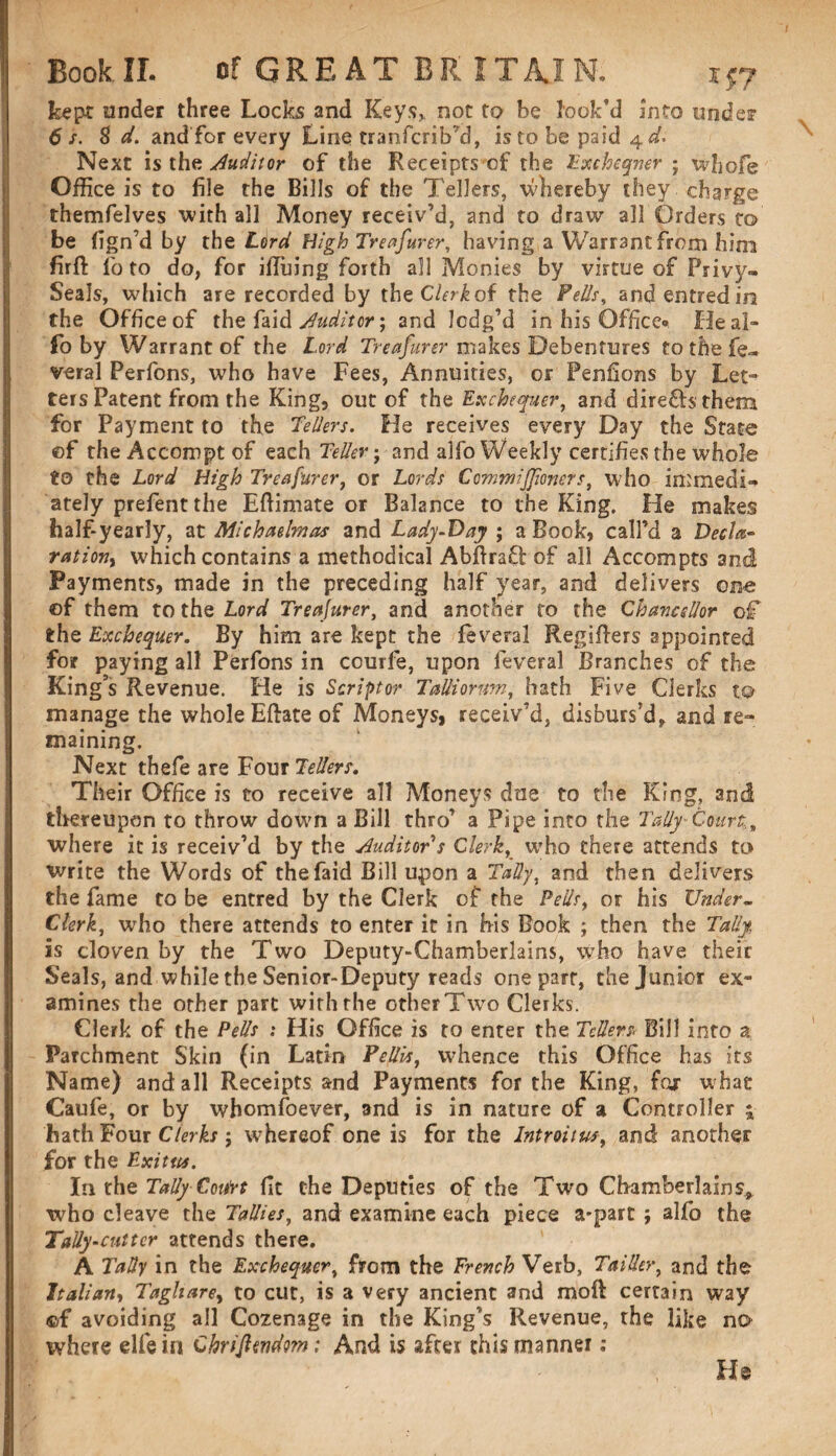 kept under three Locks and Keys,, not to he look’d into under 6 s. 8 d. and for every Line tranfcrib’d, is to be paid 4 d. Next is the Auditor of the Receiptsof the Exchequer j whofie Office is to file the Bills of the Tellers, whereby they charge themfelves with all Money receiv’d, and to draw all Orders to be fign’d by the Lord High Treafurer, having, a Warrant from him firft lb to do, for iffinng forth all Monies by virtue of Privy- Seals, which are recorded by theChTof the Pells, andentredin the Office of the faid Auditor; and lodg’d in his Office* He al¬ io by Warrant of the Lord Treafurer makes Debentures to the fe¬ deral Perfons, who have Fees, Annuities, or Penfions by Let¬ ters Patent from the King, out of the Exchequer, and direfhthem for Payment to the Tellers. He receives every Day the State ©f the Accompt of each Teller; and alfo Weekly certifies the whole to the Lord High Treafurer, or Lords CommiJJioners, who immedi¬ ately prefent the Eftimate or Balance to the King. He makes half-yearly, at Michaelmas and Lady-Day ; a Book, call’d a Decla¬ ration, which contains a methodical Abftraft of all Accompts and Payments, made in the preceding half year, and delivers one of them to the Lord Treafurer, and another to the Chancellor of the Exchequer. By him are kept the feveral Regifiers appointed for paying all Perfons in courfe, upon feveral Branches of the King’s Revenue. He is Scripor TaUiorum, hath Five Clerks to manage the whole Eftate of Moneys, receiv’d, disburs'd, and re¬ maining. Next thefe are Four Tellers. Their Office is to receive all Moneys due to the King, and thereupon to throw down a Bill thro’ a Pipe into the Tally' Court., where it is receiv’d by the Auditor s Clerk, who there attends to write the Words of the faid Bill upon a Tally, and then delivers the fame to be entred by the Clerk of the Pells, or his Under- Clerk, who there attends to enter it in his Book ; then the Tally is cloven by the Two Deputy-Chamberlains, who have their Seals, and while the Senior-Deputy reads one part, the Junior ex¬ amines the other part with the other Two Clerks. Clerk of the Pells : His Office is to enter the Tellers Bill into a Parchment Skin (in Latin Pellis, whence this Office has its Name) and all Receipts and Payments for the King, for what Caufe, or by whomsoever, and is in nature of a Controller ; hath Four Clerks $ whereof one is for the Introitus, and another for the Exit us. In the Tally Cottirt fit the Deputies of the Two Chamberlains* who cleave the Tallies, and examine each piece a-part ; alfo the Tally -cutter attends there. A Tally in the Exchequer, from the French Verb, TaiUcr, and the Italian, Taghare, to cut, is a very ancient and moft certain way ©f avoiding all Cozenage in the King’s Revenue, the like no where elfein Chrifitndm: And is after this manner : lh