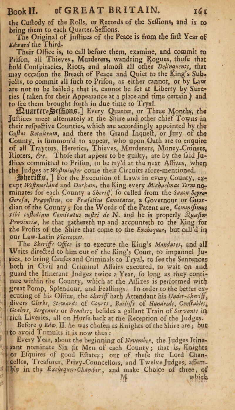 h\ v; !• A i] p P' {ft oft ilifj Bookll. ofGREAT BRITAIN. Ut the Cuflody of the Rolls, or Records of the Seifions* and is to bring them to each Quarter-Seffions. The Original of Juftices of the Peace is from the firft Year of Edward the Third. Their Office is, to call before them, examine, and commit to Prifon, all Thieves, Murderers, wandring Rogues, thofe that bold Confpiracies, Riots, and almoft all other Delinquents, that may occafion the Breach of Peace and Quiet tq the King’s Sub¬ jects, to commit all fuch to Prifon, as either cannot, or by Law are not to be bailed ; that is, cannot be fet at Liberty by Sure¬ ties (taken for their Appearance at a place and time certain) and to fee them brought forth in due time to Tryal. Every Quarter, or Three Months, the Juftices meet alternately at the Shire and other chief Towns in their refpeCHve Counties, which are accordingly appointed by the Cuftos Rotulorum, and there the Grand Inqueff, or jury of the County, is fummon’d to appear, who upon Oath are to enquire of all Tray tors, Heretics, Thieves, Murderers, Money-Coinerss Rioters, &c. Thofe that appear to be guilty, are by the faid Ju» Rices committed to Prifon, to be try’d at the next Affizes, when the Judges at Wejhninfter come their Circuits afore-mentioned. Jaberifftf. ] For the Execution of Laws in every County, ex¬ cept Wefimorland and Durham, the King every Michaelmas Term no¬ minates for each County a Sheriff, fo called from the Saxon Scyre- Gerefa, Prapojitips, or Prafettus f omit at us, a Qovernour or Guar¬ dian of the County; for the Words of the Patent are, Commifimu$ tibi cuftodiam Comitatus nojiri de N. and he is properly ^luaftor Provincial, he that gathereth up and accounteth to the King for the Profits of the Shire that come tp the Exchequer, but call’d in pur Law-Latin Vicecojnes. The Sheriffs Office is to execute the King?S Mandates, and all Writs directed to him out of the King’s Court, to impannel Ju¬ ries, to bring Caufes and Criminals to Tryal, to fee the Sentences both in Civil and Criminal Affairs executed, to wait on and guard the Itinerant Judges twice a Year, fo long as they conti¬ nue within the County, which at the Affizes is performed with great Pomp, Splendour, and Feaftings. In order to the better ex~ ecuting of his Office, the Sheriff hath Attendant his Under-Sheriff9 divers Clerks, Stewards of Courts , Bailiffs of Hundreds, Co7iflablesp Goalers, Sergeants or Beadles; befides a gallant Train of Servants ir& rich Liveries, all on Horfe-back at the Reception of the Judges. Before p Edw. If he was chofen as Knights of the Shire are ; buc to avoid Tumults it is now thus: Every Year, about the beginning of November, the Judges Itine¬ rant nominate Six fit Men of each County; that is> Knights or Efquires of good Eftates; out of thefe the Lord Chan¬ cellor, Treafurer, Privy-Councellors, and Twelve Judges, affem- ble in the Exchequer*Chamber, and make Choice of three, of M which