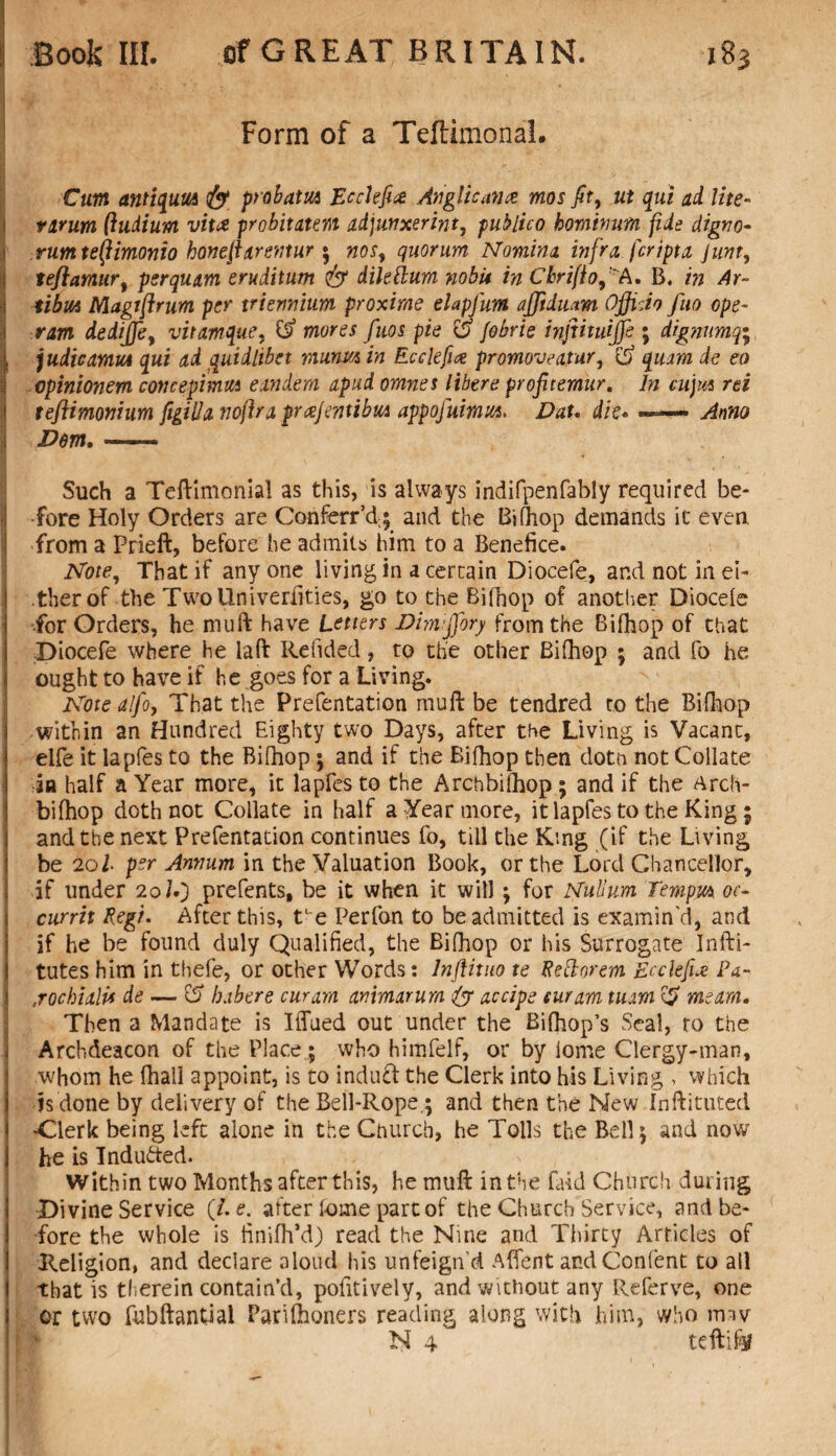 Form of a Teffcimonal. Cum antiqum fy probatm Ecclefi# Anglicana mos fit, ut qui ad lite- varum (ludium vitce probitaunt adjunxerint, publico hominum fide digno- rumteifimonio bonejiarentur * woj, quorum Nomina infra fcripta junt, jj tefiamur, psrquam eruditum & dileftum nobit in CbriftofA. B. Ar- tibm Niagffirum per triennium proximo elapfum afftdmm Officio fuo cpe~ ram dediffe, vitamque, d mores fuos pie d fobrie infiituijfe ; dig?iumq• | judicamm qui ad quidlibet murm in Ecclefix promoveatur, d quam de eo opinionem cone epi mm eandern apud omnes libere profitemur. In cujm rei teftimonium figilla voftra prajmibm appofuimm. Dau die« — Anno Dem.- Such a Teftimonial as this, is always indifpenfably required be¬ fore Holy Orders are ConferrU; and the Bilhop demands it even from a Prieft, before he admits him to a Benefice. Note, That if any one living in a certain Diocefe, and not in ei¬ ther of the TwoUniverfities, go to the Bifhop of another Diocele -for Orders, he muft have Letters Dimffiory from the Bifhop of that Diocefe where he laft Redded, to the other Bifhop ; and fo he ought to have if he goes for a Living. Note alfoy That the Prefentation rnuft be tendred ro the Bifhop within an Hundred Eighty two Days, after the Living is Vacant, elfe it lapfes to the Bifhop; and if the Bifhop then dotn not Collate in half a Year more, it lapfes to the Archbifhop; and if the Arch- bifhop doth not Collate in half a Year more, it lapfes to the King; and the next Prefentation continues fo, till the King (if the Living be 20I per Annum in the Valuation Book, or the Lord Chancellor, if under 20/V) prefents, be it when it will ; for Nullum Tenipm oc¬ cur rit Regi. After this, te Perfon to be admitted is examin'd, and if he be found duly Qualified, the Bifhop or his Surrogate Infti- tutes him in thefe, or other Words: lnflituo te Reftorem Ecckfix Pa- jockialit de — d habere cur am animarum ty accipe cur am tuam d me am. Then a Mandate is Iffued out under the Bifhop’s Seal, ro the Archdeacon of the Place ; who himfelf, or by iome Clergy-man, whom he fhall appoint, is to induct the Clerk into his Living , which j is done by delivery of the Bell-Rope,; and then the New Inftituted -Clerk being left alone in the Church, he Tolls the Bell 5 and now I he is Induced. Within two Months after this, he rnuft in the Laid Church during Divine Service (/. e. after fome part of the Church Service, and be¬ fore the whole is finifh’d) read the Nine and Thirty Articles of Religion, and declare aloud his unfeign'd Afient andConfent to all I that is therein contain’d, pofitively, and without any Referve, one I or two fubftantial Parifhoners reading along with him, who imv N 4 teftiftf