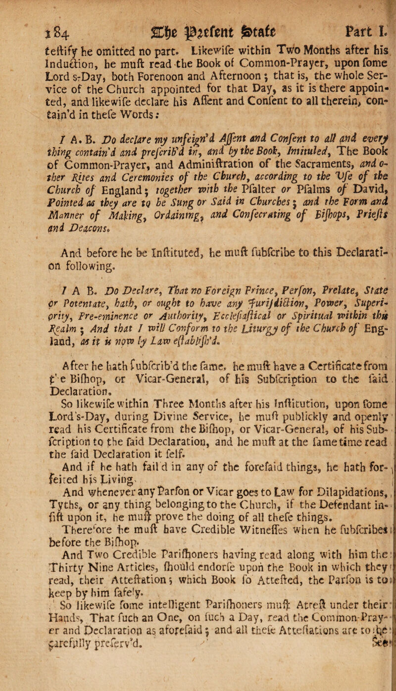 teftify he omitted no part. Likewife within Two Months after his Indu&ion, he muft read the Book of Common-Prayer, uponfome Lord s-Day, both Forenoon and Afternoon; that is, the whole Ser¬ vice of the Church appointed for that Day, as it is there appoin¬ ted, and like wife declare his Affent and Confent to all therein, con¬ tain’d in thefe Words : / A. B. Do declare my unfeigned Affent and Confent to all and every thing contain'd and prefcrib'd in, and by the Book, Intituled, The Book of Common-Prayer, and Adminiftration of the Sacraments, and 0- ther Rues and Ceremonies of the Church, according to the Vfe of the Church of England; together with the Pfalter or Pfalms of David, Pointed as they are tQ be Sung or Said in Churches j and the Form and Manner of Making, Ordaining? and Confers axing of Bijhops, Priejis and Deacons• And before he be Inftituted, he muft fubfcribe to this Declarati¬ on following. 7 A B. Do Declare, that no Foreign Prince, Perfon, Prelate, State pr Potentate, hath, or ought to have any 'furijdittion. Power, Superi¬ ority, Pre-eminence or Authority, Jtcclefiaftical or Spiritual within this Realm ; And that / will Conform to the Liturgy of the Church of Eng¬ land, as it u now ly Law eflablifod. After he hath fubfcrib’d the fame, he muft have a Certificate from f e Bifhop, or Vicar-General, of his Subfcription to the laid Declaration, So like wife within Three Months after his Inftitution, upon fome Lord s-Day, during Divine Service, he muft publickly and openly read his Certificate from the Bifhop, or Vicar-General, of his Sub¬ fcription to the faid Declaration, and he muft at the fame time read the faid Declaration it felf. And if he hath fail’d in any of the forefaid things, he hath for- ■, feited hjs giving, . And whenever any Parfon or Vicar goes to Law for Dilapidations,, Tyths, or any thing belonging to the Church, if the Defendant in- fift upon it, he muft prove the doing of all thefe things. Therefore he muft have Credible Witneffes when he fubfcribes1 before the Bifhop. And Two Credible Parifhoners having read along with him the Thirty Nine Articles, fboUld endorfe upon the Book in which they; read, their Atteftation*, which Book fo Attefted, the Parfon is to. keep by him fafety. So likewife fome intelligent Parifhoners muft Atreft under their u Hands, That fuch an One, on fuch a Day, read the Common Pray- er and Declaration as aforefaid; and all thefe Atteftations are jarefyilly preferv’d. ’ >