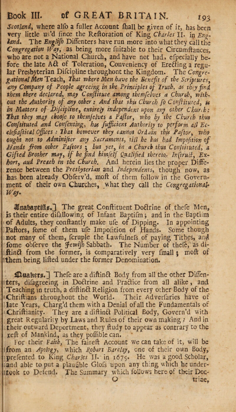 Scotland, where alfo a fuller Account /hall be given of it, has been very little us’d fince the Reftoration of King Charles II. in Eng¬ land. The English Diflenters have run more into what they call the Congregation Way, as being more fuitable to their Circumftances, who are not a National Church, and have not had* efpecially be¬ fore the late Aft of Toleration, Conveniency of Erefting a regu¬ lar Presbyterian Difcipline throughout the Kingdom. The Congre¬ gational Men Teach, That rohere Men have the Benefit of the Scriptures, any Company of People agreeing in the Principles of Truth, an they find them there declared, may Conftitute among themfelves a Chur eh, with- , out the Authority of any other; And that this Church fo Conftituted, u in Matters of Jbifcipline, entirely independent upon any other Chunk; That they may ckooje to themfelves a Paftor, who by the Church thus Conftttuted and Confenting, ban fufficient Authority to perform all Ec- clefiaftical Offices : That however they cannot Ordain this Paftor, who ought not to Adminifter any Sacraments, till he ban had Impofition of Hands from other Paftors ; but yet, in a Church thus Constituted, a Gifted Brother may, if he find himfelf Qualified thereto> Inftrulh, Ex¬ hort, aud Preach in the Church. And herein lies the proper Diffe¬ rence between the Presbyterian and Independents, though now, as has been already Obferv’d, moft of them follow in the Govern¬ ment of their own Churches, what they call the Congregational• Way* The great Conftituent Doftrine of thefe Men, Is their entire difallowing of Infant Baptifms and in the Baptism of Adults, they conftantly make ufe of Dipping. In appointing Paftors, fome of them ufe Impofition of Hands. Some though not many of them, fcruple the Lawfulnefs of paying Tithes, and fome obferve the tfewijb Sabbath. The Number of thefe, as di¬ ftinft from the former, is comparatively very fmall; moft of them being lifted under the former Denomination. £tttafcet$.] Thefe are a diftinft Body from all the other Diflen- Iters, disagreeing in Doftrine and Practice from all alike, and Teaching in truth, a diftinft Religion from every other Body of the iChriftians throughout the World. Their Adverfaries have of late Years, Charg’d them with a Denial of all the Fundamentals of Chriftianity. They are a diftinft Political Body, Govern’d with great Regularity by Laws and Rules of their own making .* And in their outward Deportment, they ftudy to appear as contrary to the reft of Mankind, as they pofiible can. For their Faith, The faireft Account we can take of it, will be from an Apology, which pobart Barclay, one of their own Body, prefented to King Charles II. in 1675. was a good Scholar, and able to put a piauhble Glofs upon any thing which he under¬ took to Defend. The Summary which follows here pf their Doc- O trine* . - * .