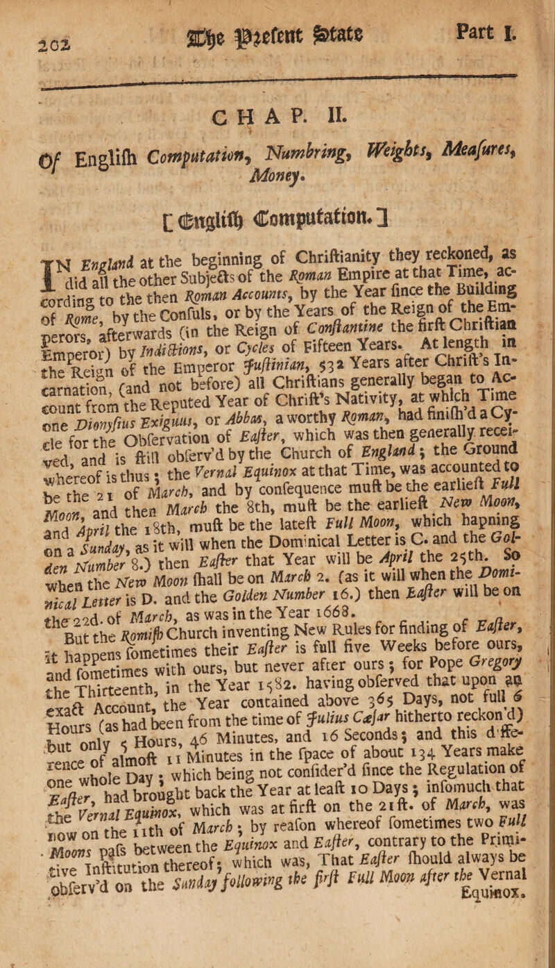 2df>e £>tate CHAP. II. Of Englifti Computation, Numbing, Weights, Meafures, 1 Money• L <£ngliff) Computation. 3 Tvt at the beginning of Chriftianity they reckoned, as T ,i id all the other Subjefts of the Roman Empire at that Time, ac¬ cording to the then Roman Accounts, by the Year fince the Building of A by the Conhils. or by the Years of the Reign of the Hm- oerors afterwards (in the Reign of Conftanme the firft Chriftiaa Emperor) bv Indittions, or Cycles of Fifteen Years. At length in the Refon of the Emperor Juftiman, $32 Years atter Chnft s In- «rnadon fand not before) all Chriftians generally began to Ac¬ count of ChrifVs Nativity, at which Tune onTJiomftusExiguut, or Abbas, a worthy Roman, had fin.lh d a Cy¬ cle for he Obfervation of Rafter, which was then generally recei¬ ved and is ftill oblerv’d by the Church of England-, the Ground wof k thus • the Vernal Equinox at that Time, was accounted to t tte 2 of ml and by confequence muft be the earliefl,Full « and ?hti March the 8th, muft be the earlieft New Moon, f TaoM the 18th muft be the lateft Full Moon, which hapning 3 IC Lv as it will when the Dominical Letter is C. and the Gol- ) rten BV that Year will be April the 23 th So whefthe New Moon (hall be on March 2. fas it will when the-Dow- D. and the Golden Number ,6.) then Eafter will be on of M&rcht as was in the Year i663. But the Rpmifh Church inventing New Rules for finding of Eafter, .. fl ‘ {Vymptimes their Eafler is full five Weeks before ours, Ind fometimes with ours, but never after ours; for Pope Gregory ?£dTMrt«mh in the Year 1582. having obferved that upon an AccS he Year contained above 3*5 Days, not fullIS Fours^(as had been from the time of Julius Cajar hitherto reckon d) nnlv < Hours, 46 Minutes, and 16 Seconds? and this diffe¬ rence u Minutes in the fpace of about 134 Years make whole Dav • which being not confider’d fince the Regulation of S had b?ou Jit back thl Year at leaft .0 Days; infomuch that fhf VermlSx, which was at firft on the 2.ft. of March, was , JI rh of March; by reafon whereof fometimes two Full oafs between the E utlx and Eafter, contrary to the Primi- ' ^ Tnftkuti^n thereof; which was, That Eafter ihould always be obferv’d on the Sunday following the frji Full Moon after Vernal