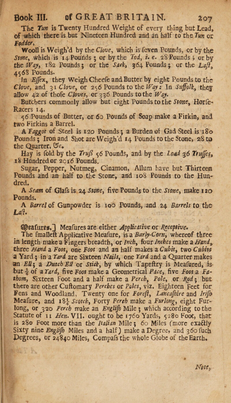 The Tun is Twenty Hundred Weight of every thing but Lead, of which there is but Nineteen Hundred and an half to the Tun or Fodder y Wool! is Weigh’d by the C7<we, which is feven Pounds, or by the Stone, which is 14 Pounds ; or by the 'Tod, u e. 28 Pounds } or by the Way, 182 Pounds; or the Sark, 364 Pounds; or the Lafl9 4568 Pounds. In Effex, they Weigh Cheefe and Butter by eight Pounds to the Clove, and 31 Clove, or 256 Pounds to the Ways In Suffolk, they allow 42 of thofe Cloves, 01336 Pounds to the Way. Butchers commonly allow but eight Pounds to the Stone9 Horfe- Racers 14, 56 Pounds of Butter, or 60 Pounds of Soap make a Firkin, and two Firkins a Barrel. A Faggot of Steel is 120 Pounds; a Burden ot Gad Steel is 180 Pounds; Iron and Shot are Weigh’d 14 Pounds to the Stone, 28 to the Quarter, Hay is fold by the Trufi 6 Pounds, and by the Load g6 Ttujfes, 18 Hundred or 2016 Pounds. Sugar, Pepper, Nutmeg, Cinamon, Allum have but Thirteen Pounds and an half to the Stone, and 108 Pounds to the Hun¬ dred. A Seam of Glafs is 24 Stone, five Pounds to the Stone, make 12a Pounds. A Barrel of Gunpowder is 100 Pounds, and 24 Barrels to the Lafl. feature#,] Meafures are either Applicative or deceptive* The fmalleft Applicative Meafure, is a Barly-Com, whereof three in length make a Fingers breadth, or Inch, four Inches make a Hand9 three Hand a Foot, one Foot and an half makes a Cubit, two Cubits a Yard • in a Card are Sixteen Nails, one Yard and a Quarter makes an EU\ a Dutch Ell or Stick, by which Tapeftry is Meafured, is* but \ of a Card, five Boot make a Geometrical Pace, five Foot a Fa¬ thom, Sixteen Foot and a half make a Perch, Foie, or Fpd • but there are other Cuftomary Perches or Poles, viz. Eighteen Feet for Fens and Woodland, Twenty one for For eft, Lancashire and Irijk Meafure, and i8| Scotch, Forty Perch make a Furlong, eight Fur¬ long, or 320 Perch make an Englijh Mile 5 which according to the Statute of 11 Hen. VII. ought to be 1760 Yards, 5280 Foot, that is 280 Foot more than the Italian Mile; 60 Miles (more exa&ly Siity nine Englijh Miles and a half) make a Degree, and 36ofuch Degrees, or 24840 Miles, Compafsthe whole Globe of the Earth, Nets $