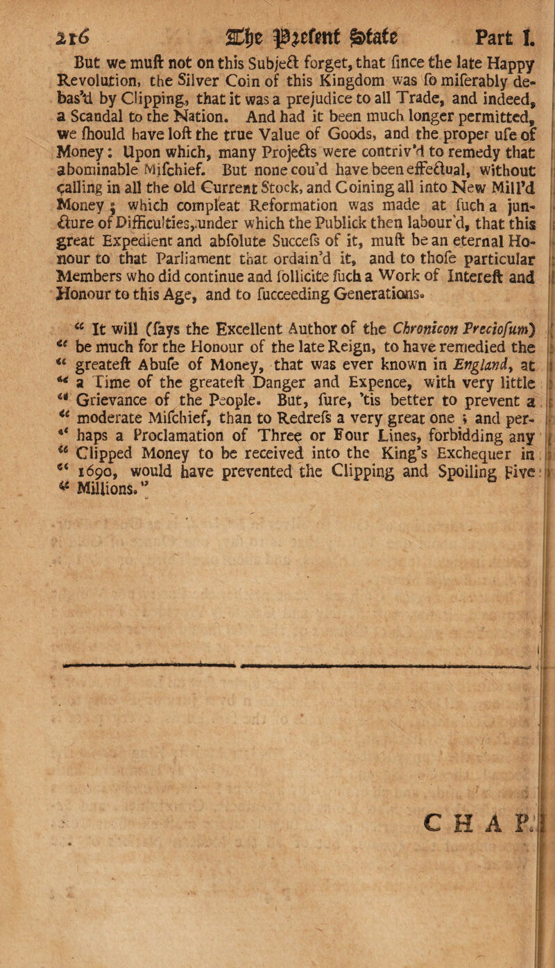 But we muft not on this Subje£t forget, that fince the late Happy Revolution, the Silver Coin of this Kingdom was fo miferably de¬ based by Clipping, that it was a prejudice to all Trade, and indeed, a Scandal to the Nation. And had it been much longer permitted, we fhould have loft the true Value of Goods, and the proper ufe of Money: Upon which, many Proje&s were contriv’d to remedy that abominable Milchief. But none cou’d have been efFe&ual, without : jailing in all the old Current Stock, and Coining all into New Mill’d Money ; which compleat Reformation was made at fuch a jun¬ cture of Di£Eculties,;under which the Publick then labour’d, that this if great Expedient and abfolute Succefs of it, muft be an eternal Ho¬ nour to that Parliament that ordain’d it, and to thofe particular Members who did continue and lollicite fuch a Work of Intereft and Honour to this Age, and to fucceeding Generations* <c It will (fays the Excellent Author of the Chronicon Trecioftim) u be much for the Honour of the late Reign, to have remedied the : *e greateft Abufe of Money, that was ever known in England, at j ** a Time of the greateft Danger and Expence, with very little u Grievance of the people. But, fure, ’tis better to prevent a u moderate Mifchief, than to Redrefs a very great one * and per- ** haps a Proclamation of Thre$ or Four Lines, forbidding any a Clipped Money to be received into the King’s Exchequer in • 1690, would have prevented the Clipping and Spoiling Five ^ Millions/’ tji «=tf? 't 1 * 4 jl C H A Pi | ■ ■ ... I