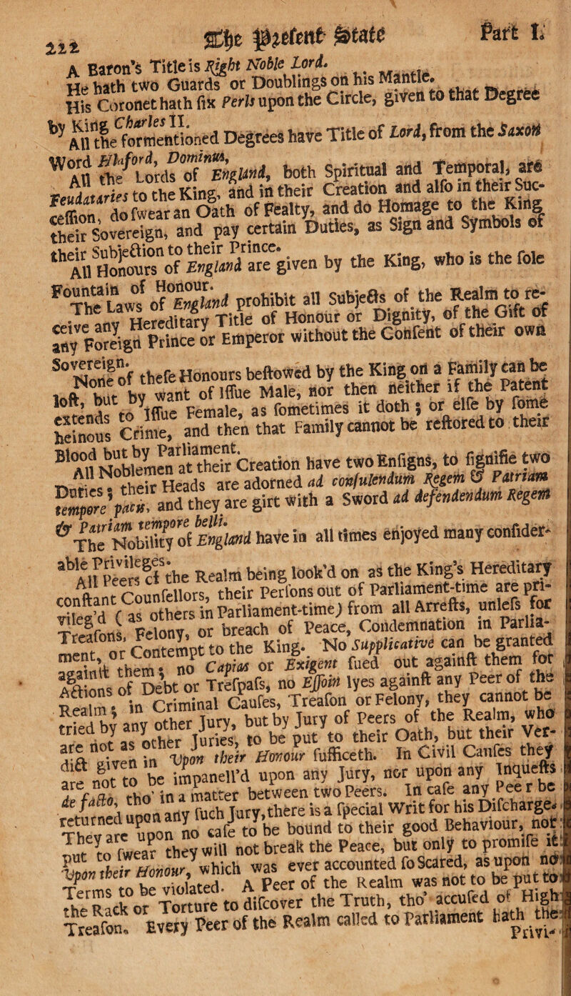 ai4 %%t f jefcite gatate Part L A Baton’s Title is Right Noble Lord. He hath two Guards or Doublings on his Mantle. ., His Coronet hath fix PeWi upon the Circle, given to that Degree AlftheVormendoned Degrees have Title of Lori, from the Stxori W<in ^f0louh°o(nEmli>ii, both Spiritual and Temporal, are A« .’l0™* KL fnd in their Creation and alfo in their Suc- Son!rdofwearanOSath of Fealty, and do Hotnagei to thei Ring sovereign, and pay certain Duties, as Sign and Symbols of th AirHoSof S»P/'areegiven by the King, who is the foie FThe La^ o(°Englmd prohibit all Subjefls of the Realm to re- - h n« Hereditary Title of Honour or Dignity, of the Gift of fny Foreign Prince or Emperor without the Confent of their own S°Nonf of thefe Honours beftowed by the Kingon a Family can be hut bv want of lffue Male, nor then neither if the Patent loft, but tiy pemale as fometimes it doth ; or elfe by fome heinous Crime, and then that Family cannot be reftored to their BlTnM^hkmMatatheir Creation have twoEnfigns, to fignifie two Femperl’pacu, and they are girt With a Sword ad deftndendum Regent ^The^Nobilky S England have in all times enjoyed many confides able Privileges Alfpeinfnhe Realm being look’d on as the King’s Hereditary A'!' f ^inr,iiors their Perions out of Parliament-time are pn- “wM r ^ othe^ n Parliament-time) from all Arrefts, unleS for T elfoi FeS or breach of Peace, Condemnation in Parl.a- Treatons, t- I' K; No supplicattve can be granted mC • no CapiJ or Exigent fued out agaiuft them for Ai> ons ofVbt or Trefpafs, no Effoin lyes againft any Peer of the * , \n priminal Caufes, Treafon or Felony, they cannot be Realm \ C ^ Peers of the Realm, who tried>^fot°w rfe lobe Jtyto their Oath, but their Vet- ^rfl-Tiven in Vpon their Honour fufficeth. In Civil Canfes they a e rfot to be iRaneird upon any Jury, nor upon any Inquefts ^rer o-n rW in a matter between two Peers. In cafe any Pee r be de fafto, tho 1 . [pedal Writ for his Difcharge* XnareUPuPo uo -^^be bound £ their good Behaviour, not: T„hr yrn rwea? they will not break the Peace, but only to promife it Put .Mr Honour which was ever accounted fo Scared, as upon no tS ote riolatef A Peer of the Realm was not to be put to; the Rack or Torture to difcover the Truth, tho ^accufed of High Son Every Peer of the Realm called to Parliament hath .the