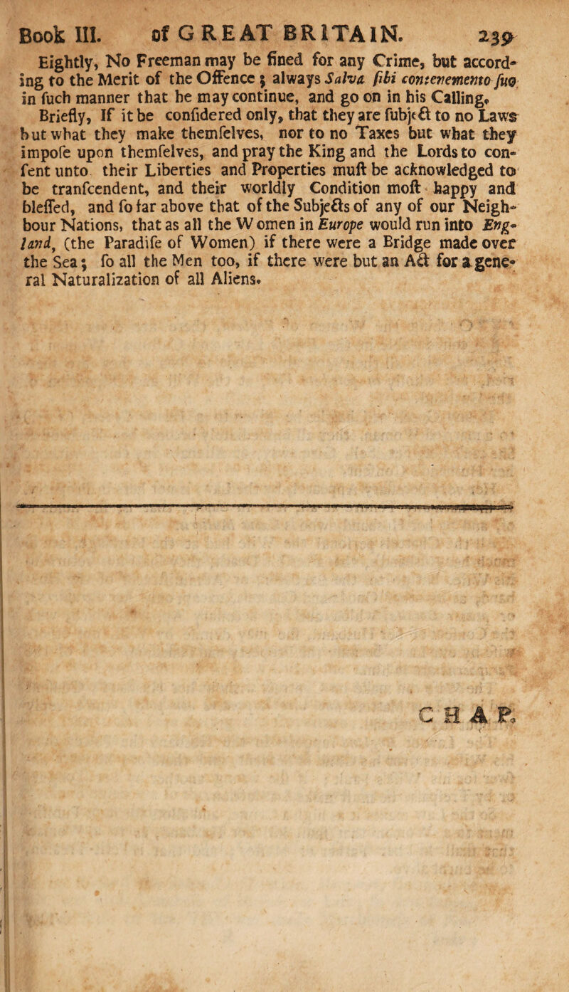 Eightly, No Freeman may be fined for any Crime, but accord¬ ing to the Merit of the Offence 5 always Salvo, fibi cornerevnemo fm in fuch manner that he may continue, and go on in his Calling, Briefly, If it be confidered only, that they are fubjtft to no Laws but what they make themfelves, nor to no Taxes but what they impofe upon themfelves, and pray the King and the Lords to con- fent unto their Liberties and Properties muft be acknowledged to be tranfcendent, and their worldly Condition moft happy and blefled, and fo far above that of the Subje&s of any of our Neigh¬ bour Nations, that as all the W omen in Europe would run into Eng* lord, (the Paradife of Women) if there were a Bridge made over the Sea; fo all the Men too, if there were but an Ad for a gene¬ ral Naturalization of all Aliens.