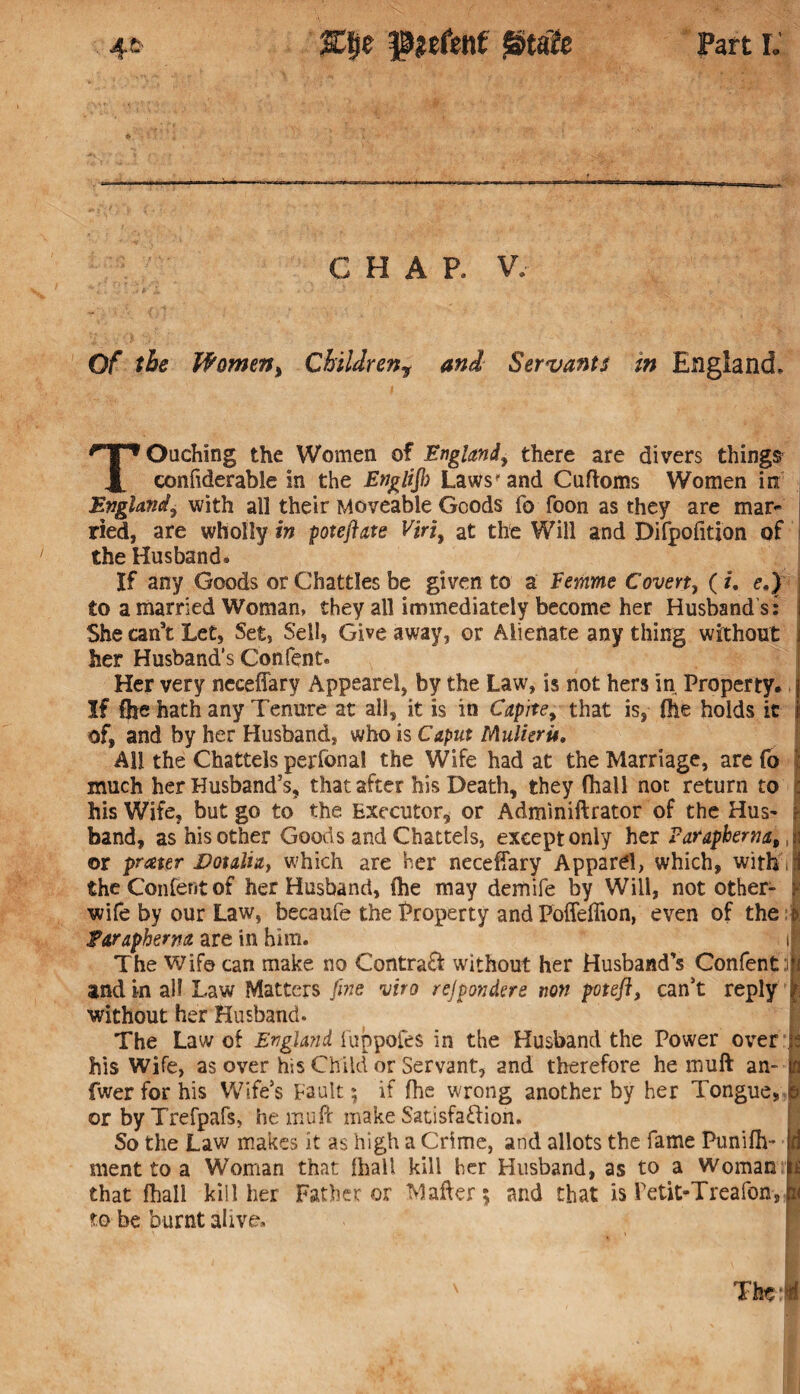 CHAP. V. Of the Women, Childrenr and Servants in England. Touching the Women of England, there are divers things confiderabie in the EngliJI) Laws'and Cuftoms Women in England, with all their Moveable Goods fo foon as they are mar¬ ried, are wholly in poteflats Viri, at the Will and Difpofition of the Husband. If any Goods or Chatties be given to a Femme Covert, ( u e.) to a married Woman, they all immediately become her Husband s: She can’t Let, Set, Sell, Give away, or Alienate any thing without her Husband’s Confent. Her very neceffary Appearel, by the Law, is not hers in Property, j If fhe hath any Tenure at all, it is in Capite, that is, file holds it ji of, and by her Husband, who is Caput Mulieru. All the Chattels perfonal the Wife had at the Marriage, are fo | much her Husband’s, that after his Death, they (Hall not return to : his Wife, but go to the Executor, or Adminiftrator of the Hus- 1 band, as his other Goods and Chattels, except only her Faraphema,,| or prceter Votalia, which are her neceffary Apparel, which, with :! the Confent of her Husband, (he may demife by Will, not other- F wife by our Law, becaufe the Property and Poffeflion, even of the Earapherna are in him. ij The Wife can make no Central without her Husband’s Confent :| and in all Law Matters fine viro rejponders non potefl, can’t reply i without her Husband. The Law of England fuppofes in the Husband the Power over j? his Wife, as over his Child or Servant, and therefore he muft an-to fwer for his Wife’s Fault; if (he wrong another by her Tongue, & or by Trefpafs, he muff make Satisfaction. So the Law makes it as high a Crime, and allots the fame Puniffv* Id ment to a Woman that (ball kill her Husband, as to a Woman that fhall kill her Father or Matter; and that is Petit-Treafon, p to be burnt alive.