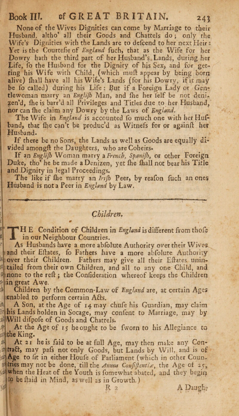 24'i None of the Wives Dignities can come by Marriage to their Husband, altho’ all their Goods and Chattels do; only the Wife’s Dignities with the Lands are to defcend to her next Heir: Yet is the Courtefieof England fuch, that as the Wife for her Dowry hath the third part of her Husband’s Lands, during her Life, fo the Husband for the Dignity of his Sex? and for get® ting his Wife with Child, (which muff appear by being born alive) fhall have all his Wife’s Lands (for his Dowry, ifitma^ be fo called) during his Life : Eut if a Foreign Lady or Gen* tlewoman marry an Englljh Man, and fhe her lelf be not deni- ?en’d, fhe is barr’d all Privileges and Tides due to her Husband, nor can fhe claim any Dowry by the Laws of England. The Wife in England is accounted fo much one with her Hufc band, that fhe can’t be produc’d as Witnefs for or againfl: her Husband. If there be no Sons, the Lands as well as Goods are equally di¬ vided amongft the Daughters, who are Coheirs. If an Englijh Woman marry a French, Spanijb, or other Foreign Duke, tho’ he be made a Denizen, yet fhe fhall not bear his Title and Dignity in legal Proceedings. The like if fhe marry an Injh Peer, by reafon fuch an ones Husband is not a Peer in England by Law. Children• TH E Condition of Children in England is different from thofe in our Neighbour Countries. ■ As Husbands have a more abfolute Authority over their Wives and their Effaces, fo Fathers have a more abfolute Authority over their Children. Fathers may give all their Effaces unin- tailed from their own Children, and all to any one Child, and none to the reft; the Condderation whereof keeps the Children in great Awe. Children by the Common-Lav/ of England are, at certain Ages enabled to perform certain Afts. A Son, at the Age of 14 may chufe his Guardian, may claim his Lands holden in Socage, may confent to Marriage, may by Will difpofe of Goods and Chattels. At the Age of 15 he ought to be fworn to bis Allegiance to the King. At 21 he is faid to be at full Age, may then make any Con- traft, may pafs not only Goods, but Lands by Will, and is of Age to fit in either Houfe of Parliament (which in other Coun¬ tries may not be done, till the Amu* Confidently, the Age ofay, when the Heat of the Youth is fomewhat abated, and they begirp to beftaid in Mind, as well as in Growth, ) k- »: :n* I'il) llN $ ¥