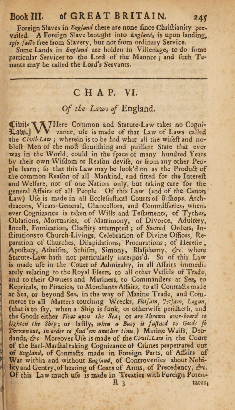 Foreign Slaves in England there are none fince Ghiiftlanity pre¬ vailed. A Foreign Slave brought into England, is upon landing, ipjo facie free from Slavery, but not from ordinary Service. Some Lands in England are holden in Villenage, to do feme particular Services to the Lord of the Mannor; and fuch Te¬ nants may be called the Lord’s Servants. CHAP. VI. Of the Laws of England. CibiPX /\7^ere Common and Statute-Law takes no Cogni- 3lafcu] V V zance, ufe is made of that Law of Laws called the Civil-Law ; wherein is to be had what all the wifeft and no* bleft Men of the moft flourifhing and puiffant State that ever was in the World, could in the fpace of many hundred Years by their own Wifdom or Reafon devife, or from any other Peo¬ ple learn; fo that this Law may be look’d on as the ProduQ: of the common Reafon of all Mankind, and fitted for the InterefI and Welfare, not of one Nation only, but taking care for the general Affairs of all People Of this Law (and of the Canon Law) Ufe is made in all Ecclefiaftical Courts of Bifhops, Arch¬ deacons, Vicars-General, Chancellors, and Commiffaries, when¬ ever Cognizance is taken of Wills and Teftaments, of Tythes, Oblations, Mortuaries, of Matrimony, of Divorce, Adultery, Inceft, Fornication, Chaftity attempted ; of Sacred Orders, In- ! ftitutionsto Church-Livings, Celebration of Divine Offices, Re- | paration of Churches, Dilapidations, Procurations; of Herehe , i Apoftacy, Atheifm, Schifm, Simony, Blafpiiemy, &c, where j Statute-Law hath not particularly interpos’d. So of this Law ; is made ufe in the Court of Admiralty, in all Affairs immedi- ately relating to the Royal Fleets, to all other Veffels of Trade, and to their Owners and Mariners, to Commanders at Sea, to 1 Reprizals, to Piracies, to Merchants Affairs, to all Contracts made 3 at Sea, or beyond Sea, in the way of Marine Trade, and Com¬ merce to all Matters touching Wrecks, Flotfam, Jetjam, Lagan* I (that is to fay, when a Ship is funk, or otherwife perifheth, and the Goods either Float upon the Sea\ ox are Thrown over-bard to [] lighten the Ship; or laftly, when a Buoy is fajlned to Goods fo II Thrown out) in order to find'em another time.) Marine Waifs, Deo- dands, &c. Moreover Ufe is made of the Civil-Law in the Court 5 of the Earl-Marfhal taking Cognizance ot Crimes perpetrated out of England, of Contrafts made in Foreign Parts, of Affairs of War within and without England, of Controverfies about Nobi- ifi lity and Gentry, of bearing of Coats of Arms, of Precedency, tW. Of this Law much ufe is made in Treaties with Foreign Poten- R 3 tates*