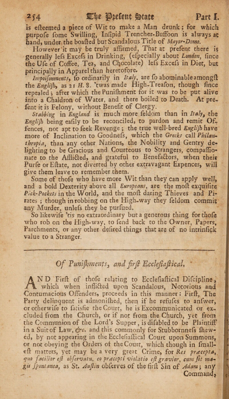 2J4 SCfee JJjefcnt ^tate Part I, is efteemed a piece of Wit to make a Man drunk ; for which purpofe fome Swilling, Inlipid Trencher-Buffoon is always ac hand, under the boafted but Scandalous Title of Mayor-Domo. However it may be truly affirmed, That at prefent there is generally lefs Excefs in Drinking, (efpecially about London, fince the Ufe of Coffee, Tea, and Chocolate) lefs Excefs in Diet, but principally in Apparel than heretofore. Impoifonmnts, fo ordinarily in Italy, are fo abominableamongff the Englijh, as 21 H. 8. ’twas made High-Treafon, though fince repealed *, after which the Punilhment for it was to be put alive into a Chaldron of Water, and there boiled to Death. At pre- fent it is Felony, without Benefit of Clergy. Stabbing in England is much more feldom than in Italy, the Englijh being eafily to be reconciled, to pardon and remit Of¬ fences, not apt to feek Revenge ; the true well-bred Englijh have more of Inclination to Goodnefs, which the Greeks call Philan- thropia, than any other Nations, the Nobility and Gentry de¬ lighting to be Gracious and Courteous to Strangers, compaffio- nate to the Affli&ed, and grateful to Benefa&ors, when their Purfe or Eftate, not diverted by other extravagant Expences, will give them leave to remember them. Some of thofe who have more Wit than they can apply well, and a bold Dexterity above all Europeans, are tfie moft exquifite Pick-Pockets in the World, and the moft daring Thieves and Pi¬ rates ; though in robbing on the High-way they feldom commit any Murder, unlefs they be purfued. So likewife \is no extraordinary but a generous thing for thofe who rob on the High-way, to fend back to the Owner, Papers, Parchments, or any other defined things that are of no intrinfick value to a Stranger. Of Funifments, and fir ft Ecclefafiical, ’ AN D Firff of thofe relating to Ecclefiaftical Dificipline 9 which when infli&ed upon Scandalous, Notorious and Contumacious Offenders, proceeds in this manner: Firff, The Party delinquent is admonilhed, then if he refufes to anfwer, or otherwifie to fatisfie the Court, he is Excommunicated or ex¬ cluded from the Church, or if not from the Church, yet from the Communion of the Lord’s Supper, is difiabled to be Plaintiff in a Suit of Law, &c. and this commonly for Stubbornnefis fhew- ed, by not appearing in the EcclefiafKcal Court upon Summons, or no£ obeying the Orders ot the Court, which though in firnall- efl: matters, yet may be a very great Crime, for Res yraceyta, quo facilior ejl obfervatu, eo pracepti violatio efi gravior, cum fit ma~ gcs fyontanea, as St. Jufiin obfierves of thefirft Sin of Mam; any ' Command*