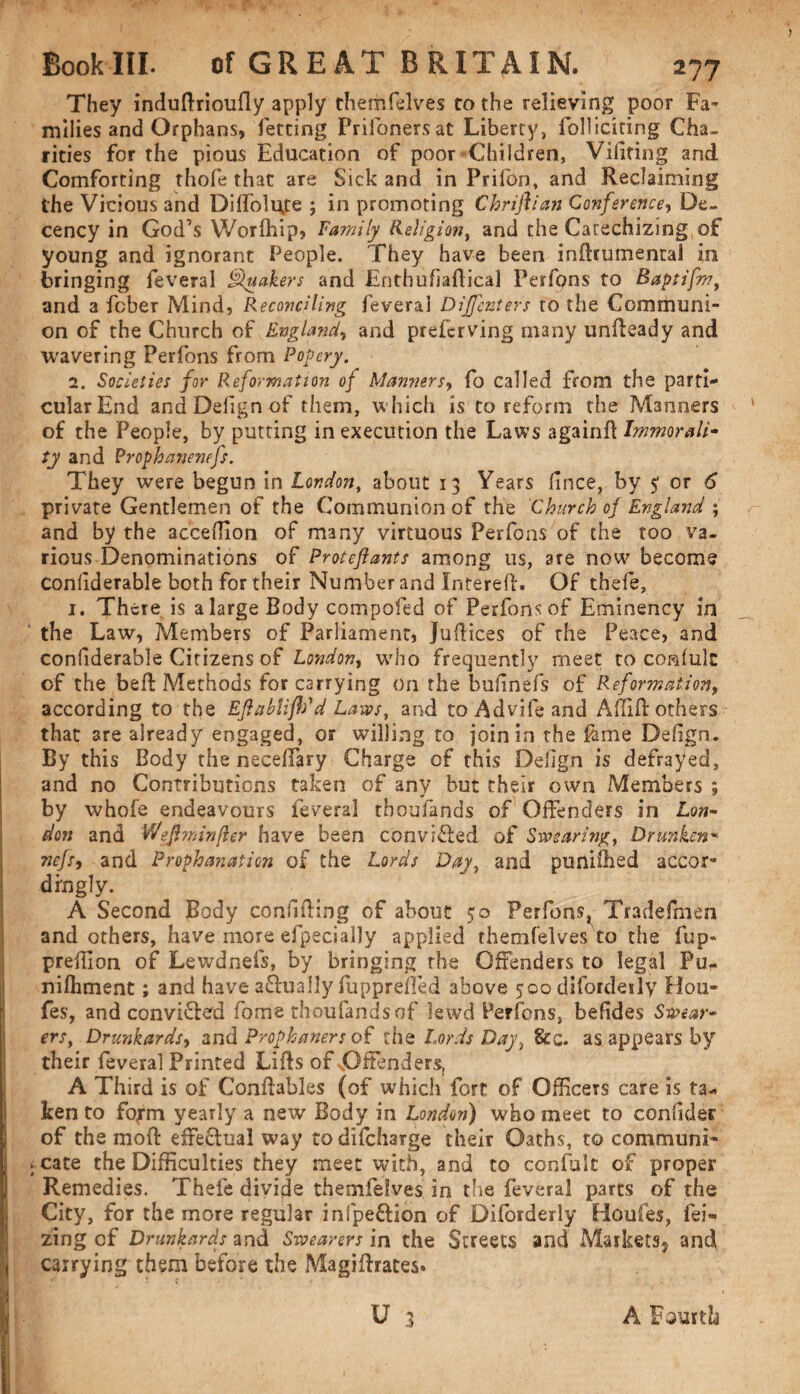 They indudrioufly apply themfelves to the relieving poor Fa¬ milies and Orphans, letting Prifonersat Liberty, folliciting Cha¬ rities for the pious Education of poor Children, Vilifing and Comforting thofe that are Sick and in Prifon, and Reclaiming the Vicious and Diffoluje ; in promoting Chriftian Conference, De¬ cency in God’s Worfhip, Family Religion, and the Catechizing of young and ignorant People. They have been indrumental in bringing feveral Quakers and Entbufiadical Perfons to Baptifm, and a fcber Mind, Reconciling feveral Dijfcnters to the Communi¬ on of the Church of England, and preferving many undeady and wavering Perfons from Popery. 2. Societies for Reformation of Manners, fo called from the parti¬ cular End and Defign of them, which is to reform the Manners of the People, by putting in execution the Laws againd Immorali¬ ty and Prophanenefs. They were begun in London, about 13 Years fince, by 5 or 6 private Gentlemen of the Communion of the Church of England ; and by the acceffion of many virtuous Perfons of the too va¬ rious Denominations of Proteflants among us, are now become confiderable both for their Number and Interefl. Of thefe, 1. There is a large Body compofed of Perfons of Eminency in the Law, Members of Parliament, Jufltces of the Peace, and confiderable Citizens of London, who frequently meet to conlulc of the bell: Methods for carrying On the buiinefs of Reformation, according to the Eflablifh'd Lassos, and toAdvifeand Adift others that are already engaged, or willing to join in the feme Defign. By this Body the neceffary Charge of this Defign is defrayed, and no Contributions taken of any but their own Members ; by whofe endeavours feveral tboufands of Offenders in Lon¬ don and Weftminfler have been convifled of Swearing, Drunken* nefs, and Prophanation of the Lords Day, and punifhed accor¬ dingly. A Second jBody confiding of about 50 Perfons^ Tradefmen and others, have more efpecially applied themfelves to the fup* prefilon of Lewdnefs, by bringing the Offenders to legal Pu,. nifliment; and have actually fuppreifed above 500 difordeily Ho ti¬ des, and convi&crd fome tboufands of lewd ferfons, befides Swear¬ ers, Drunkards, and Prophaners of the Lords Day, &c. as appears by their feveral Printed Lids of Offenders, A Third is of Condables (of which fort of Officers care is ta¬ ken to fojtn yearly a new Body in London) who meet to confides of the mod effeftual way todifeharge their Oaths, to communi¬ cate the Difficulties they meet with, and to confide of proper Remedies. Thefe divide themfelves in the feveral parts of the City, for the more regular infpeftion of Diforderly Houfes, fei- zing of Drunkards and Swearers in the Streets and Markets, and carrying them before the Magidrates* U 3 A Fourth