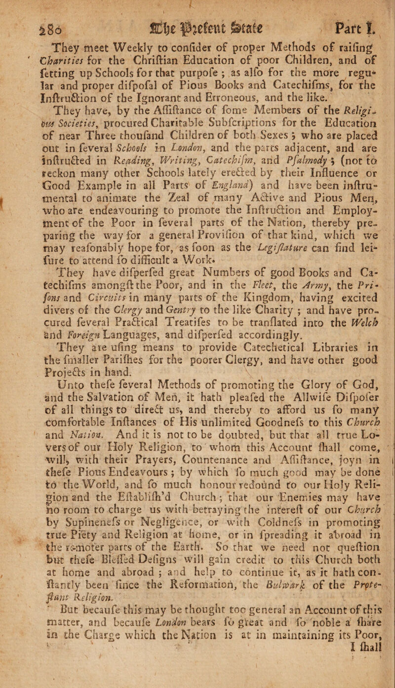 ^8o Sttyz f^etent &tate Part t They meet Weekly to confider of proper Methods of railing Charities for the Chriftian Education of poor Children, and of fetting up Schools for that purpofe ; as alfo for the more regu¬ lar and proper difpofal of Pious Books and Catechifms, for the Inftru&ion of the Ignorant and Erroneous, and the like. They have, by the Affiftance of fome Members of the Religi~ &us Societies, procured Charitable Subfcri.ptions for the Education of near Three thoufand Children of both Sexes j who are placed out in fevers! Schools in London, and the parts adjacent, and are Snftrufled in Reading, Writing, Catechifm, and Pfalmody \ (not to reckon many other Schools lately ere&ed by their Influence or Good Example in all Parts of England) and have been inftru- mental to animate the Zeal of many Active and Pious Men, who are endeavouring to promote the Inftruftion and Employ¬ ment of the Poor in feveral parts of the Nation, thereby pre¬ paring the way for a general Provifion of that kind, which we may reafonably hope for, as foon as the Lcgijlature can find lei- fure to attend fo difficult a Work* They have difperfed great Numbers of good Books and Ca- techifms amongflthe Poor, and in the Fleet, the Army, the Pri* fans and Circuits in many parts of the Kingdom, having excited divers of the Clergy and Gentry to the like Charity ; and have pro¬ cured feveral Practical Treat)fes to be translated into the Welch &rtd Foreign Languages, and difperfed accordingly. They are ufrng means to provide Catechetical Libraries in the fmafler Parilhes for the poorer Clergy, and have other good Proje&s in hand. Unto thefe feveral Methods of promoting the Glory of God, and the Salvation of Men, it hath pleafed the Allwife Difpoier of all things to direct us, and thereby to afford us fo many comfortable Xnftances of His unlimited Goodnefs to this Church and Nation. And it is not to be doubted, but that all true Lo¬ vers of our Holy Religion, to whom this Account {hall come, will, with their Prayers, Countenance and Afliflance, joyn in i thefe Pious Endeavours; by which fo much good may be done i to the World, and fo much honour redound to our Holy Reli¬ gion and the EftabJifh’d Church; that our Enemies may have ho room to charge us with betraying the interefi of our Church by Supinenefs or Negligence, or with Coldnefs in promoting true Piety and Religion at home, or in fpreading it abroad in the remoter parts of the Earth. So that we need not queftion but thefe Bleffed Defigns will gain credit to this Church both at home and abroad ; and help to continue it, as it hath con. ffantfy been ftnee the Reformation, the Bulwark of the Ptyte- ftcmt Religion. But becaufe this may be thought too general an Account of this matter, and becaufe London bears lb great and fo noble a fhare in the Charge which the Nation is at in maintaining its Poor, 1 ' •   I fhall