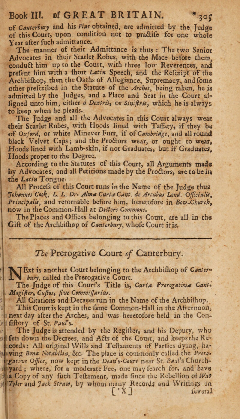 of Canterbury and his Fiat obtained, are admitted by the Judge of this Court, upon condition not to pra&ife for one whole Year after fuch admittance. The manner of their Admittance is thus : The two Senior Advocates in their Scarlet Robes, with the Mace before them, conduft him up to the Court, with three low Reverences, and prefent him with a fhort Latin Speech, and the Refcript of the Archbifhop, then the Oaths of Allegiance, Supremacy, and fame other prefcribed in the Statute of the Arches, being taken, he is admitted by the Judges, and a Place and Seat in the Court a 1- figned unto him, either d Dextris> or Siniflris, which he is always to keep when he pleads. The Judg,e and all the Advocates in this Court always weas their Scarlet Robes, with Hoods lined with TafFaty, if they be of Oxford, or white Minever Furr, if of Cambridge, and all round black Velvet Caps; and the Pro&ors wear, or ought to wear» Hoods lined with Lamb-skin, if not Graduates, but if Graduates^ Hoods proper to the Degree. According to the Statutes of this Court, all Arguments made by Advocates, and all Petitions made by the Pro&ors, are to be in the Latin Tongue- All Procefs of this Court runs in the Name of the Judge thus Johannes Cook., L. L. Dr- Alma Curia Cant. de Arcubus Lond, Officialise Principalis, and retornable before lum, heretofore in Bow-Church, { now in the Common-Hall at Dofiors Commons, The Places and Offices belonging to this Court, are all in the \ Gift of the Archbifhop of Canterbury, whofe Court it is. The Prerogative Court of Canterbury. i r tin in tBi NExt is another Court belonging to the Archbifhop of Canter™ bury, called the Prerogative Court. The Judge of this Court’s Title is, Curia Prerogativa Cant« Magifter, Cuftos, five Commiffarius. All Citations and Decrees run in the Name of the Archbifhop. This Courtis kept in the fame Common-Hall in the Afternoon, next day after the Arches, and was heretofore held in the Con® fiftoiy of St. Paul's, The Judge is attended by the Regifler, and his Deputy, who fets down the Decrees, and A&s of the Court, and keeps the Re¬ cords: All original Wills and Teftaments of Parties dying, ha¬ ving Bona tdotabilia, &c- The place is commonly called the Prero¬ gative Office, now kept in the Dean s-Court near St. Paul's Church¬ yard ; where, for a moderate Fee, one may fearch for, and have a Copy of any fuch Teffamenc, made fince the Rebellion of Wat Tyler and Jack Straw} by whom many Records and Writings in £f X ] levera 1