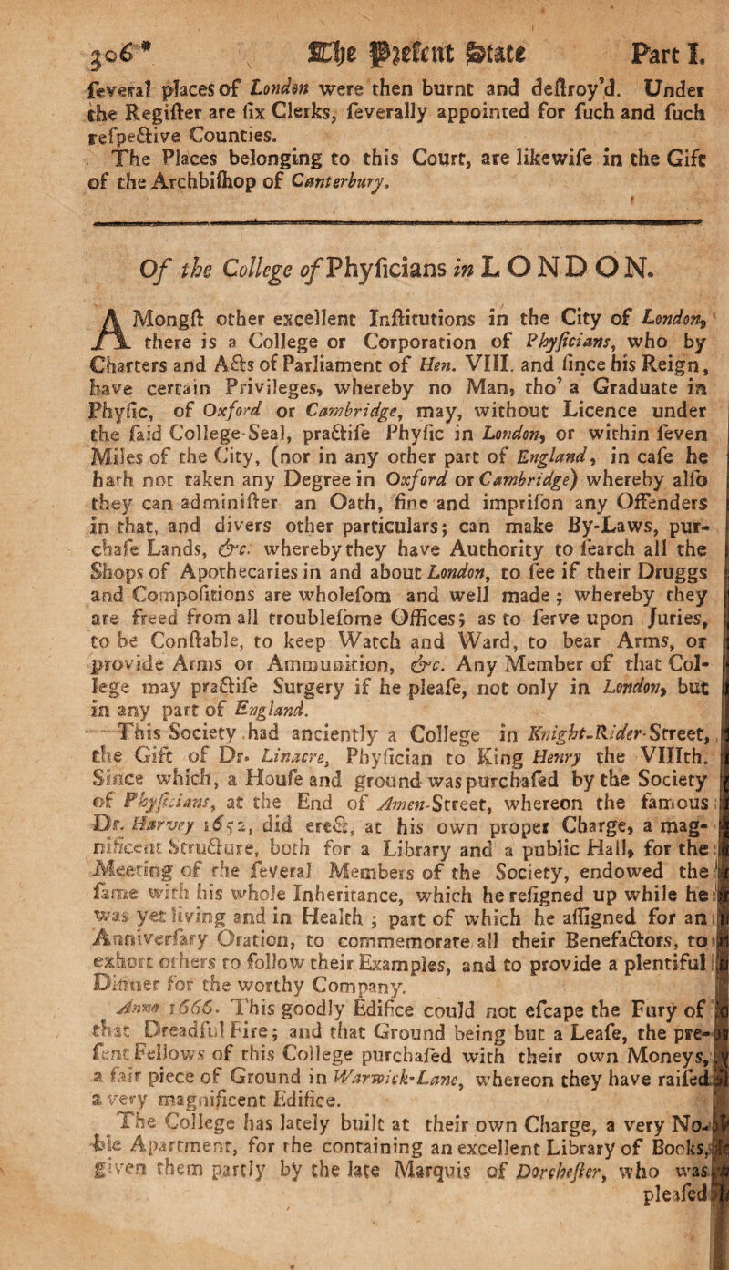 fcveral places of Louden were then burnt and deftroy’d. Under the Regifter are fix Clerks, feverally appointed for fuch and fuch refpeftive Counties. The Places belonging to this Court, are iikewife in the Gift of the Archbifhop of Canterbury. Of the College ^Phyficians mLONDON. AMongft other excellent Inftitutions in the City of London* there is a College or Corporation of Phyficians, who by Charters and A£h of Parliament of Hen. VIII. and fince his Reign, have certain Privileges, whereby no Man, tho’ a Graduate in Phyfic, of Oxford or Cambridge, may, without Licence under the laid College Seal, pra&ife Phyfic in London, or within feven Miles of the City, (nor in any other part of England, in cafe he hath not taken any Degree in Oxford ox Cambridge) whereby alfo they can adminifter an Oath, fine and imprifon any Offenders in that, and divers other particulars; can make By-Laws, pur- chafe Lands, &c, whereby they have Authority to learch all the Shops of Apothecaries in and about London, to fee if their Druggs and Compofitions are whole Torn and well made; whereby they are freed from all troublefome Offices; as to ferve upon Juries, to be Conflable, to keep Watch and Ward, to bear Arms, or provide Arms or Ammunition, &c. Any Member of that Col¬ lege may pra&ife Surgery if he pleafe, not only in London, but in. any part of England. This Society had anciently a College in Knight-Rider-Street, the Gift of Dr. Linacve, Phyfician to King Henry the Vlllth, Since which, a Houfe and ground was purchafed by the Society of Phyficians, at the End of ^wm-Street, whereon the famous; Do Harvey did ere£t, at his own proper Charge, a mag- | nificetu Stru&ure, both for a Library and a public Hall, for the Meeting of the fevera] Members of the Society, endowed the 1 fame with his whole Inheritance, which herefigned up while he f was yet living and in Health ; part of which he afligned for an; Anniveriary. Oration, to commemorate all their Benefactors, to exhort others to follow their Examples, and to provide a plentiful | Dinner for the worthy Company, Anm j566. I bis goodly Edifice could not efcape the Fury of | tbit Dreadful Fire; and that Ground being but a Leafe, the pre-l Lent Fellows of this College purchafed with their own Moneys,! a fair piece of Ground in Warwick’Lane, whereon they have railed^ a very magnificent Edifice. The College has lately built at their own Charge, a very No- | Lie Apartment, for the containing an excellent Library of Books J given, them partly by the late Marquis of Dorehefier, who was! pleafedfl