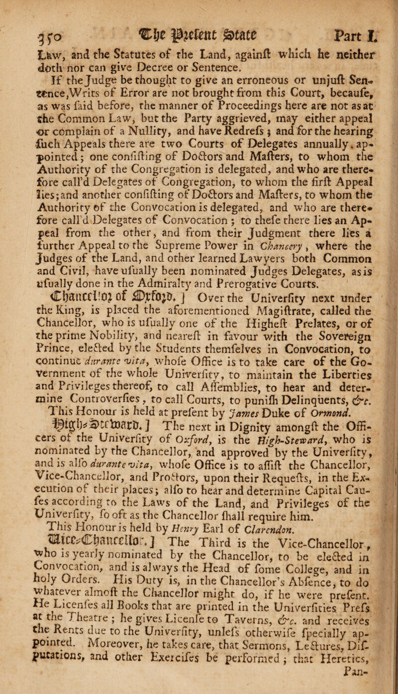 L&w, and the Statutes of the Land, againft which he neither doth nor can give Decree or Sentence. If the Judge be thought to give an erroneous or un juft Sen¬ tence, Writs of Error are not brought from this Court, becaufe, as was laid before, the manner of Proceedings here are not asac the Common Law, but the Party aggrieved, may either appeal •or complain of a Nullity, and have Redrefs $ and for the hearing fuch Appeals there are two Courts of Delegates annually, ap¬ pointed ; one confifting of Doftors and Mafters, to whom the Authority of the Congregation is delegated, and who are there¬ fore call’d Delegates of Congregation, to whom the firft Appeal !ies;and another confifting of Doctors and Mafters, to whom the Authority of the Convocation is delegated, and who are there* fore call’d Delegates of Convocation ; to thefe there lies an Ap¬ peal from the other, and from their Judgment there lies a further Appeal to the Supreme Power in Chancery , where the Judges of the Land, and other learned Lawyers both Common and Civil, haveulually been nominated Judges Delegates, as is ufually done in the Admiralty and Prerogative Courts. dl&HCCPOJ Of iHtyfQjD* j Over the Univerfity next under the King, is placed the aforementioned Magiftrate, called the Chancellor, who is ufually one of the Higheft Prelates, or of the prime Nobility, and neareft in favour with the Sovereign Prince, elefted by the Students themfelves in Convocation, to Continue durante -vita, whofe Office is to take care of the Go¬ vernment of the whole Univerfity, to maintain the Liberties and Privileges thereof, to call Affemblies, to hear and deter¬ mine Controverfies , to call Courts, to punifh Delinquents, &c. This Honour is held at prefent by James Duke of Ormond. ] The next in Dignity amongft the Offi¬ cers of the Univerfity of Oxford, is the High-Steward, who is nominated by the Chancellor, and approved by the Univerfity, and is alfo durante vita, whofe Office is to affift the Chancellor, Vice-Chancellor, and Prohors, upon their Requefts, in the Ex¬ ecution of their places; alfo to hear and determine Capital Cau- ies according to the Laws of the Land, and Privileges of the Univerfity, fo oft as the Chancellor fhall require him. This Honour is held by Henry Earl of Clarendon. cEtCiVCb^UfCUor, J The Third is the Vice-Chancellor , who is yearly nominated by the Chancellor, to be ele&ed in Convocation, and is always the Head of fome College, and in holy Orders. Elis Duty is, in the Chancellor’s Abfence, to do whatevei almoft the Chancellor might do, if he were prefent. He Licenles all Books that are printed in the Univerfities Prefs at the Theatre ; he gives Licenle to Taverns, &c. and receives the Rents due to the Univeriity, unlefs otherwife fpecially ap¬ pointed. Moreover, he takes care, that Sermons, Lectures, Dis¬ putations, and other Exercifes be performed ; that Heretics, Pan-