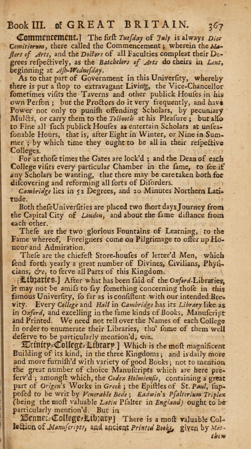 Commencement.] The firft Tuesday of July is always Dies Comitiorttm, there called the Commencement j wherein theA&« jlers of Artsy and the Doff or s of all Faculties compleat their De¬ grees refpeftively, as the Batchelors of Arts do theirs in Lent, beginning at A)b-Wednefday. As to that part of Government in this Univerflty, whereby there is put a flop to extravagant Living, the Vice-Chancellor fometimes vifits the Taverns and other publick Houfes in his own Perfbn ; but the Proctors do it very frequently, and have Power not only to punifh offending Scholars, by pecuniary Mulfts, or carry them to the Tolbooth at his Pleafure ; but alfo to Fine all fuch publick Houfes as entertain Scholars at unfea- fonable Hours, that is, after Eight in Winter, or Nine in Sum¬ mer ; by which time they ought to be all in their refpe&ive Colleges. For at thofe times the Gates are lock’d ; and the Dean of each College vifits every particular Chamber in the fame, to fee if any Scholars be wanting, that there may be care taken both for difcovering and reforming all forts of Diforders. Cambridge lies in 52 Degrees, and 20 Minutes Northern Lati¬ tude. Both thefeUniverhties are placed two fhort days Journey from the Capital City of London, and about the fame didaace from each other. Thefe are the two glorious Fountains of Learning, to the I Fame whereof, Foreigners come on Pilgrimage to offer up Ho¬ nour and Admiration. Thefe are the chiefed Store-houfes of letter’d Men, which fend forth yearly a great number of Divines, Civilians, Phyfi- cians, &c, to ferve all Parts of this Kingdom. After what has been faid of the O^r^-Libraries, it may not be amifs to fay fomething concerning thofe in this famous Univerlity, fo far as is confident with our intended Bre* vity. Every College and Halt in Cambridge has its Library like as in Oxford, and excelling in the fame kinds of Books, Manufcript and Printed. We need not tell over the Names of each College I in order to enumerate their Libraries, tho’ fome of them well deferve to be particularly mention’d, viz,. SDruittp^Coileg^Iltijrarp.] Which is he mod magnificent Building of its kind, in the three Kingdoms; and is daily more and more furnifh’d with variety of good Books; not to mention the great number of choice Manufcripts which are here pre- ferv’d ; amongd which, the Codex Holmien/isy containing a great part of Origens Works in Greek ; the Epidles of St. Pauly fup- pofed to be writ by Venerable Bede; Eadvoins Pfalterium Triplex (being the mod valuable Latin Pfalter in England) ought to be particularly mention’d. But in 25enneu£o»l!ge>itbm}>] There is a mol valuable Col- legion of Manufcripts, and ancient Printed Bcokp, given by Mat-