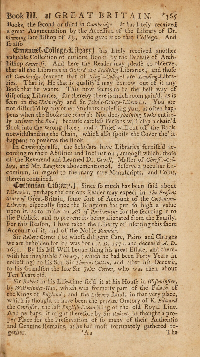 Books, the fecond or third in Cambridge. It has lately received I a great Augmentation by the Acceffion of the Library of Dr. Gunning late Bilhop of Ely, who gave it to that College. And fo alfo Cmanud^College^JLtlijatp] has lately received another valuable Colle&ion of curious Books by the Deceafe of Arch- bilhop Sancroft. And here the Reader may pleale to obferve, that all the Libraries in Oxford are Studying Libraries ; and thofe of Cambridge (except that of King s-College) are LendingdLibxa- I Ties. That is, He that is qualify1!! may borrow out of it any Book that he wants. This now feems to be the bed way of difpofing Libraries, for thereby there is much room gain’d, as is feen in the Vniverfty and St. John s-Codege-Libraries. You are not difturb’d by any other Students molefting you, as often hap¬ pens when the Books are chain d: Nor does .chaining Books entire¬ ly anfwer the End; becaufe carelefs Perfons will clap a chain’d Book into the wrong place; and a Thief will cut off the Book notwithftanding the Chain, which alfo Ipoils the Cover tho’ it/ happens to preserve the Book. In Cambridge alfo, the Scholars have Libraries furnilh’d ac¬ cording to their Abilities and Inclination ; among!! which, thole of the Reverend and Learned Dr. Coveil, Mailer of Ghrift s-GoL lege, and Mr. Laughton abovementioned, deferve a peculiar En¬ comium, in regard to the many rare Manufcripts, and Coins, therein contained. Cottonian Hibjfttp*] Since fo much has been faid about Libraries, perhaps the curious Reader may expeft in The Prefens State of Great-Britain, fome fort of Account of the Cottonian- Library, efpecially fince the Kingdom has put fo high a value Upon it, as to make an AB of Parliament for the fecuring it to the Publick, and to prevent its being alienated from the Family. For this Reafon, I have taken the Liberty of infecting this Ihort Account of it, and of the Noble Founder. Sir Robert Cotton ( to whofe diligent Care, Pains and Charges We are beholden for it,) was born A. D. 1570. and deceas’d A. D. 1631. By his lad: Will bequeathing his great Edate, and there¬ with his invaluable Library, (which he had been Forty Years in colie&ing) to his Son Sir Thomas Cotton, and after his Deceafe, to his Grandfon the late Sir John Cotton, who was then about Ten Years old. Sir Robert in his Life-time fix’d it at his Houfe in Wcftminfier, by Wdlminfter-Hall, which was formerly part of the Palace of the Kings of England ; and the Library {lands in that very place, which is thought to have been the private Oratory of K. Edrvard the Confejfur, the laft Englijb-Saxon King of the old Royal Line. And perhaps, it might therefore by Sir Robert, be thought a pro¬ per Place for the Prefervation of fo many of their Authentic and Genuine Remains, as he had mod fortunately gathered to¬ gether. fAa The