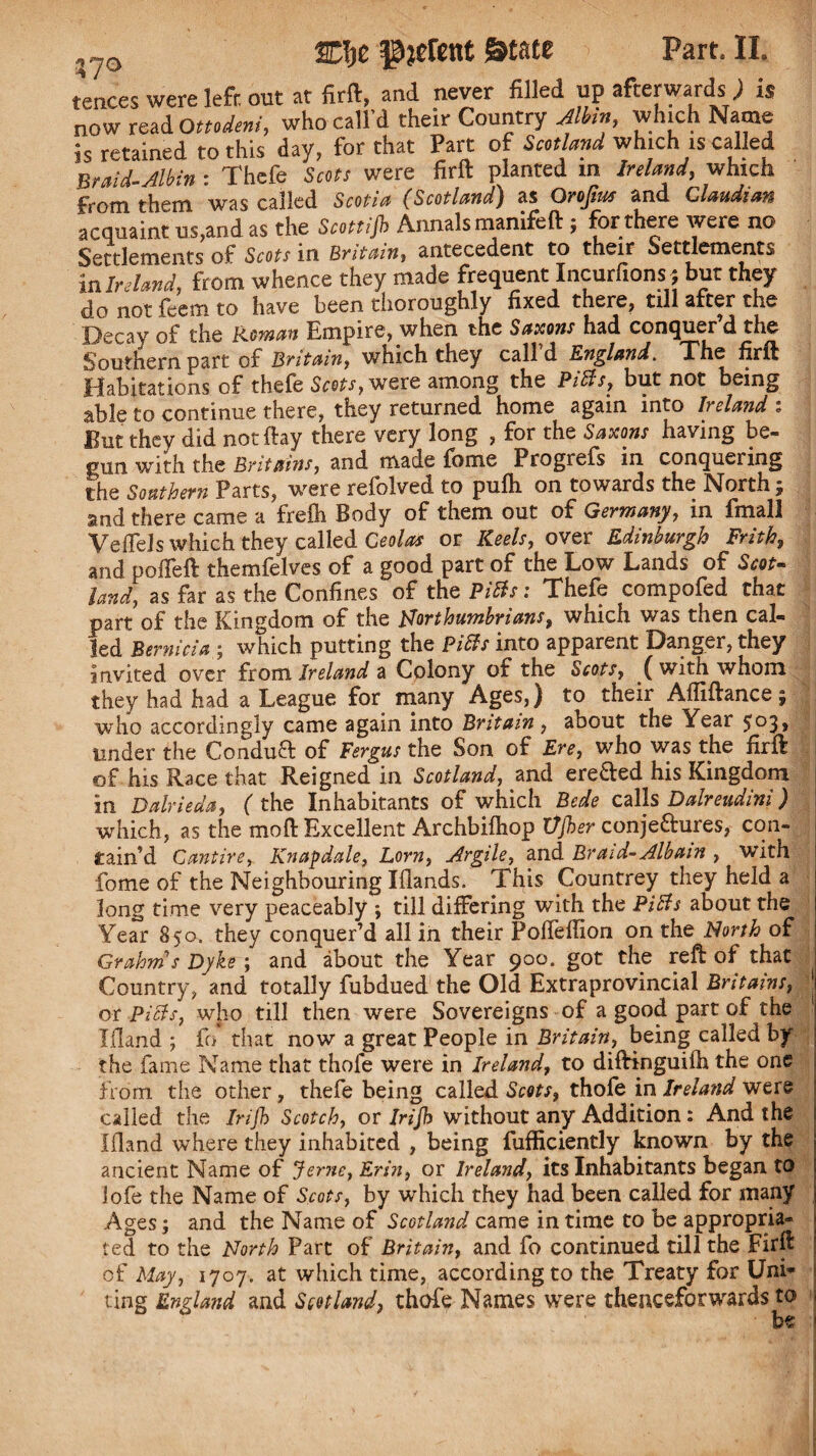 tences were lefr. out at firft, and never filled up afterwards: ) is now read Ottodeni, who call'd their Country Jlbin, which Name is retained to this day, for that Part of Scotland which is called Braid-Jlbin : Thefe Scots were firft planted m Ireland, which from them was called Scotia (Scotland) as Qrofius and Claudim acquaint us,and as the Scottijb Annals manife ft ; for there were no Settlements of Scots in Britain, antecedent to their Settlements in Ireland, from whence they made frequent Incurfions ; but they do not feem to have been thoroughly fixed there, till after the Decay of the Roman Empire, when the Saxons had conquer d the Southern part of Britain, which they call d England. The firft Habitations of thefe Scots, were among the Pitts, but not being able to continue there, they returned home again into Ireland : But they did not (by there very long , for the Saxons having be¬ gun with the Britains, and made fome Progrefs in conquering the Southern Parts, were refolved to pufh on towards the North; and there came a freili Body of them out of Germany, in fmall Veffels which they called Ceolas or Keels, over Edinburgh Frith, and polfeft themfelves of a good part of the Low Lands of Scot¬ land, as far as the Confines of the Pitts: Thefe compofed that part of the Kingdom of the Northumbrians, which was then cal¬ led Bernicia ; which putting the Pitts into apparent Danger, they invited over fr om Ireland a Colony of the Scots, (with whom they had had a League for many Ages,) to their Aftiftancej who accordingly came again into Britain , about the Year 5°3> under the Condufr of Fergus the Son of Ere, who was the firft of his Race that Reigned in Scotland, and ere&ed his Kingdom in Dalrieda, ( the Inhabitants of which Bede calls Dalreudini) which, as the mo ft Excellent Archbiftiop VJher conjeaures, con¬ tain’d Cantire, Knapdale, Lorn, Argile, and Braid-Albam , with fome of the Neighbouring Iflands. This Countrey they held a long time very peaceably ; till differing with the Pitts about the Year 850. they conquer’d all in their Pofteftion on the North of Grahms Dyke ; and about the Year 900. got the reft of that Country, and totally fubdued the Old Extraprovincial Britains, j or Pitts, who till then were Sovereigns of a good part of the Ifland ; fo that now a great People in Britain, being called by the fame Name that thofe were in Ireland, to diftinguifh the one from the other, thefe being called Scots, thofe in Ireland were called the Irifb Scotch, or Irijh without any Addition: And the Ifland where they inhabited , being fufficiently known by the ancient Name of Jerne, Erin, or Ireland, its Inhabitants began to lofe the Name of Scots, by which they had been called for many Ages; and the Name of Scotland came in time to be appropria¬ ted to the North Part of Britain, and fo continued till the Firft of May, 1707. at which time, according to the Treaty for Unh¬ ung England and Scotland, thofe Names were thenceforwards to