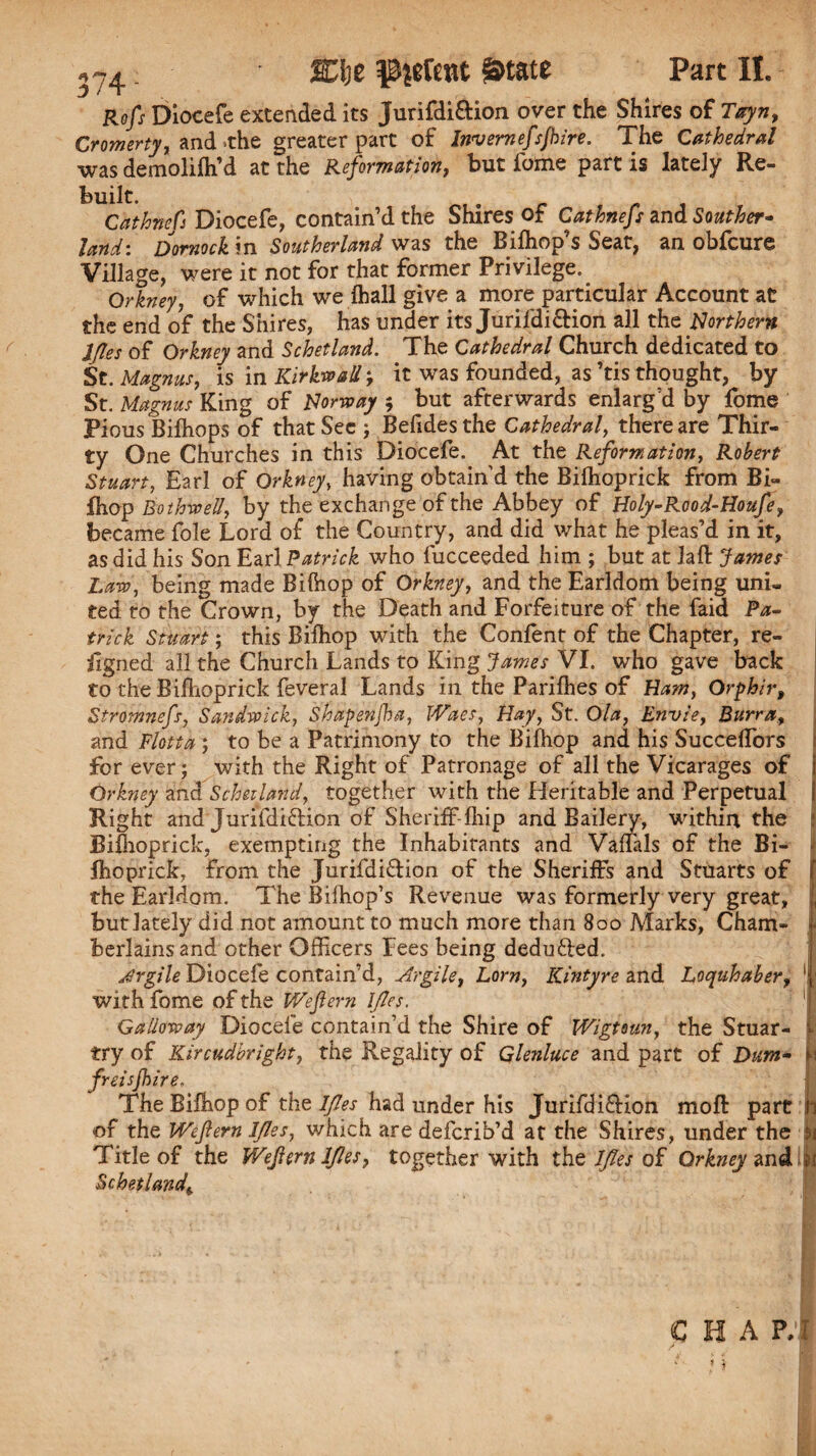 Refs Diocefe extended its Jurifdiftion over the Shires of Tttyn, Cromerty, and the greater part of Invemefsjbire. The Cathedral was deraoliih’d at the Reformation, but fome partis lately Re- Built. Cathncfi Diocefe, contain’d the Shires of Cathnefs zna Souther¬ land: Dornock in Southerland was the Bifhop’s Seat, an obfeure Village, were it not for that former Privilege. Orkney, of which we (hall give a more particular Account at the end of the Shires, has under its Jurifdiftion all the Northern IJles of Orkney and Schetland. The Cathedral Church dedicated to St. Magnus, is in Kirkwall, it was founded, as’tis thought, by- St. Magnus King of Norway 5 but afterwards enlarg'd by fome Pious Bilhops of that See ; Befides the Cathedral, there are Thir¬ ty One Churches in this Diocefe. At the Reformation, Robert Stuart, Earl of Orkney, having obtain'd the Bilhoprick from Bi- fhop Bothwell, by the exchange of the Abbey of Holy-Rood-Houfe, became foie Lord of the Country, and did what he pleas’d in it, as did his Son Earl Patrick who fucceeded him ; but at laft James Law, being made Bilhop of Orkney, and the Earldom being uni¬ ted to the Crown, by the Death and Forfeiture of the faid Pa¬ trick Stuart; this Bilhop with the Confent of the Chapter, re¬ jig ned all the Church Lands to King James VI. who gave back to the Bilhoprick feveral Lands in the Parilhes of Ham, Orpbir, Stromnefs, Sandwich, Shapenjha, Waes, Hay, St. Ola, Envle, Burra, and Flotta ; to be a Patrimony to the Bilhop and his Succeflbrs for ever; with the Right of Patronage of all the Vicarages of Orkney and Schetland, together with the Heritable and Perpetual Right and Jurifdiftion of Sheriff-Ihip and Bailery, within the jBi&oprick, exempting the Inhabitants and Valfals of the Bi¬ lhoprick, from the Jurifdiftion of the Sheriffs and Stuarts of the Earldom. The Biffiop’s Revenue was formerly very great, but lately did not amount to much more than 800 Marks, Cham¬ berlains and other Officers Fees being dedufted. jSrgile Diocefe contain’d, Argile, Lorn, Kintyre and Locyuhabery withfome of the We fern l/les. Galloway Diocefe contain’d the Shire of Wlgtaun, the Stuar- try of Kircudbright, the Regality of Glenluce and part of Dum- freisjhlre, The Bilhop of the IJles had under his Jurifdiftion moll part of the Wefern l/les, which are deferib’d at the Shires, under the Title of the Wejlern IJles, together with the l/les of Orkney and Schetland^ I b I, ti H