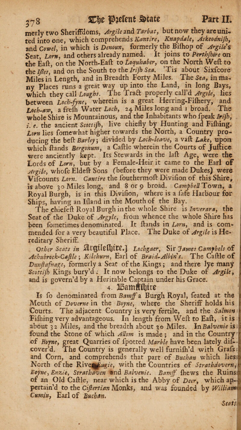 ,7g SClje pjefent State Part II. merlytwo Sheriffdoms, Argile and Tar bat, but now they areuni- ted into one, which comprehends Kantire, Knapdale, Askeodnijh, and Cored, in which is Denoun, formerly the Bifhop of Argile'$ Seat, Lorn, and others already named. It joins to Perthjhire on the Eaft, on the North-Eaft to Loquhaber, on the North Weft to the Ides, and on the South to the Irijh Sea. ’Tis about Sixfcore Miles in Length, and in Breadth Forty Miles. The Sea, in ma¬ ny Places runs a great way up into the Land, in long Bays, which they call Loughs. The Trad properly call’d Argile, lies between Loch-fyne, wherein is a great Herring-Fifhery, and Loch-are, a frefh Water Loch, 24 Miles long and 1 broad. The whole Shire is Mountainous, and the Inhabitants who fpeak Irijh, i. e. the ancient Scottijb, live chiefly by Hunting and Fifhing. Lorn lies fomewhat higher towards the North, a Country pro¬ ducing the beft Barley; divided by Loch-leave, a vaft Lake, upon which ftands Bergonum, a Caftle wherein the Courts of Juftice were anciently kept. Its Stewards in the laft Age, were the Lords of Lorn, but by a Female-Heir it came to the Earl of Argils, whofe Eldeft Sons (before they were made Dukes) w^ere Vifcounts Lorn. Cantire the fouthermoft Diviflon of this Shire, is above 30 Miles long, and 8 or 9 broad. Campbell Town, a Royal Burgh, is in this Diviflon, where is a fafe Harbour for Ships, having an liland in the Mouth of the Bay. The chiefeft Royal Burgh in the whole Shire is Inverara, the | Seat of the Duke of Argyle, from whence the whole Shire has I been fometimes denominated. It ftands in Lornand is com- f mended for a very beautiful Place. The Duke of Argile is He- j reditary Sheriff. Qther Seats in Lochgaer, Sir James Canipbels of Achubrock-Cajlle ; Kilchurn, Earl of Braid-Albin s. The Caftle of I Dunftafnage, formerly a Seat of the Kings; and there lye many r Scottijb Kings bury’d; It now belongs to the Duke of Argile, | and is govern’d by a Heritable Captain under his Grace. ^ 4. ‘j Is fo denominated from Bamff & Burgh Royal, feated at the | Mouth of Doverne in the Boyne, where the Sheriff holds his jfc Courts. The adjacent Country is very fertile, and the Salmon i§ Fifhing very advantageous. In length from Weft to Eaft, it is j about 32 Miles, and the breadth about 30 Miles. JnBalvenie is p found the Stone of which Allom is made ; and in the Country T of Boyne, great Quarries of fpotted Marble have been lately difLl cover’d. The Country is generally well furnifh’d with Grafs | and Corn, and comprehends that part of Buchan which lies p North of the Rive||fugie, with the Countries of Strathdovern, v Boyne, En^ie, Stratbaven and Balvenie. Bamjf fhews the Ruins of an Old Caftle, near which is the Abby of Deer, which ap- pertain’d to the Cijlertian Monks, and was founded by William Cumin, Earl of Buchan. St at siH \