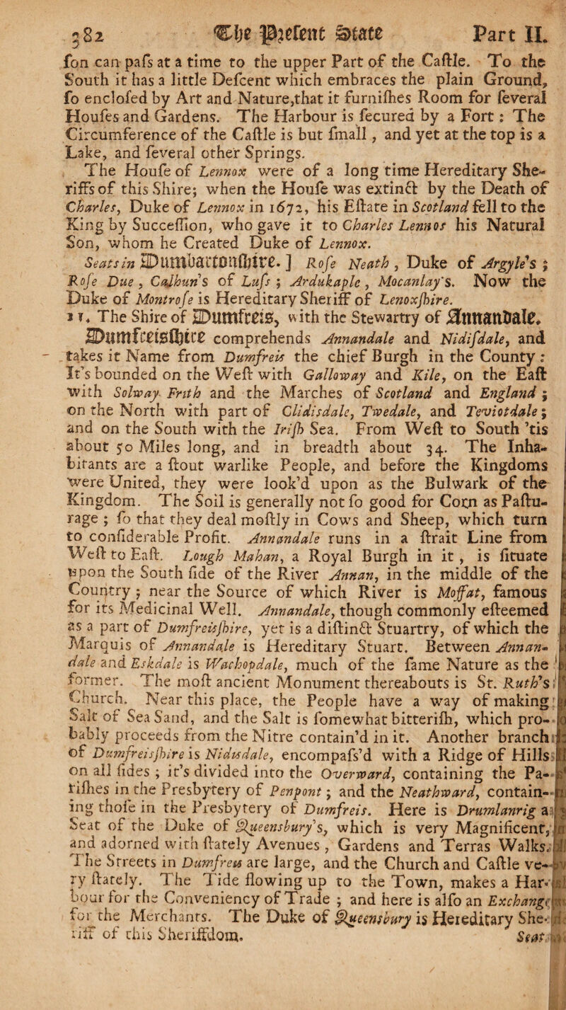 582 Clje parent &mz Part II. fon can pafs at a time to the upper Part of the Caftle. To the South it has a little Defcent which embraces the plain Ground, fo enclofed by Art and Nature,that it furnifhes Room for (everai Houfes and Gardens. The Harbour is fecured by a Fort: The Circumference of the Caftle is but final!, and yet at the top is a Lake, and feveral other Springs. The Houfe of Lennox were of a long time Hereditary She- riffsof this Shire; when the Houle was extinft by the Death of Charles, Duke of Lennox in 1672, his Eftate in Scotland fell to the King by Succeflion, who gave it to Charles Lennos his Natural Son, whom he Created Duke of Lennox. Seats in IDlVIltbdiTOllOfttT. ] Rofe Neath , Duke of Argyles ; Rofe Due , Cajhuns of Lufs ; Ardukaple , Mocanlay's. Now the Duke of Montrofe is Hereditary Sheriff of Lenoxjhire. 1 t ♦ The Shire of jEDUtttftTIS, with the Stewartry of ^tUTattUale* 2DlUttfC£t$Q)tt£ comprehends Annandale and Nidifdale, and takes it Name from Dumfrm the chief Burgh in the County : It’s bounded on the Weft with Gallo-way and Kile, on the Eaft with Solway Frith and the Marches of Scotland and England ; on the North with part of Clidisdale, Twedale, and Teviotdale; and on the South with the Irifh Sea. From Weft to South ’tis about 50 Miles long, and in breadth about 34. The Inha¬ bitants are a ftout warlike People, and before the Kingdoms were United, they were look’d upon as the Bulwark of the Kingdom. The Soil is generally notfo good for Conn as Paftu- rage ; fo that they deal moftly in Cows and Sheep, which turn to conliderable Profit. Annandale runs in a ftrait Line from Weft to Eaft. Lough Mahan, a Royal Burgh in it, is lituate upon the South fide of the River Annan, in the middle of the Country ; near the Source of which River is Moffat, famous for its Medicinal Well. Annandale, though commonly efteemed as a part of Dumfreisjhire, yet is a diftinft Stuartry, of which the Marquis of Annandale is Hereditary Stuart. Between Annan- dale and Eskdale is Wachopdale, much of the fame Nature as the former. The moft ancient Monument thereabouts is St. Ruth's Church. Near this place, the People have a way of making Salt of Sea Sand, and the Salt is fomewhat bitterilh, which pro¬ bably proceeds from the Nitre contain’d in it. Another branch of Dumfreisjhire is Nidisdale, encompafs’d with a Ridge of Hills on all fides ; it’s divided into the Overward, containing the Pa- rifties in the Presbytery of Penpont; and the Neathward, contain¬ ing thofe in the Presbytery of Dumfreis. Here is Drumlanrig a Seat of the Duke of hffueensbury s, which is very Magnificent, and adorned with ftately Avenues, Gardens and Terras Walks, The Streets in Dumfreis are large, and the Church and Caftle ve¬ ry ftately. The Tide flowing up to the Town, makes a Har¬ bour for the Conveniency of Trade ; and here is alfo an Exchange for the Merchants. The Duke of ^ueensbury is Hereditary She¬ riff of this Sheriffdom. Seats