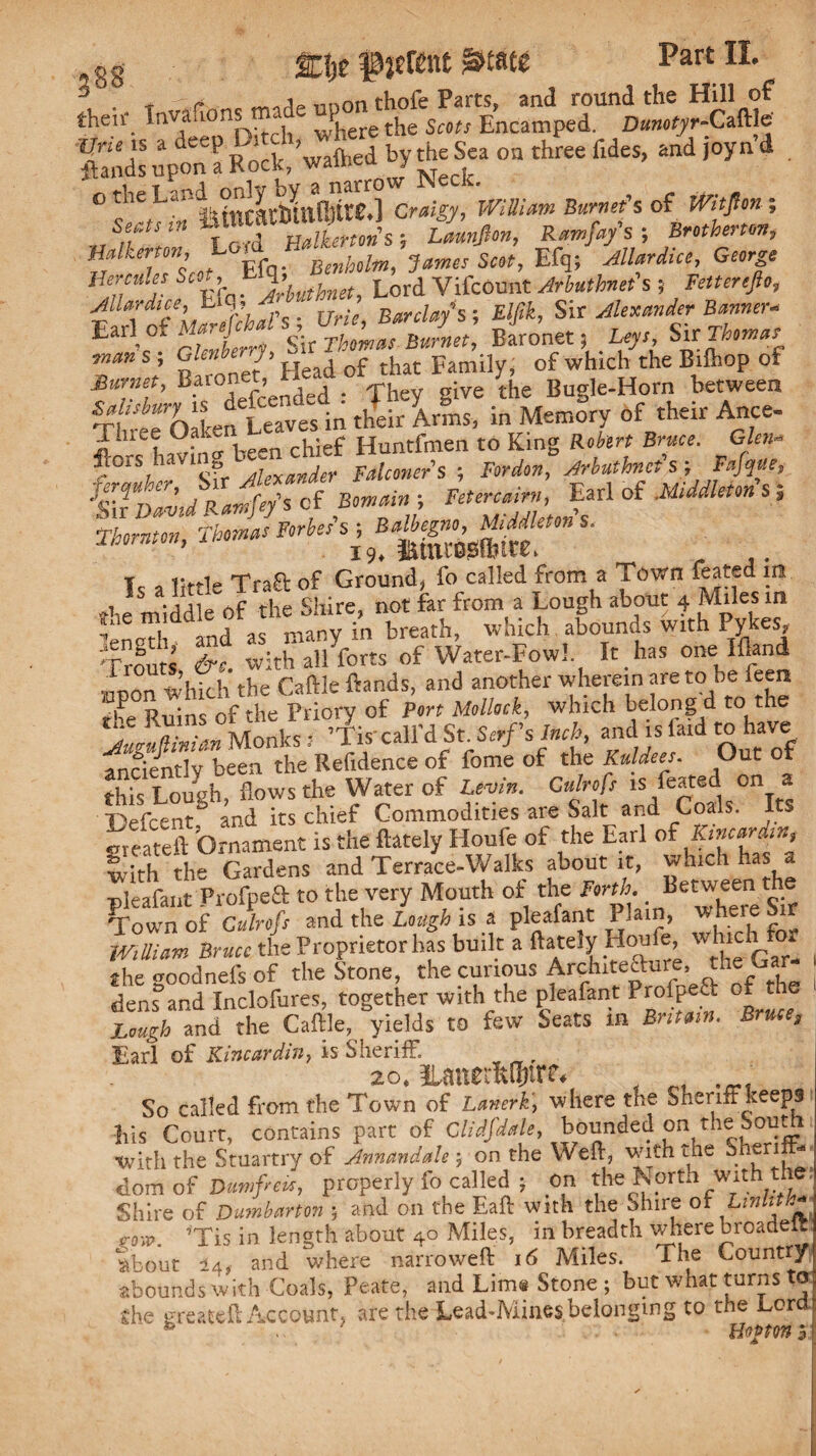 ^ mion thofe Parts, and round the Hill of then; lnV,a‘‘°n[-). '[ wP)iere the Scots Encamped. Dunotyr-Caftle Vneis a deep Ditclv « the $ca oa three fid and )0yn d ftands upon a Rock,^hed J o the craigy, WiULtm Burnet's of iVitpn ; Sects >« ! Lamjlon, Rcmfr/s ; Brothernn, HMenon, James Scot, Efq; Allard,, George Hercules SwA Lord VifcOunt Arbuthnet's ; letterefio, Jllardice, h y A Barclays-, Elfik, Six Alexander Banner* Earf °f S  Sir TholnJ Burnet', Baronet, ^ Sir Themes Tn l Kironet ’ Head of that Family* of which the Bilhop of Murnet, Baronet, _ ^ . {he Bugie.Horn between Three’Oaken Leaves in their Arms, in Memory of their Ance- havinv been chief Huntfmen to King Robert Bruce. Glen- *SS»gr-' Is a little Traft of Ground, fo called from a Town feated in the midd e Of the Shire, not far from a Lough about 4 Miles in fne miauie aKrinn^ with Pvkes, »d » i'» kr-i. -M<k h si; wi* #%»-5«a5S m» ■** It has one Ifland iron Whkh the Caftle ftands, and»wh« wherein are to be feen jife Buins of the Priory of Port Mollock, which belong d to the AmuTinUn Monks i ’Tis'call’d St. Serf's Inch, and is laid to have anciently been the Refidence of fome of the Kuldees. Out of this Loueh flows the Water of Levin. C»/r«/> is feated on » Sefcent8 and its chief Commodities are Salt and Coals. Its greateft Ornament is the ftately Houle of the Earl with the Gardens and Terrace-Walks about it, which has pleafaut Profpeft to the very Mouth of the Forth. _ Betweenite Town of Gulrofs and the Lough is a pleafant P!al”> **jere 5** WBian Bruce the Proprietor has built a ftately Houfe, whic the ooodnefs of the Stone, the curious Architecture, the Ga dens and Inclofures, together with the pleafant Prolpeft of the Laugh and the Caftle, yields to few Seats m But am. B 9 Earl of Kincardin, is Sheriff. 2ot nanerSfttr^ So called from the Town of Lanerk, where the Sheriff keeps bis Court, contains part of Clidfdale, bounded on the South with the Stuartry of Annandale; on the Weft, with the bneri domof Dumfreit, properly fo called j or* the North with the? Shire of Dumbarton ; and on the Eaft with the Shire of Linlitl* c<w. ’Tis in length about 40 Miles, in breadth where broadeft about 14, and where narroweft 16 Miles. The Country abounds with Coals, Peate, and Lim® Stone ; but what turns to ghe greateft Account, are the Lead-Mines,belonging to the Lora Hoptm 3