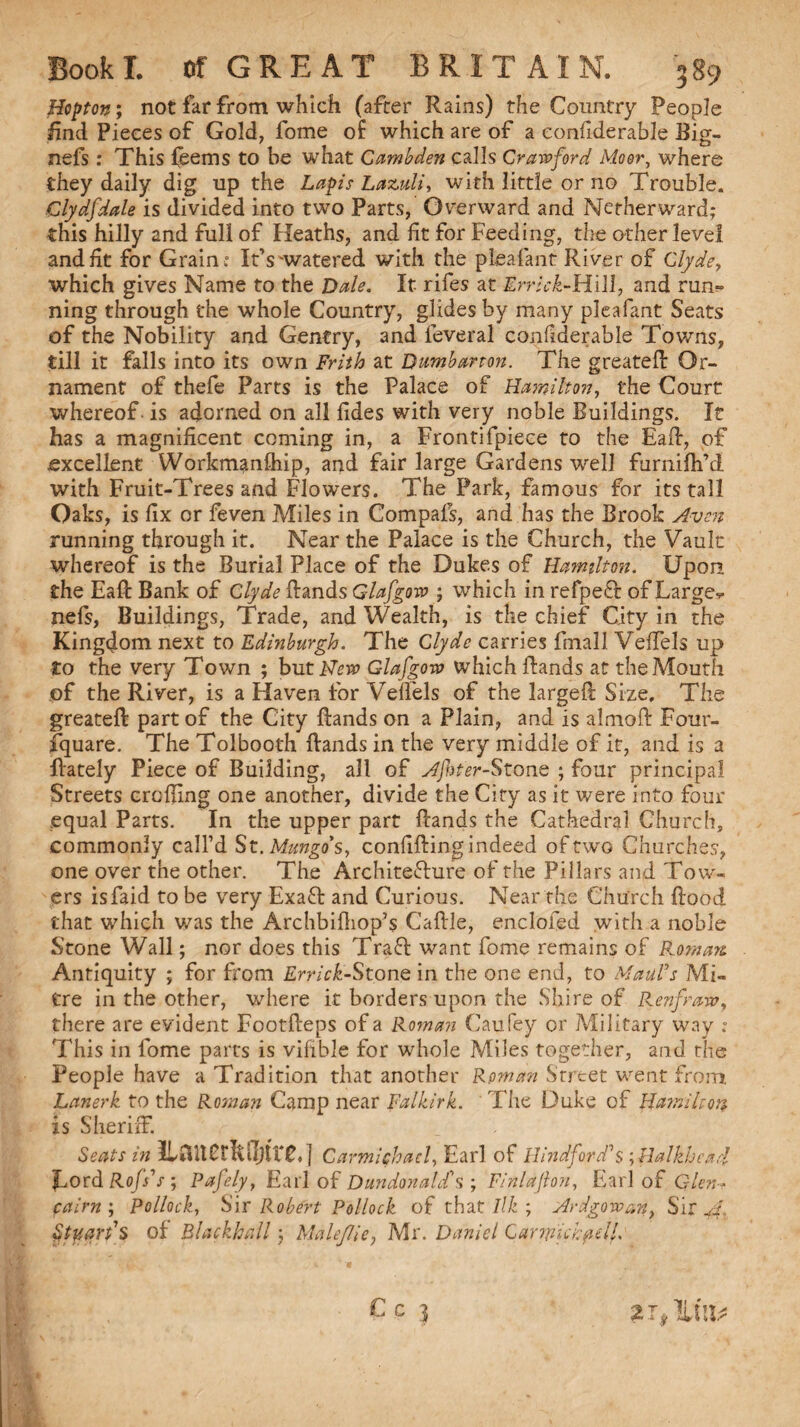 Hopton; not far from which (after Rains) the Country People find Pieces of Gold, fome of which are of a eonhderable Big- nefs: This {eems to be what Cambden calls Crawford Moor, where they daily dig up the Lapis Lazuli, with little or no Trouble. Clydfdale is divided into two Parts, Overward and Netherward; this hilly and full of Heaths, and fit for Feeding, the other level and fit for Grain : It’s-watered with the pleafant River of Clyde, which gives Name to the Dale. It- rifes at Errlck-Hill, and run¬ ning through the whole Country, glides by many pleafant Seats of the Nobility and Gentry, and leveral confiderable Towns, till it falls into its own Frith at Dumbarton. The greated Or¬ nament of thefe Parts is the Palace of Hamilton, the Court whereof is adorned on all fides with very noble Buildings. It has a magnificent coming in, a Frontifpiece to the Ead, of excellent Workmanftiip, and fair large Gardens well furnifh’d with Fruit-Trees and Flowers. The Park, famous for its tall Oaks, is fix or feven Miles in Compals, and has the Brook Avon running through it. Near the Palace is the Church, the Vault whereof is the Burial Place of the Dukes of Hamilton. Upon the Ead Bank of Clyde Hands Glafgow ; which in refpeft of Large-*, nefs, Buildings, Trade, and Wealth, is the chief City in the Kingdom next to Edinburgh. The Clyde carries Email Veffels up to the very Town ; buti^rir Glafgow which Hands at the Mouth of the River, is a Haven for Veffels of the larged Size, The greated part of the City Hands on a Plain, and is almoft Four- fquare. The Tolbooth Hands in the very middle of it, and is a dately Piece of Building, all of Afnter-StonQ ; four principal Streets eroding one another, divide the City as it were into four equal Parts. In the upper part Hands the Cathedral Church, commonly call’d St. Mungo's, confiding indeed of two Churches, one over the other. The ArchiteTure of the Pillars and Tow¬ ers isfaid to be very Exaft and Curious. Near the Church Hood that which was the Archbifliop’s Cadle, enclosed with a noble Stone Wall; nor does this Traff want fome remains of Roman Antiquity ; for from Errick-Stone in the one end, to Mauds Mi¬ tre in the other, where it borders upon the Shire of P^enfraw, there are evident FootHeps of a Roman Caufey or Military way : This in fome parts is vifible for whole Miles together, and the People have a Tradition that another Roman Street went from Lanerk to the Roman Camp near Falkirk. The Duke of Hamilton is Sheriff. Seats in lUnerMjtre,] Carmichael, Earl of Hind ford's ;Halkhcad Lord Rofs's; Pafely, Earl of Dundonald's ; Finlaflon, Earl of Glcn- cairn; Pollock, Sir Robert Pollock of that///:; Ardgovoan, Sir A, of Blackball; Male/lie, Mr. Daniel Carnnchpell. If, C c 3 2 T, Ill'll;*