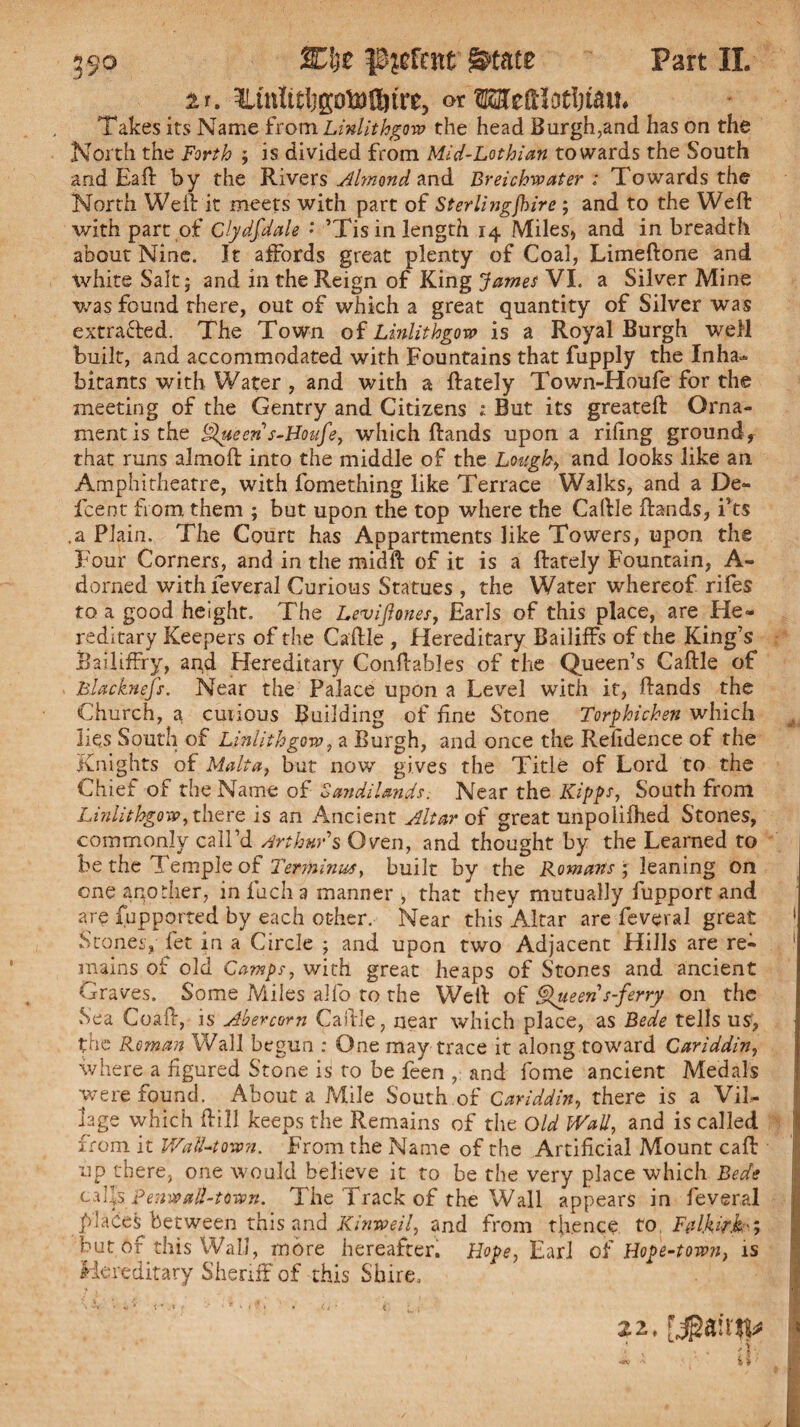 Part II. it. or TOeftlotlnau. Takes its Name from Linlithgow the head Burgh,and has on the North the Forth ; is divided from Mid-Lothian towards the South and Eaft by the Rivers Almond and Breichwater : Towards the North Weil it meets with part of Sterlingjhire; and to the Weft with part of Clydfdale * ’Tis in length r4 Miles, and in breadth about Nine. It affords great plenty of Coal, Limeftone and white Salt 5 and in the Reign of King James VI. a Silver Mine was found there, out of which a great quantity of Silver was extracted. The Town of Linlithgow is a Royal Burgh well built, and accommodated with Fountains that fupply the Inha¬ bitants with Water , and with a ftately Town-Houfe for the meeting of the Gentry and Citizens ; But its greateft Orna¬ ment is the Queen s-Boufe, which Hands upon a riling groundf that runs almoft into the middle of the Lough, and looks like an Amphitheatre, with fomething like Terrace Walks, and a De¬ ft e'nt from them ; but upon the top where the Caftle Hands, i’ts .a Plain, The Court has Appartments like Towers, upon the Four Corners, and in the midft of it is a ftately Fountain, A- dorned with feveral Curious Statues , the Water whereof rifes to a good height. The Levijtones, Earls of this place, are He¬ reditary Keepers of the Caftle , Hereditary Bailiffs of the King’s Railiffry, and Hereditary Conftables of the Queen’s Caftle of Blacknefs. Near the Palace upon a Level with it, Hands the Church, a curious Building of fine Stone Torphichen which lies South of Linlithgow, a Burgh, and once the Relidence of the Knights of Malta, but now gives the Title of Lord to the Chief of the Name of 'Sandi lands. Near the Kipps, South from Linlithgow, there is an Ancient Altar of great unpolifhed Stones, commonly call’d Arthur $ Oven, and thought by the Learned to be the Temple of Terminus, built by the Romans ; leaning on one apodier, inlucha manner , that they mutually fupport and are fupported by each other. Near this Altar are feveral great 1 Stones, fet in a Circle ; and upon two Adjacent Hills are re- 1 mains of old Camps, with great heaps of Stones and ancient Graves. Some Miles alfo to the Weft of Queen s-ferry on the Sea Coaft, is Abercom Caftle, near which place, as Bede tells us, the Roman Wall begun : One may trace it along toward Cariddin, where a figured Stone is to be feen , and fome ancient Medals were found. About a Mile South of Cariddin, there is a Vil¬ lage which ftill keeps the Remains of the Old Wall, and is called from it Wall-town. From the Name of the Artificial Mount call up there, one would believe it to be the very place which Bede calls penwall-town. The Track of the Wall appears in feveral J places between this and Kinweil, and from thence to, Falkirk', but of this Wall, more hereafter. Hope, Earl of Hope-town, is Hereditary Sheriff of this Shire. 22,yga 1 * . v