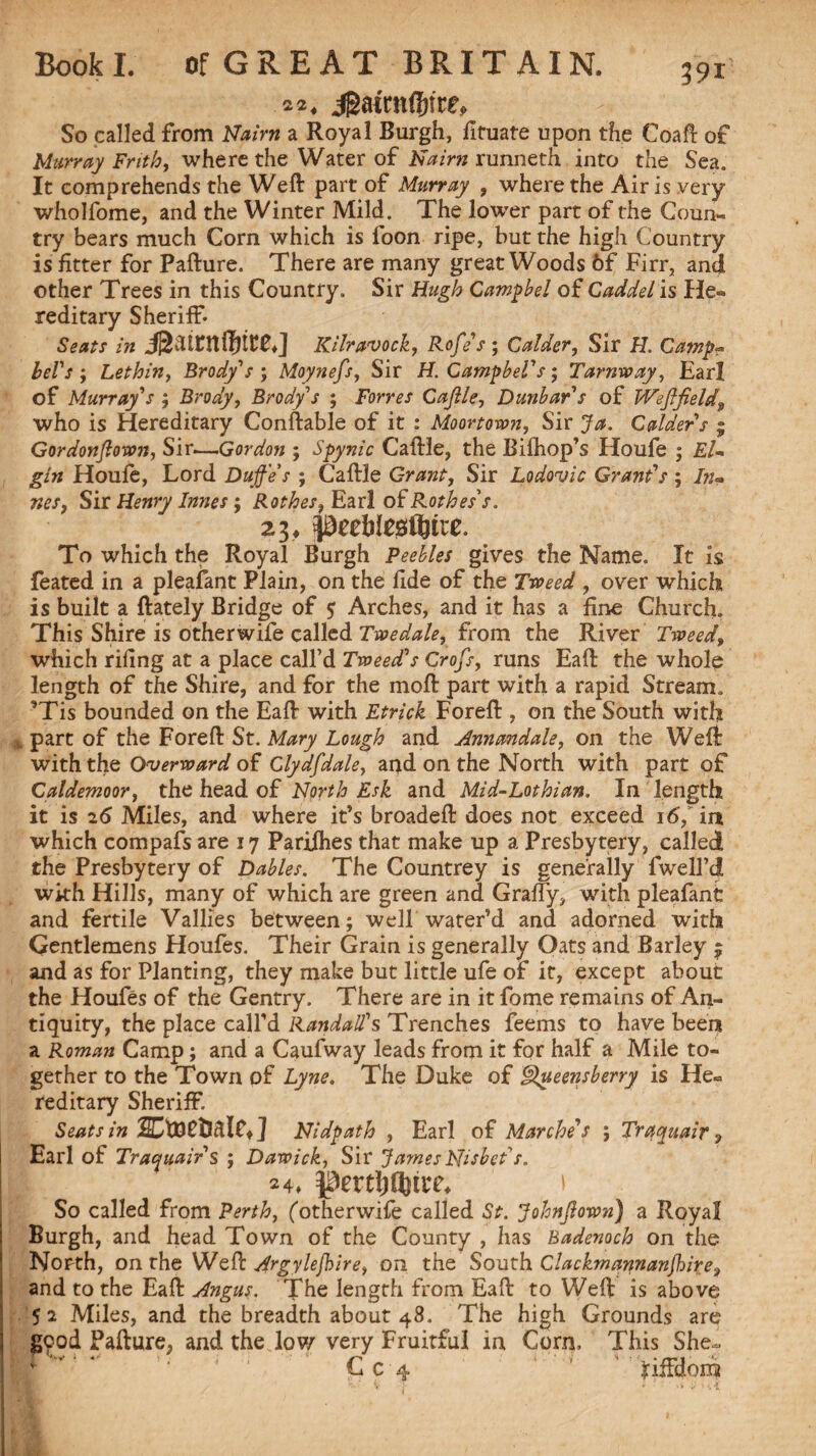 22, jga«n$tre. So called from Nairn a Royal Burgh, fituate upon the Coal!: of Murray Frith, where the Water of Nairn runneth into the Sea. It comprehends the Weft part of Murray , where the Airis very wholfome, and the Winter Mild. The lower part of the Coun¬ try bears much Corn which is loon ripe, but the high Country is fitter for Pafture. There are many great Woods 6f Firr, and other Trees in this Country. Sir Hugh Campbel of Caddel is He¬ reditary Sheriff* Seats in jgatntftnre,] Kilravock, Rofe's ; Calder, Sir H. Camp? bel's ; Lethin, Brody''s ; Moynefs, Sir H. GampbeV s; Tarnway, Earl of Murray's ; Brody, Brody's ; Forres Caftle, Dunbar s of Weflfield9 who is Hereditary Conftable of it : Moortown, Sir Ja. Calder s ; Gordonftown, Sir.—Gordon ; Spynic Caftle, the Bifhop’s Houfe ; El¬ gin Houle, Lord Dujf'e s ; Caftle Grant, Sir Lodovic Grant's ; In- TteSj Sir Henry Innes; Rothes, Earl of Rothes's. 23, peebtegfljtte. To which the Royal Burgh Peebles gives the Name. It is feated in a pleafant Plain, on the fide of the Tweed , over which is built a ftately Bridge of $ Arches, and it has a line Church. This Shire is otherwife called Twedale, from the River Tweed, which riling at a place call’d Tweed's Crofts, runs Eaft the whole length of the Shire, and for the moft part with a rapid Stream. ’Tis bounded on the Eaft with Etrick Foreft , on the South with part of the Foreft St. Mary Lough and Annandale, on the Weft with the Overward of Glydftdale, and on the North with part of Galdemoor, the head of North Esk and Mid-Lothian. In length it is 26 Miles, and where it’s broadeft does not exceed 16, in which compafs are 17 Parifhes that make up a Presbytery, called the Presbytery of Dables. The Countrey is generally fwell’d with Hills, many of which are green and Graffy, with pleafant and fertile Vallies between; well water’d and adorned with Gentlemens Houfes. Their Grain is generally Oats and Barley ^ and as for Planting, they make but little ufe of it, except about the Houfes of the Gentry. There are in it fome remains of An¬ tiquity, the place call’d Randall's Trenches feems to have been a Roman Camp; and a Caufway leads from it for half a Mile to¬ gether to the Town of Lyne. The Duke of Queensberry is He¬ reditary Sheriff. Seats in ] Nidpath , Earl of Marche’s ; Trqquair 9 Earl of Trayuair $ ; Dawick, Sir James Nisbet s. 24, \ So called from Perth, (otherwife called St. Johnftown) a Royal Burgh, and head Town of the County , has Badenoch on the North, on the Weft Argylejbire, on the South Clackmannan ft ire^ and to the Eaft Angus. The length from Eaft to Weft is above 5 2 Miles, and the breadth about 48. The high Grounds are good Pafture, and the low very Fruitful in Corn, This She^ Cc 4 ' ’ fiffdom