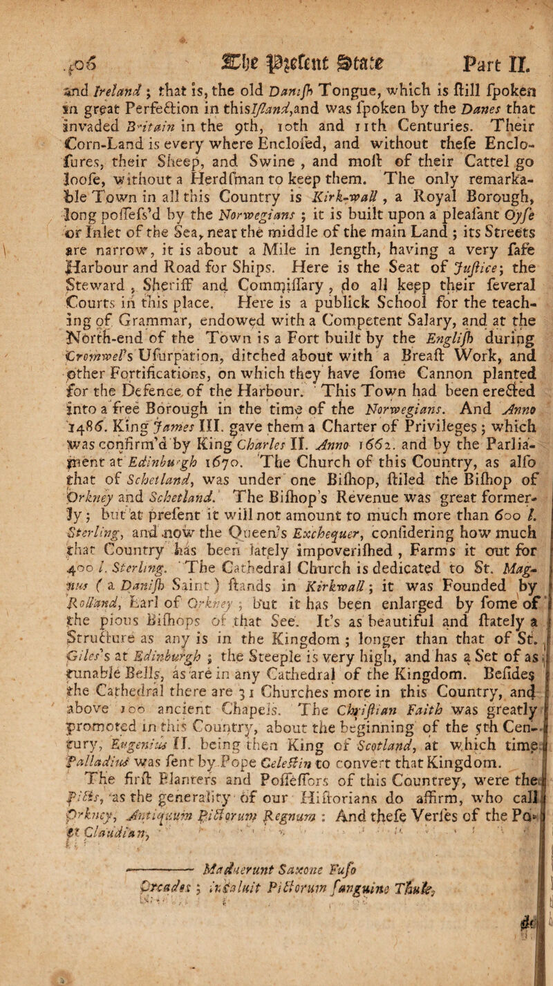 *nd Ireland ; that is, the old Damjh Tongue, which is Rill fpoken in great Perfe&ion in thisi^»^,and was fpoken by the Danes that invaded Britain in the 9th, 10th and nth Centuries. Their Corn-Land is every where Encloied, and without thefe Enclo- Tures, their Sheep, and Swine , and moll: of their Cartel go loofe, without a Herdfman to keep them. The only remarka¬ ble Town in all this Country is Kirk-wall, a Royal Borough, long poffiefs’d by the Norwegians ; it is built upon a plealant Oyfe or Inlet of the Sea, near the middle of the main Land ; its Streets are narrow, it is about a Mile in length, having a very fafe Jtdarbour and Road for Ships. Here is the Seat of Jujlice; the Steward , Sheriff and ComrqilTary , d° all kepp their feveral Courts iii this place. Here is a publick School for the teach¬ ing of. Grammar, endowed with a Competent Salary, and at the North-end of the Town is a Fort built by the Englifi during promwePs Usurpation, ditched about with a Breaft Work, and Other Fortifications, on which they have fome Cannon planted for the Defence, of the Harbour. This Town had been ereSted into a free Borough in the time of the Norwegians. And Anno 1486. King’ James III. gave them a Charter of Privileges ; which Was confirm’d by King Charles II. Anno 1662. and by the Parlia¬ ment at'1670. The Church of this Country, as alfo that of Schetland, was under one Bifhop, Riled the Bifhop of 'Orkney and Schetland.' The Bifhop s Revenue was great former¬ ly ; but at prefent it will not amount to much more than 600 /. Sterling, and .now the Queen’s Exchequer, conlidering how much that Country has been lately impoverifhed , Farms it out for ; 400 /. Sterling. The Cathedral Church is dedicated to St. Mag- j W ( a Danijb Saint ) hands in Kirkwall; it was Founded by i ’Holland, Lari of Orkney ; but it has been enlarged by fome of 1 the pious Bifhops of that See. It’s as beautiful and ftately a 1 Structure as any is in the Kingdom ; longer than that of St. f Giles's at Edinburgh ; the Steeple is very high, and has a Set of as . j tunable Bells, as ;are in any Cathedral of the Kingdom. Befides f the Cathedral there are 31 Churches more in this Country, and I above joo ancient Chapels. The Chrijlian Faith was greatly | promoted in this Country, about the beginning of the £th Cen- I tury, Eugeni us II. being then King of Scotland, at which times falladitti was Pent by Pope Cele&in to convert that Kingdom. I he firft Planters and PolFefiors of this Countrey, were the it fitis, as the generality of our HiRorians do affirm, who call ; prkney, Jntiguum $i floruit? Hegnam : And thefe Verles of the Pq* ij ft Cl add Pa Tty ' h. ' ' ^ ' 1 ;j • *’■ v ■ 1 ’ • I • ‘ r . ?M\ I -V * I | j ■—- Madaerunt Saxone Fufo Oreadn ; irAaluit P iff or um /anguine Thu&j