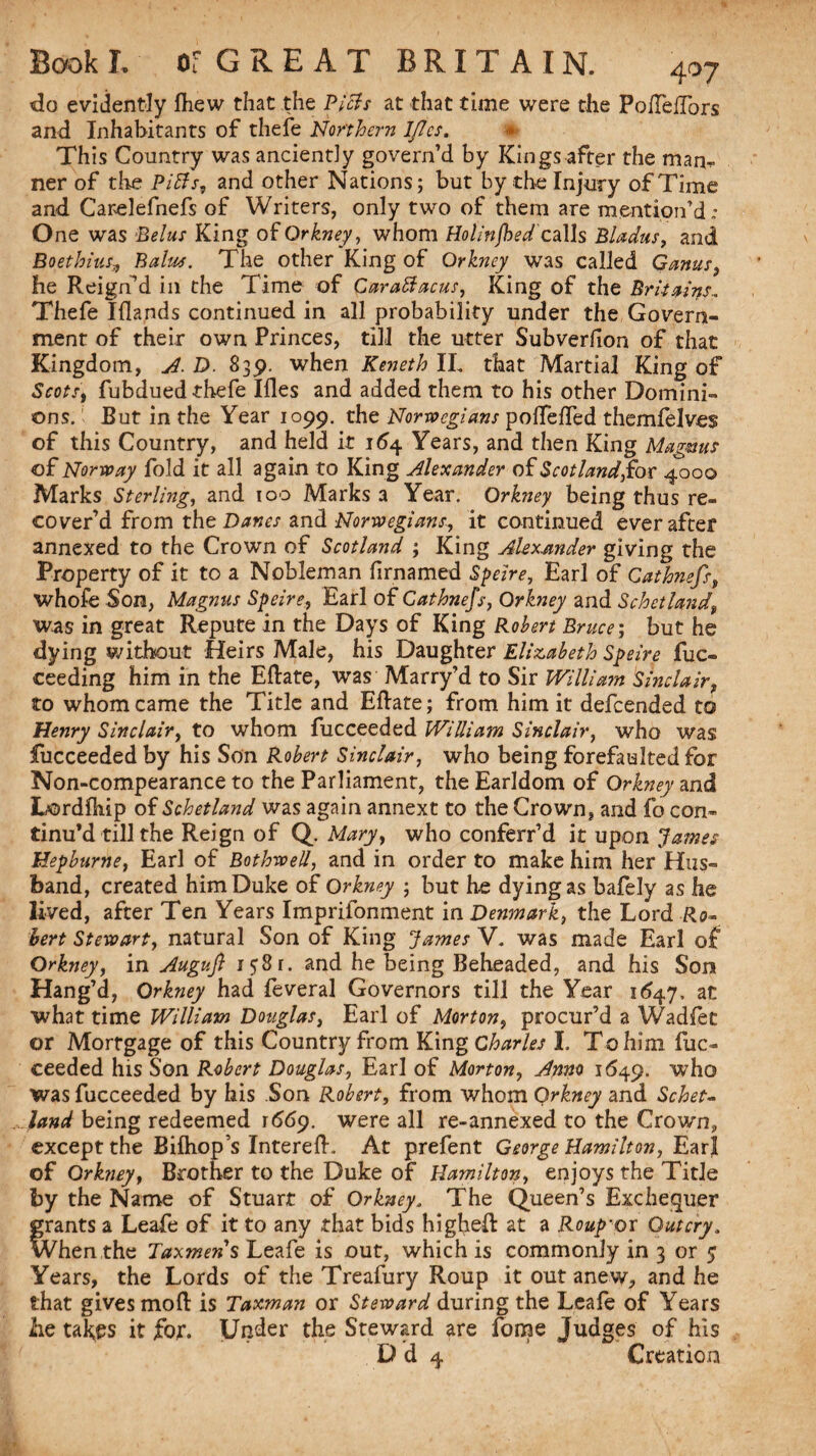 do evidently fliew that the Piets at that time were the PofTefTors and Inhabitants of thefe Northern IJles. This Country was anciently govern’d by Kings after the man, ner of the Pitts, and other Nations; but by the Injury of Time and Carelefnefs of Writers, only two of them are mention’d; One was Belus King of Orkney, whom Ho linjhedcalls Bladus, and BoethiusBalus. The other King of Orkney was called Ganus he Reign’d in the Time of Carattacus, King of the Britains., Thefe Iflands continued in all probability under the Govern¬ ment of their own Princes, till the utter Subverfion of that Kingdom, A. D. 835). when Keneth II. that Martial King of Scots, fubdued thefe Ifles and added them to his other Domini¬ ons. But in the Year 1099. the Norwegians polTefTed themfelves of this Country, and held it 154 Years, and then King Magnus of Norway fold it all again to King Alexander of Scotland for 4000 Marks Sterling, and 100 Marks a Year. Orkney being thus re¬ cover’d from the Danes and Norwegians, it continued ever after annexed to the Crown of Scotland ; King Alexander giving the Property of it to a Nobleman firnamed Speire, Earl of Cathnefs, whofe Son, Magnus Speire, Earl of Cathnefs, Orkney and Schctland, was in great Repute in the Days of King Robert Bruce; but he dying without Heirs Male, his Daughter Elizabeth Speire fuc- ceeding him in the Efhte, was Marry’d to Sir William 'Sinclair, to whom came the Title and Eftate; from him it defeended to Henry Sinclair, to whom fucceeded William Sinclair, who was fucceeded by his Son Robert Sinclair, who being forefaulted for Non-compearance to the Parliament, the Earldom of Orkney and Lordfhip of Schetland was again annext to the Crown, and fo con¬ tinu’d till the Reign of Q. Mary, who conferr’d it upon James Hepburne, Earl of Bothwell, and in order to make him her Hus¬ band, created him Duke of Orkney ■ but he dying as bafely as he lived, after Ten Years Imprifonment in Denmark, the Lord Ro~ hert Stewart, natural Son of King James V. was made Earl of Orkney, in Augujt 1581. and he being Beheaded, and his Son Hang’d, Orkney had feveral Governors till the Year 1647, at what time William Douglas, Earl of Morton, procur’d a Wadfet or Mortgage of this Country from King Charles I. To him fuc¬ ceeded his Son Robert Douglas, Earl of Morton, Anno 1649. who was fucceeded by his Son Robert, from whom Orkney and Sc-het- land being redeemed 1569. were all re-annexed to the Crown, except the Bifhops Intereft. At prefent George Hamilton, Earl of Orkney, Brother to the Duke of Hamilton, enjoys the Title by the Name of Stuart of Orkney. The Queen’s Exchequer grants a Leafe of it to any that bids higheft at a Roup'or Outcry, When the Taxmens Leafe is out, which is commonly in 3 or y Years, the Lords of the Treafury Roup it out anew, and he that gives mod: is Taxman or Steward during the Leafe of Years lie tabes it for. Under the Steward are fome Judges of his D d 4 Creation