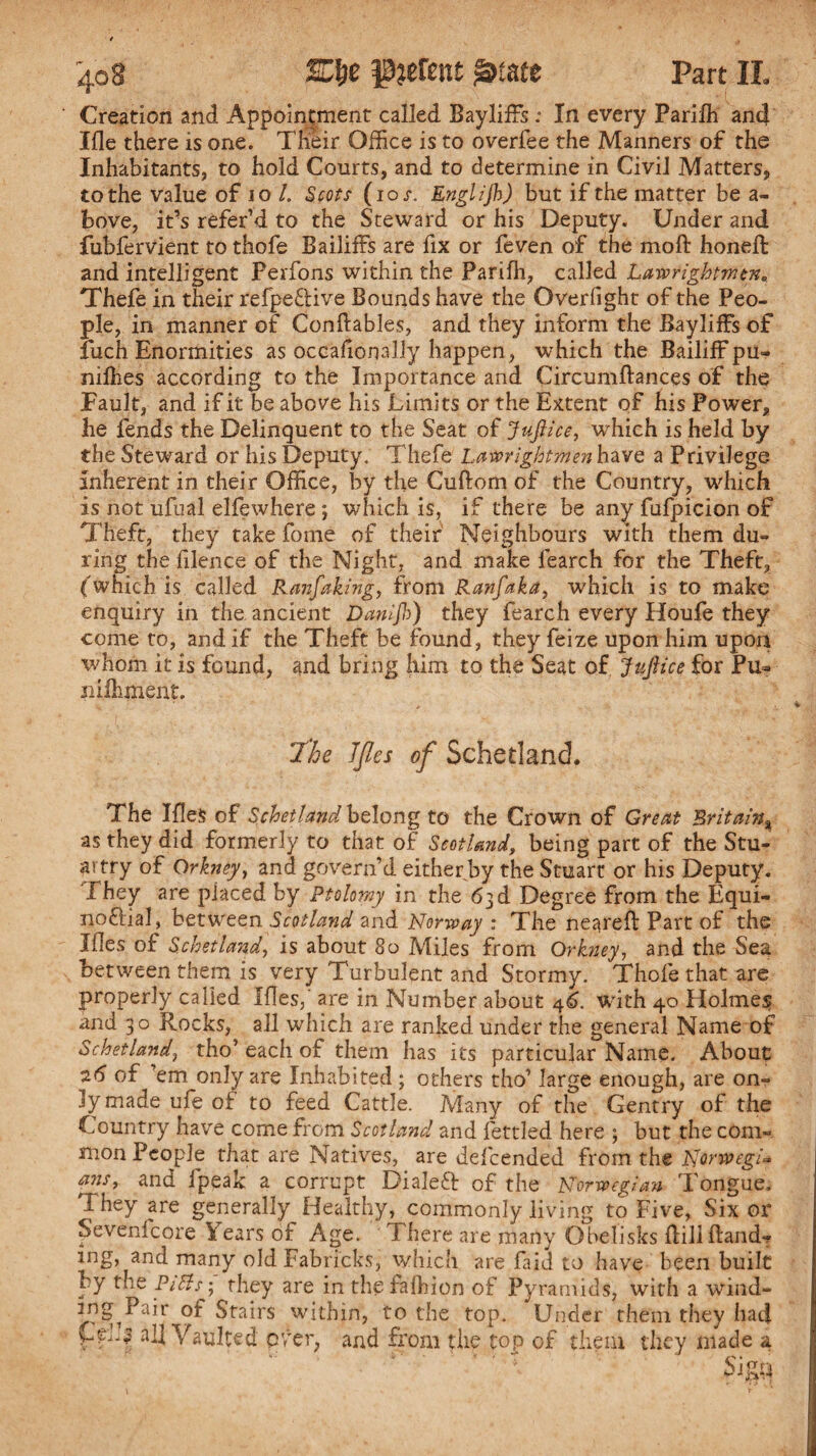 Creation and Appointment called Bayliffs ; In every Parifh and Iile there is one. Their Office is to overfee the Manners of the Inhabitants, to hold Courts, and to determine in Civil Matters, to the value of 10 L Scots (ios. Englijh) but if the matter be a- bove, it’s refer’d to the Steward or his Deputy. Under and fubfervient to thofe Bailiffs are fix or feven of the mo ft honeft and intelligent Perfons within the Parifh, called Lawrightmcn, Thefe in their refpe&ive Bounds have the Overfight of the Peo¬ ple, in manner of Conftables, and they inform the Bayliffs of fuch Enormities as occafionally happen , which the Bailiff pu» nifties according to the Importance and Circumftances of the Fault, and if it be above his Limits or the Extent of his Power, he fends the Delinquent to the Seat of Jujh'ce, which is held by the Steward or his Deputy. Thefe Latcrightmenhave a Privilege inherent in their Office, by the Cuftom of the Country, which is not ufual elfewhere ; which is, if there be any fufpicion of Theft, they take fome of their Neighbours with them du¬ ring the filence of the Night, and make fearch for the Theft, (which is called Ranfaking, from Ranfaka, which is to make enquiry in the ancient Danijb) they fearch every Houfe they come to, and if the Theft be found, they feize upon him upon whom it is found, and bring him to the Seat of JtcJlice for Pu- nilhment. The JJles of Schetland. The Ifles of Schetland belong to the Crown of Great Britain, as they did formerly to that of Scotland, being part of the Stu- artry of Orkney, and govern’d either by the Stuart or his Deputy. They are placed by Ptolemy in the 63 d Degree from the Equi¬ noctial, between Scotland and Norway : The neareft Part of the Mes of Schetland, is about 80 Miles from Orkney, and the Sea between them is very Turbulent and Stormy. Thofe that are properly called Ifles,’ are in Number about 46. with 40 Holmes and 30 Rocks, all which are ranked under the general Name of Schetland, tho’ each of them has its particular Name. About 26 of ’em only are Inhabited; others tho’ large enough, are on¬ ly made ufe oi to feed Cattle. Many of the Gentry of the Country have come from Scotland and fettled here ; but the com¬ mon People that are Natives, are defeended from the Norwtgi=» ans, and ipeak a corrupt Dialed: of the Norwegian Tongue, They are generally Healthy, commonly living to Five, Six or Sevenfcore Years of Age. i here are many Obelisks ftillftand-? ing, and many old Fabricks, which are fa IT to have been built by the PiBs; they are in the falhion of Pyramids, with a wind- ing Pair of Stairs within, to the top. Under them they had yfhi all Vaulted over, and from the top of them they made a Sign