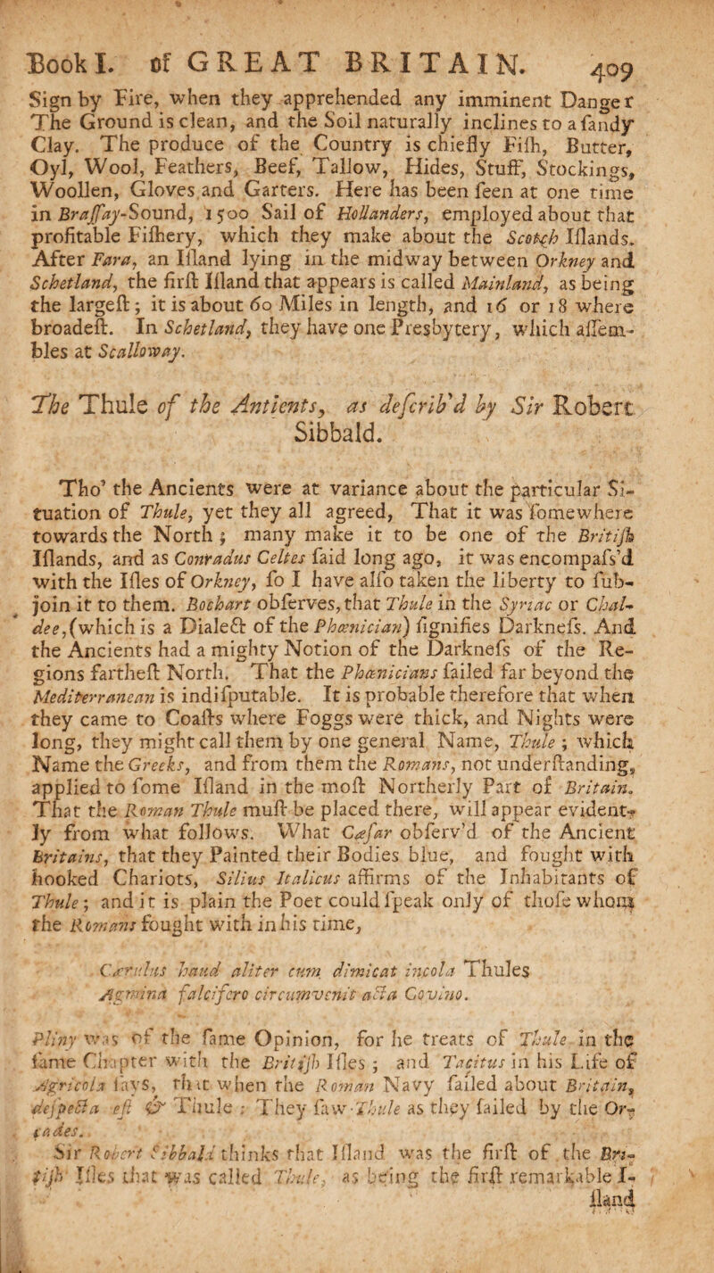 Sign by Fire, when they apprehended any imminent Danger The Ground is dean, and the Soil naturally inclines to afan^y* Clay. The produce of the Country is chiefly Fiih, Butter, Oyl, Wool, Feathers, Beef, Tallow, Hides, Stuff, Stockings, Woollen, Gloves,and Garters. Here has been feen at one time in Brajfay-Sound, 1500 Sail of Hollanders, employed about that profitable Fifhery, which they make about the Scotch Iflands. After Far a, an Ifland lying in the midway between Orkney and Schetland, the firfl ifland that appears is called Mainland, as being the largefl; it is about 60 Miles in length, and 16 or 18 where broadeft. In Schetland, they have one Presbytery, which alfem* bles at Scalloway. The Thule of the Ant lent s, as defcrib'd by Sir Robert Sibbald. Tho’ the Ancients were at variance about the particular Si¬ tuation of Thule, yet they all agreed, That it was To me where towards the North ; many make it to be one of the Britifh Iflands, and as Conradus Celtes faid long ago, it was encompafs’d. with the Ifles of Orkney, fo I have alfo taken the liberty to Tub- join it to them. Bochart obferves,that Thule in the Syriac or Chal¬ dee, (which is a Dialefl of ths Phoenician) fignifies Darknefs. And the Ancients had a mighty Notion of the Darknefs of the Re¬ gions farthefl North. That the Phoenicians failed far beyond tho Mediterranean is indifputable. It is probable therefore that when they came to Coalfs where Foggswere thick, and Nights were long, they might call them by one general Name, Thule ; which Name the Greeks, and from them the Romans, not under Handing, applied to fome Ifland in the rnoff Northerly Part of Britain. That the Roman Thule muff be placed there, will appear evident-? ly from what follows. What Cgfar obferv’d of the Ancient Britains, that they Painted their Bodies blue, and fought with hooked Chariots, Si lius It aliens affirms of the Inhabitants of Thule-, and it is plain the Poet couldfpeak only of tliofe whom fhe Romans fought with in his time, Cgr.idas hand aliter turn dimicat incola Thule$ yfpnina falcifero circumvcmt a cl a Goviuo. Pliny was Of the fame Opinion, for he treats of Thule in the? lame Chapter With the Britfjh Ifles -, and Tacitus in his Life of /igricohx lays, rhtt when the Roman Navy failed about Britain, dejpeSla eft & Thule.- They fa vs-Thule as they failed by the: Or- cades.. Sir Robert Sibbald thinks that ifland was the firfl of the Bn- fijh Ifles that was called Thule, as being the firfl remarkable I- fland