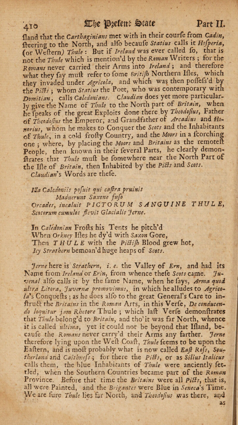 %\)Z Ptelmt fytate Part XL Hand that the Carthaginians met with in their courfe from Cadin, fleering to the North, and alfo becaufe Statius calls it Hefperia, (or Wcftern) Thule : But if Ireland was ever called fo, that is not the Thule which is mention’d by the Roman Writers ; for the Romans never carried their Arms into Ireland; and therefore what they fay mull refer to fome Britijb Northern Ifles, which they invaded under Agricola, and which was then poflefs’d by the Pills ; whom Statius the Poet, who was contemporary with D'omitian, calls Caledonians. Claudian does yet more particular¬ ly give the Name of Thule to the North part of Britain, when hefpeaks of the great Exploits done there by Theodojius, Father of Theodo/ius the Emperor, and Grandfather of Arcadiui and Ho- norius, whom he makes to Conquer the Scots and the Inhabitants of Thule, in a cold frofty Country, and the Moors in a {torching one ; where, by placing the Moors and Britains as the remoteft People, then known in their leveral Parts, he clearly demon- ilrates that Thule mu ft be fomewhere near the North Part of the Ifle of Britain, then Inhabited by the PiBs and Scots. Claudian $ Words are thefe. Ida Cahdoniis p of nit qui c a fir a pruinis Maduerunt Saxone fufo Qreades, incaluit PICT O RU M SANGUINE THULE, Scotorum cumulos fievit Glacialis Jerne<, In Caledonian Frofts his Tents he pitch’d When Orkney Ifles he dy’d with Saxon Gore, Then THULE with the PiBifh Blood grew hot, Icy Strathern bemoan’d huge heaps of Scots. jerne here is Strathern, i. e. the Valley of Ern, and had its Name from Ireland or Erin, from whence thefe Scots came. Ju- venal alfo calls it by the fame Name, when he fays, Arma quod ultra Litora, Juverna promovimus, in which he alludes to Agrico¬ la's Conquefts ; as he does alfo to the great General’s Care to in- ftrufr the Britains in the Roman Arts, in this Verfe, De conducen- do loquitur jam Rhetore Thule ; which laft Verfe demonftrates that Thule belong’d to Britain, and tho’it was far North, whence it is called ultima, yet it could not be beyqnd that Ifland, be¬ caufe the Romans never carry’d their Arms any farther. ‘Jerne therefore lying upon the Weft Coaft, Thule {terns to be upon the Eaftern, and is moft probably what is now called Eafi Rofs, Sou¬ therland and Caithnefs ; for there the PiBs, or as Silius Italicus calls them, the blue Inhabitants of Thule were anciently fet¬ tled, when the Southern Countries became part of the Roman Province. Before that time the Britains were all PiBs, that is, all were Painted, and the Brigantes were Blue in Senecas Time. We are lure Thule lies far North, and Theodojius was there, and as