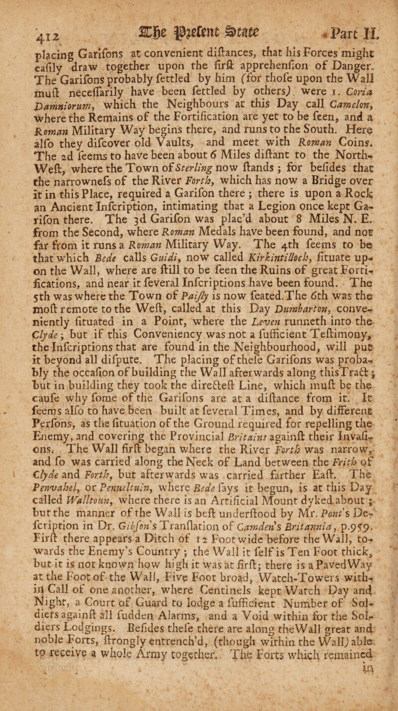 placing Garifons at convenient diftances, that his Forces might eafily draw together upon the firft apprehenfion of Danger. The Garifons probably fettled by him (for thofe upon the Wall mull neceffarily have been fettled by others/ were i. Coria Damniaruw, which the Neighbours at this Day call Camelon, where the Remains of the Fortification are yet to be feen, and a Roman Military Way begins there, and runs to the South. Here alfo they difcover old Vaults, and meet with Roman Coins. The 2d feems to have been about 6 Miles diftant to the North- Weft, where the Town of Sterling now ftands ; for befides that the narrownefs of the River Forth, which has now a Bridge over it in this Place, required a Garifon there ; there is upon a Rock an Ancient Infcription, intimating that a Legion once kept Ga¬ rifon there. The 3d Garifon was plac’d about 8 Miles N. E. from the Second, where Roman Medals have been found, and not far from it runs a Roman Military Way. The 4th feems to be that which Bede calls Guidi, now called KirhntiUoch, fituate up¬ on the Wall, where are ftill to be feen the Ruins of great Forti¬ fications, and near it feveral Infcriptions have been found. The 5th was where the Town of Paijly is now feated.The 6th was the moft remote to the Weft, called at this Day Dumbarton, conve¬ niently fituated in a Point, where the Leven runneth into the Clyde ; but if this Conveniency was not a fufficlent Teftimony, the Infcriptions that are found in the Neighbourhood, will put it beyond all difpute. The placing of thefe Garifons was proba¬ bly the occafion of building the Wall afterwards along thisTraff j but in building they took the direfteft Line, which muft be the caufe why fome of the Garifons are at a diftance from it. It feems alfo to have been built at feveral Times, and by different Perfons, as the fituation of the Ground required for repelling the Enemy, and covering the Provincial Britains againft their InvalL ©ns. The Wall fir ft began where the River Forth was narrow, and fo was carried along the Neck of Land between the Frith of Clyde and Forth, but afterwards was carried farther Eaft. The Penvahel, or Penueltuin, where Bede fays it begun, is at this Day called Walltoun, where there is an Artificial Mount dyked about; but the manner of the Wall is beft underftood by Mr. Pant s De- fcription in Dr. Gibfons Tranllation of Camden % Britannia, p.959. Firft there appears a Ditch of 12 Foot wide before the Wall, to¬ wards the Enemy’s Country ; the Wall it felf is Ten Foot thick, but it is not known how high it was at firft; there is aPavedWay at the Foot of the Wall, Five Foot broad, Watch-Towers with- id Call of one another, where Centincls kept Watch Day a.n4 Night, a Court of Guard to lod.ge a lufficient Number of Sol¬ diers againft all fudden Alarms, and a Void within for the Sol¬ diers Lodgings. Befides thefe there are along theWall great and noble Forts, ftrongly entrench’d, (though within the Waif) able to receive a whole Army together. The Forts which remained