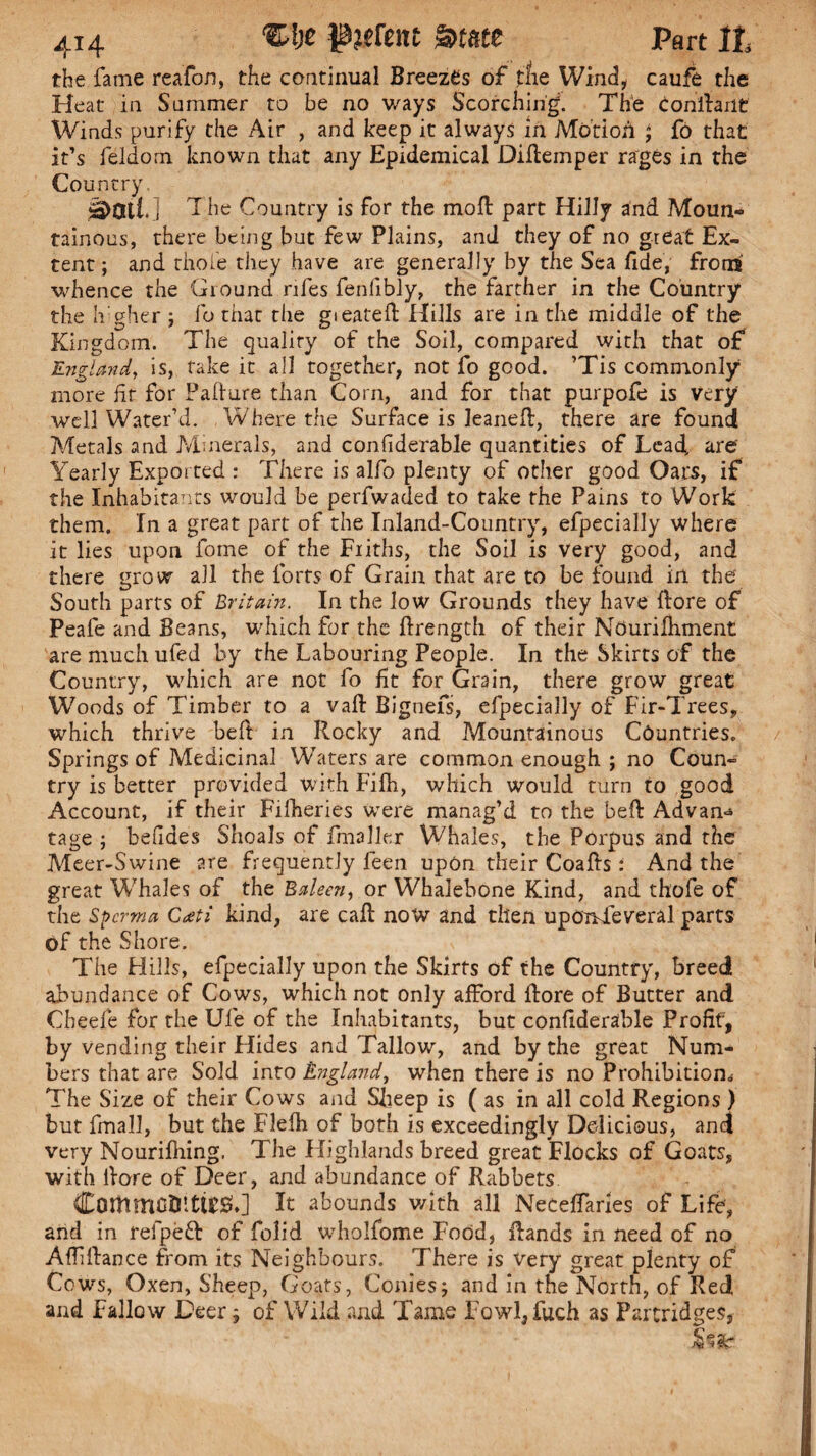 the fame reafon, the continual Breezes of the Wind, caufe the Heat in Summer to be no ways Scorching. The Conilailt Winds purify the Air , and keep it always in Motion ; fo that it’s feldorn known that any Epidemical Diftemper rages in the Country. The Country is for the moll part Hilly and Moun¬ tainous, there being but few Plains, and they of no great Ex¬ tent; and thole they have are generally by the Sea fide, from' whence the Ground rifes fenlibly, the farther in the Country the h’gher ; fo that the gieatefi: Hills are in the middle of the Kingdom. The quality of the Soil, compared with that of England, is, take it all together, not fo good. ’Tis commonly more fit for Failure than Corn, and for that purpofe is very well Water’d. Where the Surface is leaneft, there are found Metals and Minerals, and confiderable quantities of Lead, are Yearly Exported : There is alfo plenty of other good Oars, if the Inhabitants would be perfwaded to take the Pains to Work them. In a great part of the Inland-Country, efpecially where it lies upon fome of the Friths, the Soil is very good, and there grow all the forts of Grain that are to be found in the South parts of Britain. In the low Grounds they have {lore of Peafe and Beans, which for the firength of their Nourifiiment are much ufed by the Labouring People. In the Skirts of the Country, which are not fo fit for Grain, there grow great Woods of Timber to a vail Bignefs, efpecially of Fir-Trees, which thrive belt in Rocky and Mountainous Countries. Springs of Medicinal Waters are common enough ; no Coun¬ try is better provided with Fifh, which would turn to good Account, if their Filheries were manag’d to the bell Advan-* tage ; befides Shoals of fmaller Whales, the Porpus and the Meer-Swine are frequently feen upon their Coafts: And the great Whales of the Baleen, or Whalebone Kind, and thofe of the Spcrma C<£ti kind, are call now and then upOnTeveral parts of the Shore. The Hills, efpecially upon the Skirts of the Country, breed abundance of Cows, which not only afford flore of Butter and Cheefe for the Ule of the Inhabitants, but confiderable Profit, by vending their Hides and Tallow, and by the great Num¬ bers that are Sold into England, when there is no Prohibition* The Size of their Cows and Sheep is ( as in all cold Regions ) but final!, but the Flefb of both is exceedingly Dedicious, and very Nourifhing. The Highlands breed great Flocks of Goats, with ilore of Deer, and abundance of Rabbets CommfitfittESh] It abounds with all Neceffaries of Life', and in refpefr of folid wholfome Food, Rands in need of no Affdlance from its Neighbours. There is very great plenty of Cows, Oxen, Sheep, Goats, Conies; and in the North, of Red and Fallow Deer; of Wild and Tame Fowl,fuch as Partridges,