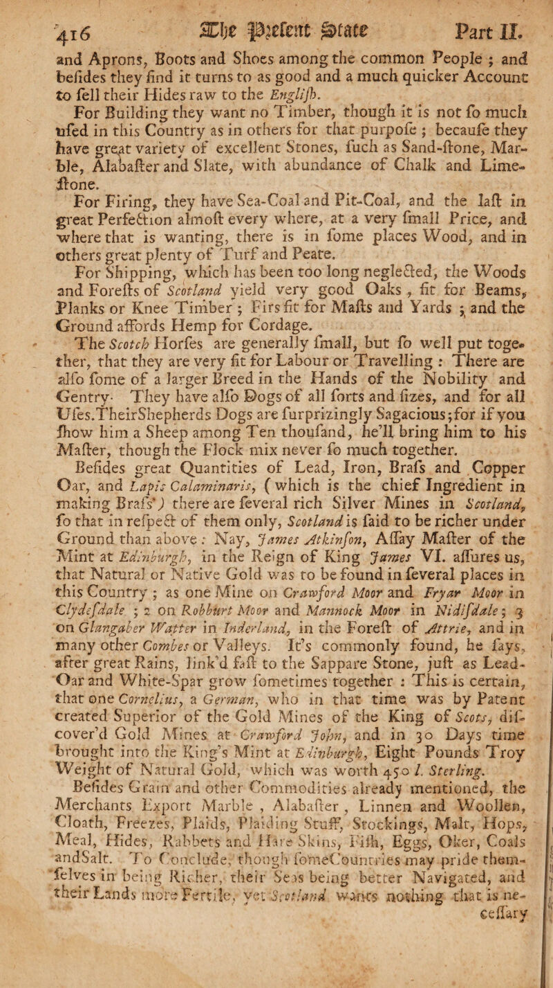 and Aprons, Boots and Shoes among the common People ; and befides they find it turns to as good and a much quicker Account to fell their Hides raw to the Englijh. For Building they want no Timber, though it is not fo much tifed in this Country as in others for that purpofe ; becauie they have gre,at variety of excellent Stones, fuch as Sand-ftone, Mar¬ ble, Alabafter and Slate, with abundance of Chalk and Lime- Hone. For Firing, they have Sea-Coal and Pit-Coal, and the laft in great Perfection almoft every where, at a very fmall Price, and ■where that is wanting, there is in fome places Wood, and in others great plenty of Turf and Peate. For Shipping, which has been too long neglected, the Woods and Forefts of Scotland yield very good Oaks , fit for Beams, Planks or Knee Timber ; Firs fit for Mails and Yards ; and the Ground affords Hemp for Cordage. The Scotch Horfes are generally fmall, but fo well put toge¬ ther, that they are very fit for Labour or Travelling : There are alfo fome of a larger Breed in the Hands of the Nobility and Gentry- They have alfo Dogs of all forts and lizes, and for all Ufes.TheirShepherds Dogs are furprizingly Sagacious ;for if you fhow him a Sheep among Ten thoufand, he’ll bring him to his Mailer, though the Flock mix never fo much together. Befides great Quantities of Lead, Iron, Brafs and Copper Oar, and Lapis Calaminaris, ( which is the chief Ingredient in making Brafs’J there are feveral rich Silver Mines in Scotland\ fo that in refpefl of them only, Scotland is faid to be richer under Ground than above ; Nay, James Atkinfon, Allay Mailer of the Mint at Edinburgh, in the Reign of King James VI. allures us, that Natural or Native Gold was to be found in feveral places in this Country ; as one Mine on Crawford Moor and Fryar Moor in Clydefdale ; 2 on Rob hurt Moor and Mannock Moor in Nidifdale; .3 on Glangaber Waiter in tnderland, in the Foreil of Attrie, and in many other Combes or Valleys. It’s commonly found, he fays, after great Rains, link’d fait to the Sappare Stone, juft as Lead- Oar and White-Spar grow fometimes together : This is certain, that one Cornelius, a German, who in that time was by Patent created Superior of the Gold Mines of the King of Scots, dif cover’d Gold Mines at Crawford John, and in 30 Days time brought into the King’s Mint at Edinburgh, Eight Pounds Troy Weight of Natural Gold, which -was worth 450 /. Sterling. Befides Grain and other Commodities already mentioned, the Merchants Export Marble , Aiabafter , Linnen and Woollen, Cloath, Freezes, Plaids, Plaid ing Stuff, Stockings, Malt, Hops, Meal, Hides, Rabbets and Hu e Skins, Fifh, Eggs, Oker, Coals andSalt. To Conclude, though fomeCounmes may pride them- felves in being Richer, their Seas being better Navigated, and their Lands more Fertile, yetiScotland wanes nothing that is ne- eeffary