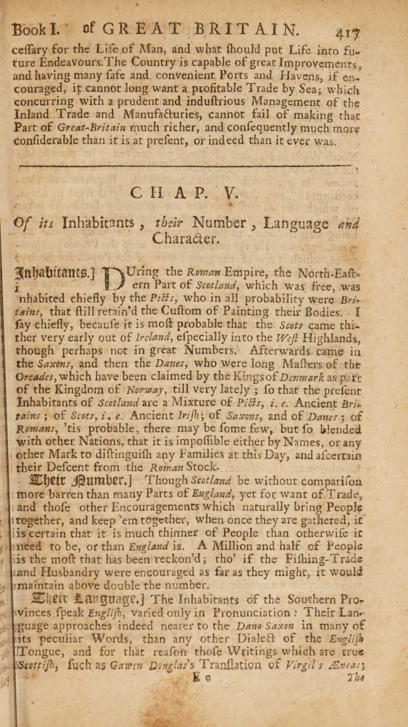 cefTary for the Life of Man, and what fliould put Life into fu¬ ture Endeavours.The Country is capable of great Improvements ., and having many fafe and convenient Ports and Havens, if en* couraged, it cannot long want a profitable Trade by Sea; which concurring with a prudent and induftrious Management of the Inland Trade and Manufa&uries, cannot fail of making that Part of Great-Britain much richer, and confequently much more confiderable than it is at prefent, or indeed than it ever was. C H A P. v. : /' * Of its Inhabitants, their Number 5 Language mi Character. Touring the Roman Empire, the North-Haft* i 1 -J ern Part of Scotland, which Was free, was nhabited chiefly by the Pitts, who in all probability were Bri¬ tains, that fill retain’d the Cuflom of Painting their Bodies. I fay chiefly, becaufe it is moil probable that the Scots came thi¬ ther very early out of Ireland, efpecially into the Weft Highlands, though perhaps not in great Numbers. Afterwards came in the Saxons, and then the Danes, who were long Mafiers of the Or cades, which have been claimed by the Kings of Denmark as part of the Kingdom of Norway, till very lately ; fo that the prefent Inhabitants of Scotland are a Mixture of Pitts, i. e. Ancient Brit¬ tains ; of Scots, z. e. Ancient Infh; of Saxons, and of Danes ; of Romans, ’tis probable, there may be fome few, but fo blended with other. Nations, that it is impoflible either by Names, or any other Mark to diftinguiili any Families at this Day, andafeertam their Defcent from the Roman Stock-. mjeit Jj^urnte*] Though Scotland be without companion more barren than many Parts of England, yet for want of Trade, and thofe other Encouragements which naturally bring People together, and keep ’em together, when once they are gathered, it * > certain that it is much thinner of People than otherwife it need to be, or than England is. A Million and half of People is the mol]: that has been reckon’d; tho’ if the Fifning-Trade and Husbandry were encouraged as far as they might, it would maintain above double the number. %Cij£iV It&ngiiagC*] The Inhabitants of the Southern Pro¬ vinces fpeak Englijh, varied only in Pronunciation; Their Lan guage approaches indeed nearer to the Dano Saxon in many o its peculiar Words, than any other Dialeft of the Englijh Tongue, and for that reafon thofe Writings which are true Sccttijh, fuch as Gawen Douglas's Tranlbtion of Virgil's JEmas\ E e 7h$ f-n 'i