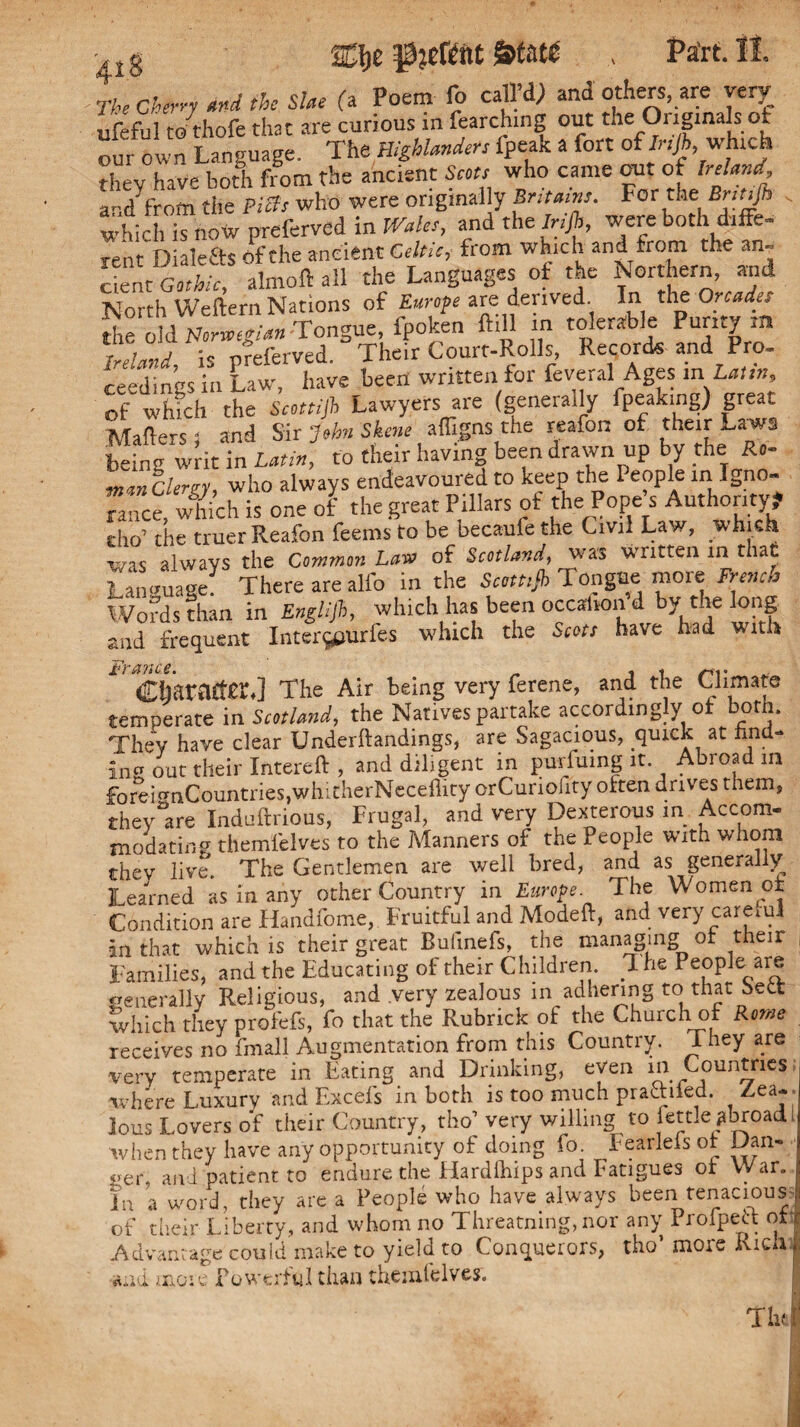 Cfoe State , Part. II. The cherry and the Slae (a Poem fo calVd) and others, are very ufeful to thofe that are curious in fearching out the Originals of our own Language. The Highlanders ipeak a fort of Irtjk which they have both from the ancient Scots who came out of Ireland and' from the Piffs who were originally Br,tains. For the Brttijh which is now preferved in Wales, and theJnfi, were both diffe- rent Dialefts of the ancient Celtic, from which and from the an- cient Gothic, almoft all the Languages ot the Northern, and North Weftern Nations of Europe are derived. In the Orcades die old Norwegian Tongue, fpoken ftill in tolerable Purity m Ireland, is preferved. Their Court-Rolls, Records and P . - ceedings in Law', have been written for feveral Ages in Latin, of which the Scottijh Lawyers are (generally fpeakmg) great Mailers 1 and Sir John Skene affigns the reafon of their Laws being writ in Latin, to their having been drawn up by the Ro- mm Clergy, who always endeavoured to keep the People in Igno¬ rance, which is one of the great Pillars of the Pope s Authority? cho’ the truer Reafon feems to be becaufe the Civil Law, which xvis always the Common Law of Scotland^ was written in that Language There are alfo in the Scott,jh Tonguei more French Words than in Englijh, which has been occalion’d by the long nd frequent Inter^urfes which the Scots have had with Character.] The Air being very ferene, and the Climate temperate in Scotland, the Natives partake accordingly ot both. They have clear Understandings, are Sagacious, quick at find¬ ing out theirlntereft , and diligent in purfuing it Abroad in foreNnCountries.wlvicherNeceffity orCuriofity often drives them, they°are Induftrious, Frugal, and very Dexterous in Accom¬ modating themfelves to the Manners of the People with whom they live. The Gentlemen are well bred, and as generally Learned as In any other Country in Europe The Women of Condition are Handfome, Fruitful and Modeft, and very carem! an that which is their great Bufinefs, the managing of their , Families, and the Educating of their Children. 7 he Peoplemre generally Religious, and very zealous in adhering to that Sett which they profefs, fo that the Rubrick of the Church of Rome receives no fmall Augmentation from this Country. They are very temperate in Eating and Drinking, even in Countries; where Luxury and Excels in both is too much praftiled. Zea¬ lous Lovers of their Country, tho’ very willing to fettle abroad when they have any opportunity of doing fo. Fearleisot Dan« «er, and patient to endure the Flardlhips and Fatigues of War. in a word, they are a People who have always been tenacious of their Liberty, and whom no Threatning, nor any Profpeft of Advantage could make to yield to Conquerors, tho’ more Rich and more Powerful than themfelves.