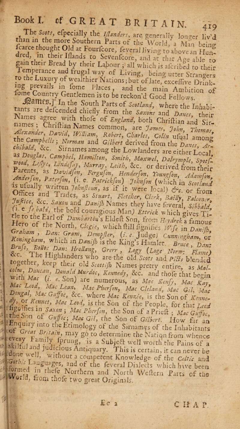 $ (ill \A i 0*1 m The Seen, efpecially the IJlanders, are, generally longer liv’d than in the more Southern Parts of the World,'a Man beiim fcarce thought Old at Fouricore, feveral living to above an Hunt red, m their Iflands to Sevenfcore, and ar that Age able to gain their Bread by their Labour ; all which is aferibed to their J f’PfIance and frugal way of Living, being urter Strangers to the Luxury Of wealthier Nations;but of Jate,°eXceffive Dr?nk- fomPProVa''S r TC H.aces ’ and the main Ambition of 1try Cent:lemen is to be reckon’d Good Fellows. Jfcnmcs.jI In the South Parts of Scotland, where the Inhibi¬ ts5 are defeended chiefly from the Saxons and Danes £ei mme?- TlT'^ °f £^W’ both a'Ad sZ names , Chiiftian Names common, are Jama, John Thoma* Alexander, David, William, Robert, Charles, Colin ufual amonrr the CampbeUs- Norman and Gilbert derived from the Danes A? ~n d’ 1&C' S,rnames am°ng the Lowlanders are either Local as Douglas, Campbel, Hamilton, Smith, Maxwel, Dalrymole Stotf ZtL;ti’ n?' Mrvr Uith’ &c; - derived arenrs, as Davidfon, Fergufon, Henderfon, Younrfon, A dam fan ^ A«fr/ra, e. Patrickfon) Johnfon (which in Scotland IS ufuajjy written Johnfism, as if it were local) &c. or fr0!n ~ JS Trades> as Stuart, Fletcher, Clerk, BaiUy, Falconer aJ'e D V S?u°’\ a?f Dar,iJ}> Names they have federal, Sibbald, rt rJ\ d ,thr boH couragious Man) Ettrick which gives Ti’ tie ro the Earl of Dumbarton's Elded: Son, from Heydnk ,'1ftmous ero of me North, Clefie, whichftill fignifies Wife in Damfh Af™, ’ Dmf. u?™’ DemtPer’ O'-r. Judge) CuLmghamfoi Komngham which m Danish is die King’s Hamlet. Bruce had . 1 he Highlanders who are the old Scots and PiBs blendt d ogetier, keep their old Scottifh Names pretty entire, as Mai- w>b J‘>>Cmr D°la,li Mardoc’ Kmntdy> &C. and thole that begin d! r d t \S°n) 3re nUmer0US’ « Mac Kenfy, Mac Kay, Dedal Mai?,#**'K **%**?”> Mac CMand’ Mac Gil, Mac , ° > Ia Jlljfoc> &C- where Mac Kenzie, is the Son of o-y, or Rennet, Mac Lead, is the Son of the People, for that r eoJ ^ lnSaxo» > Mac P her fan, the Son of a Pried: ; Mac Gufoc, eSon of Gujfoc; Mac Gil, the Son of Gilbert. How far am nqmrymto the Etimology of the Surnames of the Inhabitants T'nr' may SO to determine the Nation from whence slfl/l ‘rl fprun?’ is a SubJe£t weH worth the Pains of a drmf» n Jud!c/ous Antiquary. This is certain, it can never be ^ . Vrc ’ Without a competent Knowledge of the Cr/GV and r • Languages, and of the feveral Dialetfs which have been wirH k d,e,le ,Norrhem and North Weltern Parts of the tWorM, from thofe two great Originals. II • I * Ee 2 C H A P.