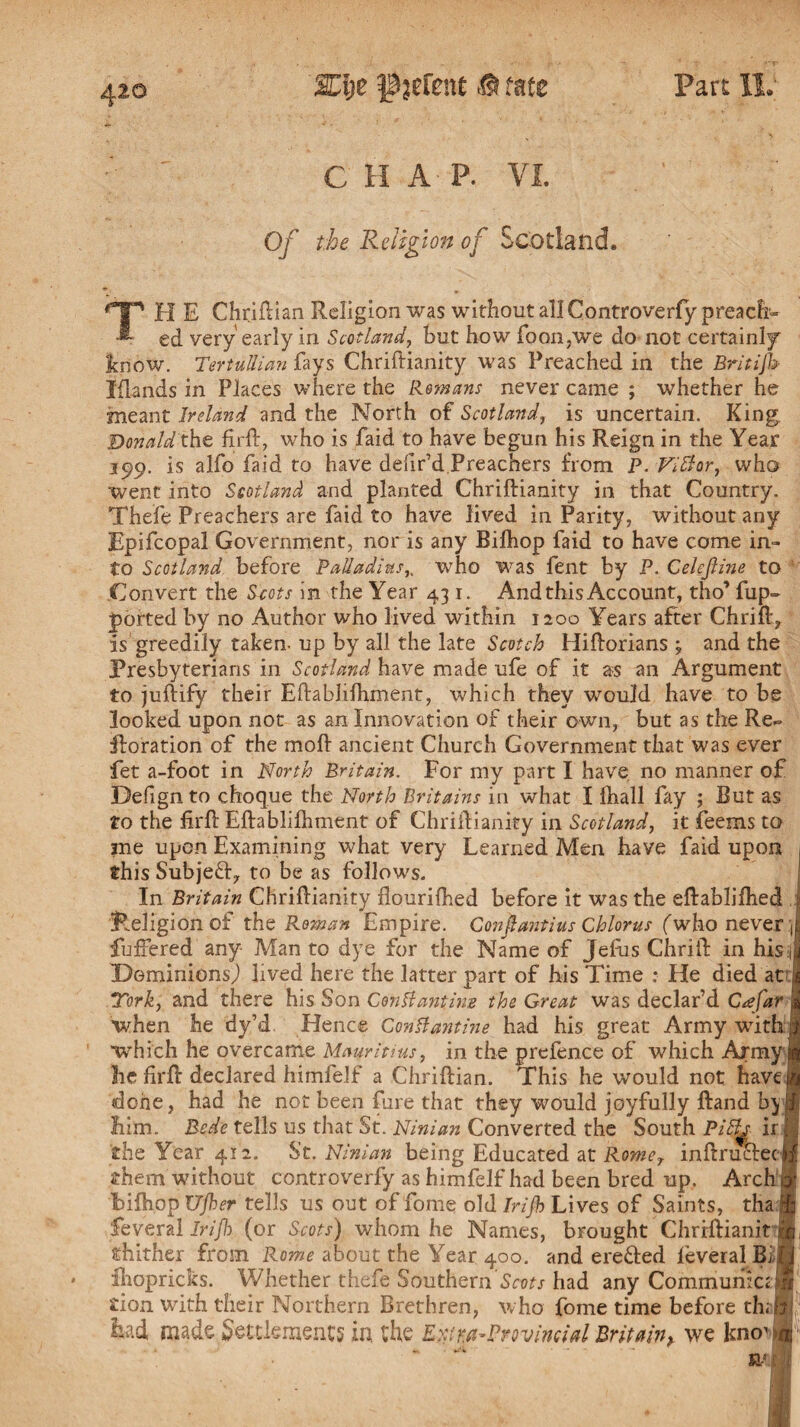 C H A P. Of the Religion of Scotland. TH E Chriflian Religion was without all Controverfy preach¬ ed very early in Scotland, but how foon.we do not certainly know. Tertullian fays Chriftianity was Preached in the Britijh Iflands in Places where the Remans never caine ; whether he meant Ireland and the North of Scotland, is uncertain. King Donald the firft, who is faid to have begun his Reign in the Year 199. is alfo faid to have defir’d Preachers from P. Vittor, who went into Scotland and planted Chriftianity in that Country. Thefe Preachers are faid to have lived in Parity, without any Epifcopal Government, nor is any Bilhop faid to have come in¬ to Scotland before Palladius,. who was fent by P. Celejline to 1 Convert the Scots in the Year 431. And this Account, tho’ fup~ ported by no Author who lived within 1200 Years after Chrift, is greedily taken- up by all the late Scotch Hiftorians 3 and the Presbyterians in Scotland have made ufe of it as an Argument to juftify their Eftabliihment, which they would have to be looked upon not as an Innovation of their own, but as the Re- ftoration of the moft ancient Church Government that was ever fet a-foot in North Britain. For my part I have no manner of Defign to choque the North Britains in what I Ihall fay ; But as to the firft Eftabliihment of Chriftianity in Scotland, it feems to me upon Examining what very Learned Men have faid upon 1 this Subje&, to be as follows. In Britain Chriftianity flourilhed before it was the eftablifhed \ Religion of the Roman Empire. Conpantius Chlorus (who never J fullered any Man to dye for the Name of Jeftis Chrift in his I Dominions,) lived here the latter part of his Time : He died at s York, and there his Son Conttantiwe the Great was declar’d C<efar * when he dy’d Hence Gontfantine had his great Army with if ■which he overcame Mauritius, in the prefence of which Army ^ he firft declared himfelf a Chriftian. This he would not have in done, had he not been fure that they would joyfully ftand by® him. Bede tells us that St. Ninian Converted the South Pi£h ir i, the Year 412. St. Ninian being Educated at Romer inftrutfec B them without controverfy as himfelf had been bred up. Arch iy bifhop Ujher tells us out of fome old Irijh Lives of Saints, tha h feveral Irijb (or Scots) whom he Names, brought ChrHHanit thither from Rome about the Year 400. and erefted leveralBiij ihopricks. Whether thefe Southern 'Scots had any Commumctm tion with their Northern Brethren, who fome time before th; h had made Settlements in the Ext ^Provincial Britain,, we kno1 ^