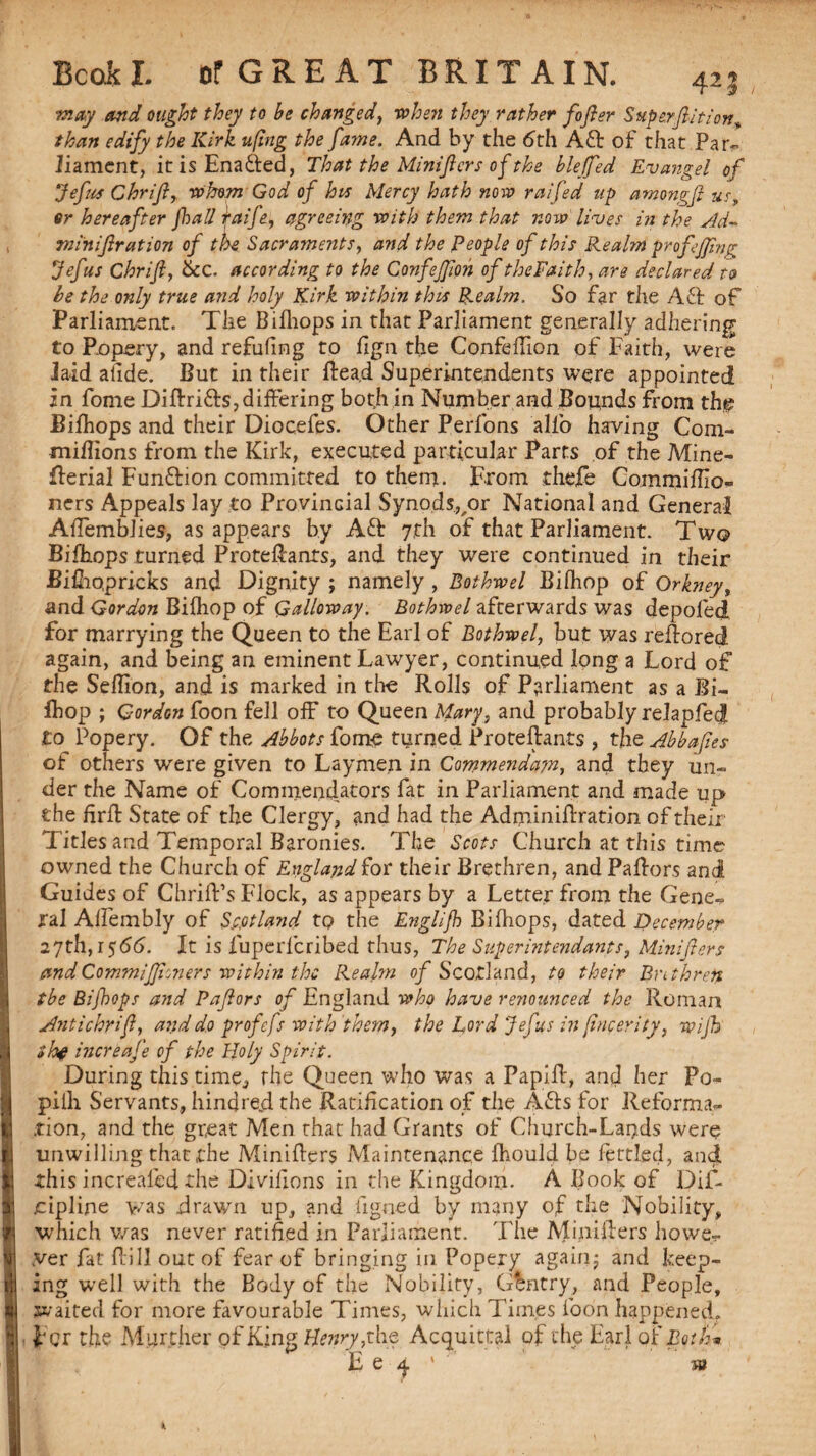 may and ought they to be changed, when they rather fofler Superfiition than edify the Kirk u(ing the fame. And by the 6th Aft of that Par¬ liament, it is Enafted, That the Miniftcrs of the bleffed Evangel of Jefus Chrif, whom God of his Mercy hath now raifed up among]} us, or hereafter fall raife, agreeing with them that now lives in the Ad* miniftration of the Sacraments, and the People of this Realm prof effing Jefus Chrif, &c. according to the Confejfoh of the Faith, are declared to be the only true and holy Kirk within this Realm. So far the Aft of Parliament. The Bifliops in that Parliament generally adhering to Ropery, and refuting to lign the Confeffion of Faith, were laid atide. But in their Head Superintendents were appointed in fome Diftrifts,differing both in Number and Bounds from tht? Bifhops and their Diocefes. Other Perfons alio having Com- miflions from the Kirk, executed particular Parts of the Mine- flerial Funftion committed to them. From thefe Commiflxo- ners Appeals lay to Provincial Synods,/>r National and General Affemblies, as appears by Aft 7th of that Parliament. Two Bifliops turned ProtePanrs, and they were continued in their Bifliopricks and Dignity ; namely , Bothwel Bifliop of Orkney, and Gordon Bifliop of Galloway. Bothwel afterwards was depoled for marrying the Queen to the Earl of Bothwel, but was reftored again, and being an eminent Lawyer, continued long a Lord of the Seflion, and is marked in the Rolls of Parliament as a Bi- fhop ; Gordon foon fell off to Queen Mary, and probably relapfed! to Popery. Of the Abbots fome turned Proteftants , the Abbafies of others were given to Laymen in Commenda?n, and they un¬ der the Name of Commendators fat in Parliament and made up the firft State of the Clergy, and had the Adminiftration of their Titles and Temporal Baronies. The Scots Church at this time owned the Church of England for their Brethren, and Pallors and Guides of Chriffs Flock, as appears by a Letter from the Gene¬ ral Affembly of Scotland tp the Englijh Bifliops, dated December 27th, 1566. It is fuperlcribed thus, The Super intendants, Mini fen andCommifhners within the Realm of Scotland, to their Bntbren tbe Bifops and Paflors of England who have renounced the Roman Anti chrif, and do profefs with 'them, the Lord Jefus in fncerity, wijh shf increafe of the Holy Spirit. During this time., the Queen who was a Papilf, and her Po- pilli Servants, hind red the Ratification of the Afts for Reforma¬ tion, and the great Men that had Grants of Church-Lar?ds were unwilling that the Miniflers Maintenance Ihould be fettled, and this increaled the Diviiions in the Kingdom. A Book of Dif- oipline was drawn up, and figned by many of the Nobility, which was never ratified in Parliament. The Miniflers howe¬ ver fat Pill out of fear of bringing in Popery again; and keep¬ ing well with the Body of the Nobility, Gentry, and People, waited for more favourable Times, which Times loon happened, For the Marcher of King Henry, the Acquittal of the Earl of Both* E e a. ' sw