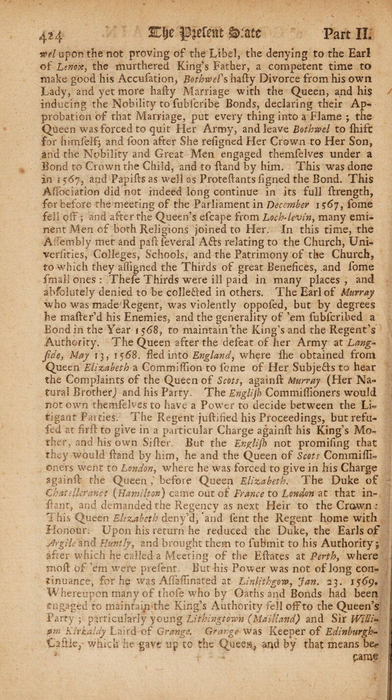 reel upon the not proving of the Libel, the denying to the Earl of Lenox, the murthered King’s Father, a competent time to make good his Accufation, Bothwel's hafty Divorce from his own Lady, and yet more hafty Marriage with the Queen, and his inducing the Nobility to fubfcribe Bonds, declaring their Ap¬ probation of that Marriage, put every thing into a Flame ; the Queen was forced to quit Her Army, and leave Bothwel to ihifc for himfelf; and foon after She refigned Her Crown to Her Son, and the Nobility and Great Men engaged themfelves under a Bond to Crown the Child, and to Band by him. This was done in 1567, and Fapifts as well as Proteftants figned the Bond. This A Hoc ration did not indeed long continue in its full ftrength, for before the meeting of the Parliament in December 1567, fome fell off; and after the Queen’s efcape from Loch-levin, many emi¬ nent Men of both Religions joined to Her. In this time, the Affembly met and paftfeveral A£fo relating to the Church, Uni¬ versities, Colleges, Schools, and the Patrimony of the Church, to which they affigned the Thirds of great Benefices, .and fpme fmali ones : Thefe Thirds were ill paid in many places , and abfolutely denied to be collefted in others. The Earl of Murray who was made Regent, was violently oppofed, but by degrees lie mafter’d his Enemies, and the generality of ’em fubfcribed a Bond in the Year 1568, to maintain'the King’s and the Regent’s ' Authority. The Queen after the defeat of her Army at Lang- fide, May 13, 15<58. fled into England, where fhe obtained from Queen Elizabeth a Commiffion to feme of Her Subjects to hear the Complaints of the Queen of Scots, againft Murray (Her Na¬ tural Brother) and his Party. The Englijh Commiflioners would not own themfelves to have a Power to decide between the Li- tig-ant Patties. The Regent juftified his Proceedings, but refil¬ led at firft to give in a particular Charge againft his King’s Mo¬ ther, and his own Sifter But the Englijh not promifing that they would ftand by him, he and the Queen of Scots Commiffi- oners went to London, where he was forced to give in his Charge againft the Queen before Queen Elizabeth. The Duke of Chat tiler anet (Hamilton) came out of France to London at that in- ftant, and demanded the Regency as next Heir to the Crown; This Queen Elizabeth denv’d, and fent the Regent home with Honour. Upon his return he reduced the Duke, the Earls of Jirgile and Bluntly, and brought them to fubmit to his Authority 5 after which he called a Meeting of the Eftates at Perth, where moll of ’em were prefent. But-his Power was not of long con¬ tinuance, for he was Aflaflinated at Linlithgow, Jan. 23. 1569, Whereupon many of thofe who by Oaths and Bonds had been engaged to maintain the King’s Authority fell off to the Queen’s Party ; particularly young Lithingtown (Maitland) and Sir Willi- film Kirkaldy Laird of Grange. Grange was Keeper of Edinburgh- Cattle, which he gave up to the Quees., and by that means be.- paraf