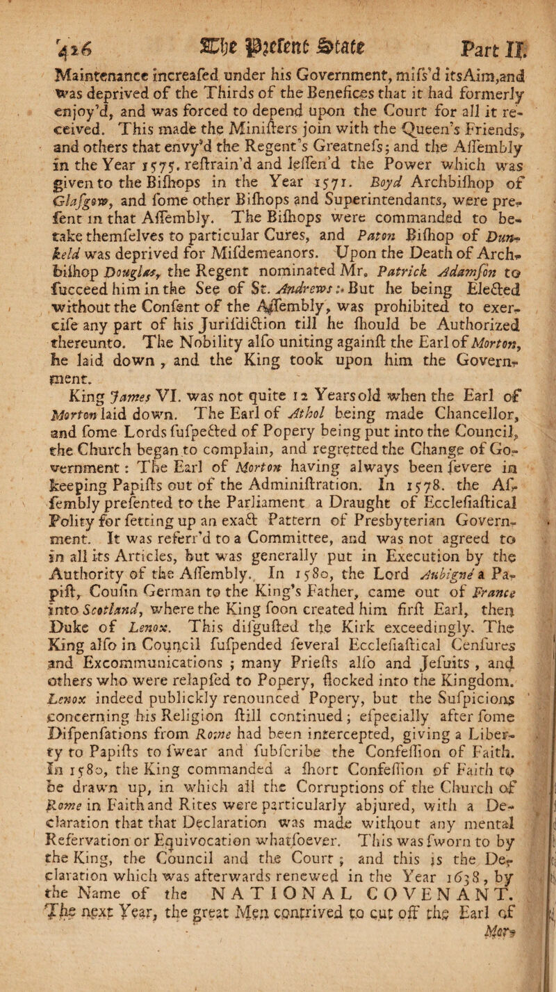 4*6 SCIje pjcftttt State Part II; Maintenance increafed under his Government, mifs’d itsAim,andl was deprived of the Thirds of the Benefices that it had formerly enjoy’d, and was forced to depend upon the Court for all it re¬ ceived. This madte the Minifters join with the Queen’s Friends, and others that envy?d the Regent’s Greatnefs; and the Aflembly in the Year 1575. retrain’d and ielTen’d the Power which was given to the Bifhops in the Year 1571. Boyd Archbifhop of Glafgow, and fome other Bifhops and Superintendants, were pre* fent in that Aflembly. The Bifhops were commanded to be¬ take themfelves to particular Cures, and Paton JBifhop of Duit* held was deprived for Mifdemeanors. Upon the Death of Arch* biihop Douglas, the Regent nominated Mr. Patrick Adamfon to fucceed him in the See of St. Andrews:- But he being Ele&ed without the Confent of the Affembly, was prohibited to exer- cife any part of his Jurifdi&ion till he fhould be Authorized thereunto. The Nobility alfo uniting againft the Earl of Morton, he laid down , and the King took upon him the Govern* inent. King James VI. was not quite 12 Yearsold when the Earl of Morton laid down. The Earl of Athol being made Chancellor, and fome Lords fufpe&ed of Popery being put into the Council, the Church began to complain, and regretted the Change of Go¬ vernment : The Earl of Morton- having always been fevere in keeping Papifts out of the Adminiftration. In 1578. the Aft. fembly prefented to the Parliament a Draught of Ecclefiaftical Polity for fetting up an exaft Pattern of Presbyterian Govern¬ ment. It was referr'd to a Committee, and was not agreed to in all its Articles, hut was generally put in Execution by the Authority of the Aflembly, In 1580, the Lord Aubigne a Pa- pill, Coufin German to the King’s Father, came out of prance into Scotland, where the King foon created him firft Earl, then Duke of Lenox. This dilgufted the Kirk exceedingly. The King alfo in Council fufpended feveral Ecclefiaftical Cenfures and Excommunications ; many Priefts alfo and Jefuits , and others who were relapfed to Popery, flocked into the Kingdom. Lenox indeed publickly renounced Popery, but the Sufpicions concerning his Religion ftill continued; efpeeially after fome Difpenfations from Rome had been intercepted, giving a Liber¬ ty to Papifts to f'wear and fubferibe the Confeftion of Faith. In 15*80, the King commanded a fliort Confeftion of Faith to be drawn up, in which all the Corruptions of the Church of Rome in Faith and Rites were particularly abjured, with a De¬ claration that that Declaration was made without any mental Refervation or Equivocation whatfoever. This was fworn to by the King, the Council and the Court ; and this js the Der claration which was afterwards renewed in the Year 1638 , by the Name of the NATIONAL COVENANT. 7h$ next Year, the great Men contrived to cut off the Earl of