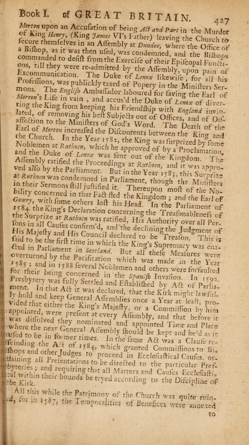 I ; 1 F Book I. of GREAT BRITAIN. -— 427 mnc„ upon an Accufation of being ja and Part in the Murder Ot King Henry, (King James Vi’s Father) leaving the Church rn lecure themfelves in an Aflembly at Dundee, where the Office % 1 f; as 1C j'a.sj: 'en u‘etk was condemned, and the Billions commanded to defift from the Exercife of their Epiiiopal Fund 1 2ns> they were re-admitted by the Ailemblv rnon nV r ^communication. The Duke & iSh ^Th^ moos11 TheTS rf a'T rXfd f, P°Per>r in the Minifters Set. , |lle Ambaffiador laboured for faving the Earl of t ZVr h r Vai? ’ and TCUS’d the Duke <>f i of d te l 1 ?°T j°ng fr0m keePlnS ,lis Friendihip with Endmd inf t Jatcd, of removing his beft Subjects out of Offices “ind of n r ^frj°;he M'-ftys of God’s Word. The Death of rir' ctre,r5hlX yllh? bCtWeen the KinS *”■» SBStrS.ltKs g«»”7. with fome others loft his Head I„ III p , tai,°f t^8Su5riStoT,araCi°n C^cfn*n8the Treaf^abfeneil of 3'ons in fll r Ruthoc” wfs ratified, His Authority over ail Per SipiiSri17ii;1' i Kiog-Js^jsit,' If ,1 Tr Lnli : : ; “-A iL declared, that ti r Vffied that eitheTheTnglSjeft? 0“ CmmVif '?*£ i™' I waPsCdhroiwdrthePrefent ?t CVnry A('Ie,nb'y’ andlhat'before ft luftbd re be Th^lt'„T;cT’l “ b/Tpt and he'd.« - -fropfafdthetL^ I584’ W,dch granted Commits *4» SteSai *r«asst »■; da in in <t ai p f 5 pioceed in Ucclehaftical Caufes, or. fctreT II,etenr?«‘>ns tobe directed to the particular pr° { I aYw ti i’n theitZr8! ' a.Matrers and C:iulis Ecclefafti, I he Kirk 5 he tryed according to the Difciplffie of ' dAfo.th|;^t!e tbe Pafr-im°ny of the Church was quite ruin. *  ’ ,5®7> me Bemporalities of Benefices were annexed to *